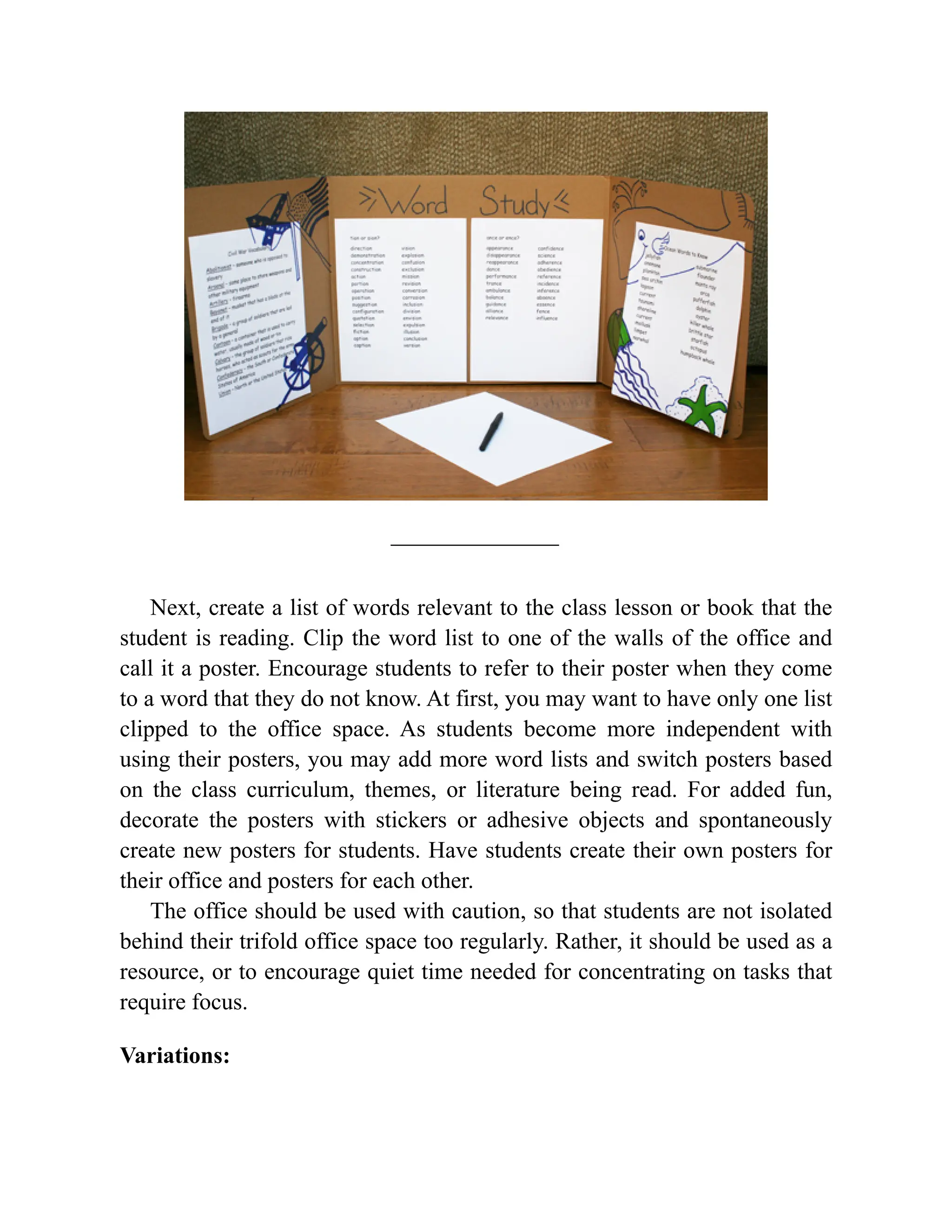 Next, create a list of words relevant to the class lesson or book that the
student is reading. Clip the word list to one of the walls of the office and
call it a poster. Encourage students to refer to their poster when they come
to a word that they do not know. At first, you may want to have only one list
clipped to the office space. As students become more independent with
using their posters, you may add more word lists and switch posters based
on the class curriculum, themes, or literature being read. For added fun,
decorate the posters with stickers or adhesive objects and spontaneously
create new posters for students. Have students create their own posters for
their office and posters for each other.
The office should be used with caution, so that students are not isolated
behind their trifold office space too regularly. Rather, it should be used as a
resource, or to encourage quiet time needed for concentrating on tasks that
require focus.
Variations:
 