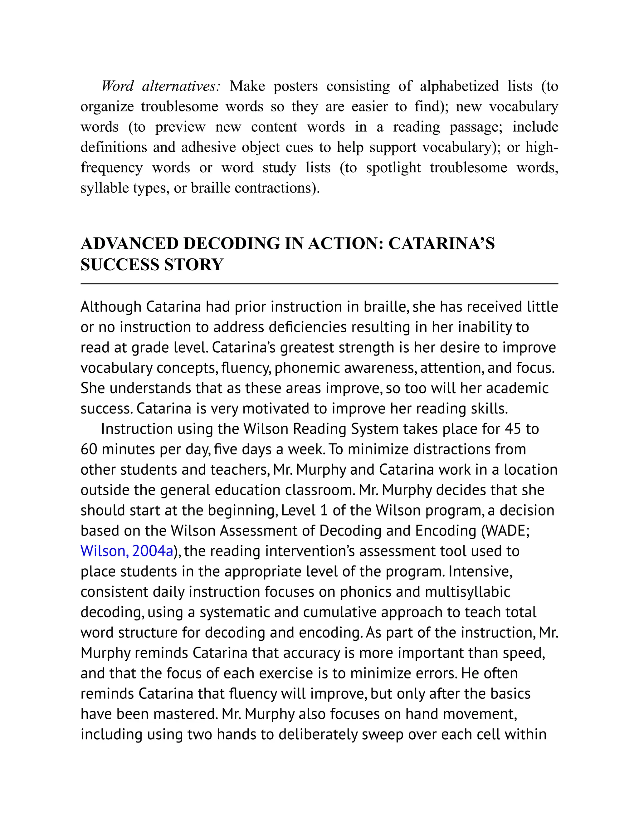 Word alternatives: Make posters consisting of alphabetized lists (to
organize troublesome words so they are easier to find); new vocabulary
words (to preview new content words in a reading passage; include
definitions and adhesive object cues to help support vocabulary); or high-
frequency words or word study lists (to spotlight troublesome words,
syllable types, or braille contractions).
ADVANCED DECODING IN ACTION: CATARINA’S
SUCCESS STORY
Although Catarina had prior instruction in braille, she has received little
or no instruction to address deficiencies resulting in her inability to
read at grade level. Catarina’s greatest strength is her desire to improve
vocabulary concepts, fluency, phonemic awareness, attention, and focus.
She understands that as these areas improve, so too will her academic
success. Catarina is very motivated to improve her reading skills.
Instruction using the Wilson Reading System takes place for 45 to
60 minutes per day, five days a week. To minimize distractions from
other students and teachers, Mr. Murphy and Catarina work in a location
outside the general education classroom. Mr. Murphy decides that she
should start at the beginning, Level 1 of the Wilson program, a decision
based on the Wilson Assessment of Decoding and Encoding (WADE;
Wilson, 2004a), the reading intervention’s assessment tool used to
place students in the appropriate level of the program. Intensive,
consistent daily instruction focuses on phonics and multisyllabic
decoding, using a systematic and cumulative approach to teach total
word structure for decoding and encoding. As part of the instruction, Mr.
Murphy reminds Catarina that accuracy is more important than speed,
and that the focus of each exercise is to minimize errors. He often
reminds Catarina that fluency will improve, but only after the basics
have been mastered. Mr. Murphy also focuses on hand movement,
including using two hands to deliberately sweep over each cell within
 