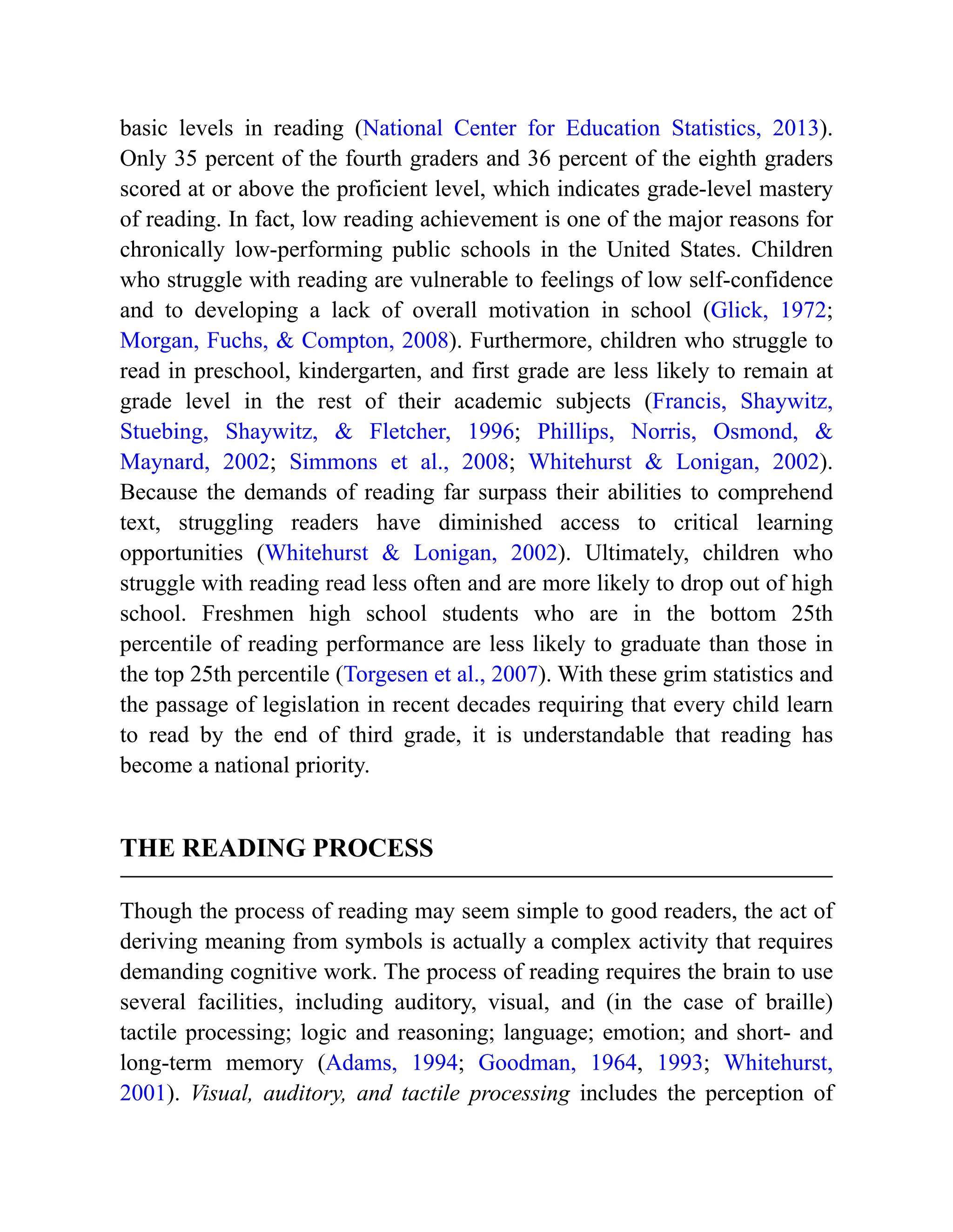 basic levels in reading (National Center for Education Statistics, 2013).
Only 35 percent of the fourth graders and 36 percent of the eighth graders
scored at or above the proficient level, which indicates grade-level mastery
of reading. In fact, low reading achievement is one of the major reasons for
chronically low-performing public schools in the United States. Children
who struggle with reading are vulnerable to feelings of low self-confidence
and to developing a lack of overall motivation in school (Glick, 1972;
Morgan, Fuchs, & Compton, 2008). Furthermore, children who struggle to
read in preschool, kindergarten, and first grade are less likely to remain at
grade level in the rest of their academic subjects (Francis, Shaywitz,
Stuebing, Shaywitz, & Fletcher, 1996; Phillips, Norris, Osmond, &
Maynard, 2002; Simmons et al., 2008; Whitehurst & Lonigan, 2002).
Because the demands of reading far surpass their abilities to comprehend
text, struggling readers have diminished access to critical learning
opportunities (Whitehurst & Lonigan, 2002). Ultimately, children who
struggle with reading read less often and are more likely to drop out of high
school. Freshmen high school students who are in the bottom 25th
percentile of reading performance are less likely to graduate than those in
the top 25th percentile (Torgesen et al., 2007). With these grim statistics and
the passage of legislation in recent decades requiring that every child learn
to read by the end of third grade, it is understandable that reading has
become a national priority.
THE READING PROCESS
Though the process of reading may seem simple to good readers, the act of
deriving meaning from symbols is actually a complex activity that requires
demanding cognitive work. The process of reading requires the brain to use
several facilities, including auditory, visual, and (in the case of braille)
tactile processing; logic and reasoning; language; emotion; and short- and
long-term memory (Adams, 1994; Goodman, 1964, 1993; Whitehurst,
2001). Visual, auditory, and tactile processing includes the perception of
 