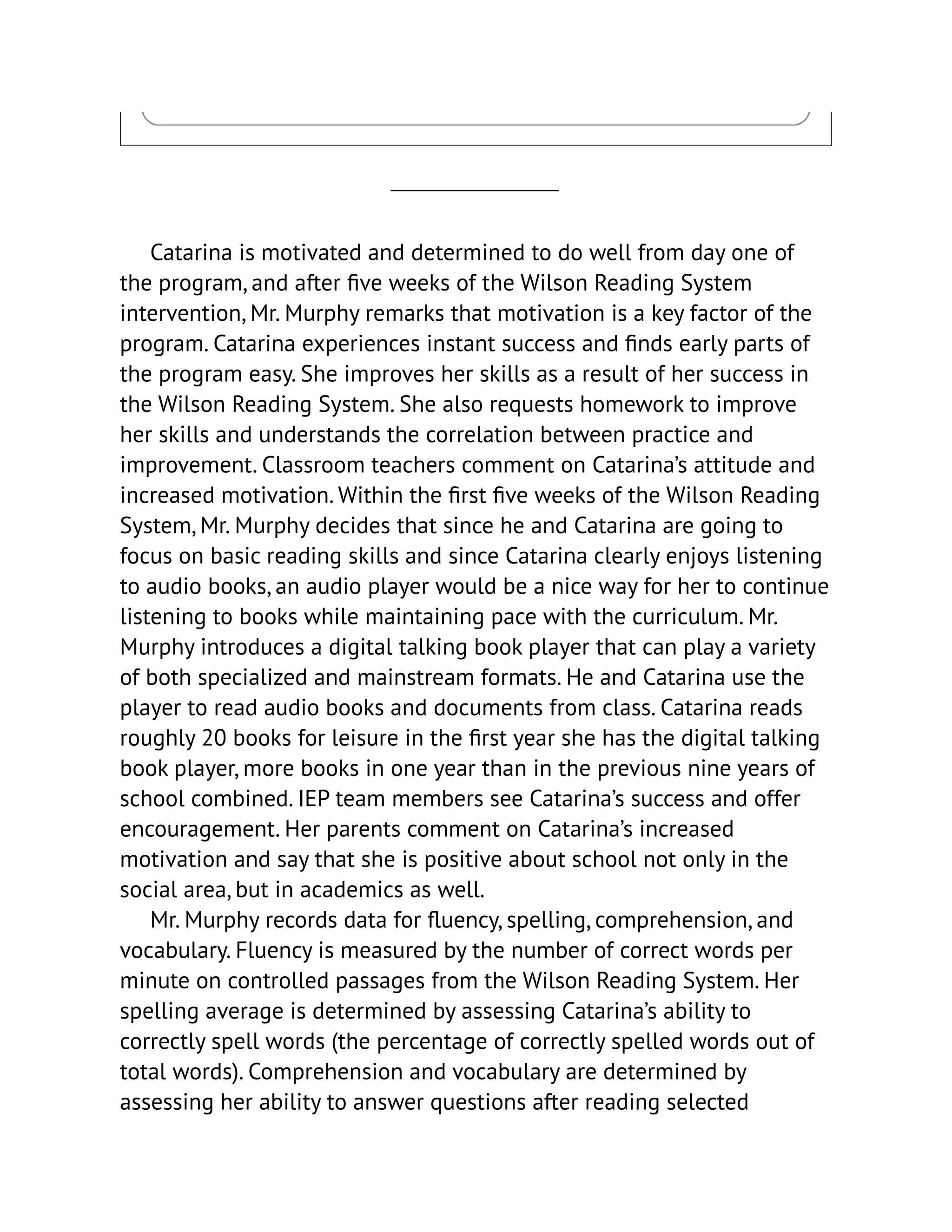 Catarina is motivated and determined to do well from day one of
the program, and after five weeks of the Wilson Reading System
intervention, Mr. Murphy remarks that motivation is a key factor of the
program. Catarina experiences instant success and finds early parts of
the program easy. She improves her skills as a result of her success in
the Wilson Reading System. She also requests homework to improve
her skills and understands the correlation between practice and
improvement. Classroom teachers comment on Catarina’s attitude and
increased motivation. Within the first five weeks of the Wilson Reading
System, Mr. Murphy decides that since he and Catarina are going to
focus on basic reading skills and since Catarina clearly enjoys listening
to audio books, an audio player would be a nice way for her to continue
listening to books while maintaining pace with the curriculum. Mr.
Murphy introduces a digital talking book player that can play a variety
of both specialized and mainstream formats. He and Catarina use the
player to read audio books and documents from class. Catarina reads
roughly 20 books for leisure in the first year she has the digital talking
book player, more books in one year than in the previous nine years of
school combined. IEP team members see Catarina’s success and offer
encouragement. Her parents comment on Catarina’s increased
motivation and say that she is positive about school not only in the
social area, but in academics as well.
Mr. Murphy records data for fluency, spelling, comprehension, and
vocabulary. Fluency is measured by the number of correct words per
minute on controlled passages from the Wilson Reading System. Her
spelling average is determined by assessing Catarina’s ability to
correctly spell words (the percentage of correctly spelled words out of
total words). Comprehension and vocabulary are determined by
assessing her ability to answer questions after reading selected
 