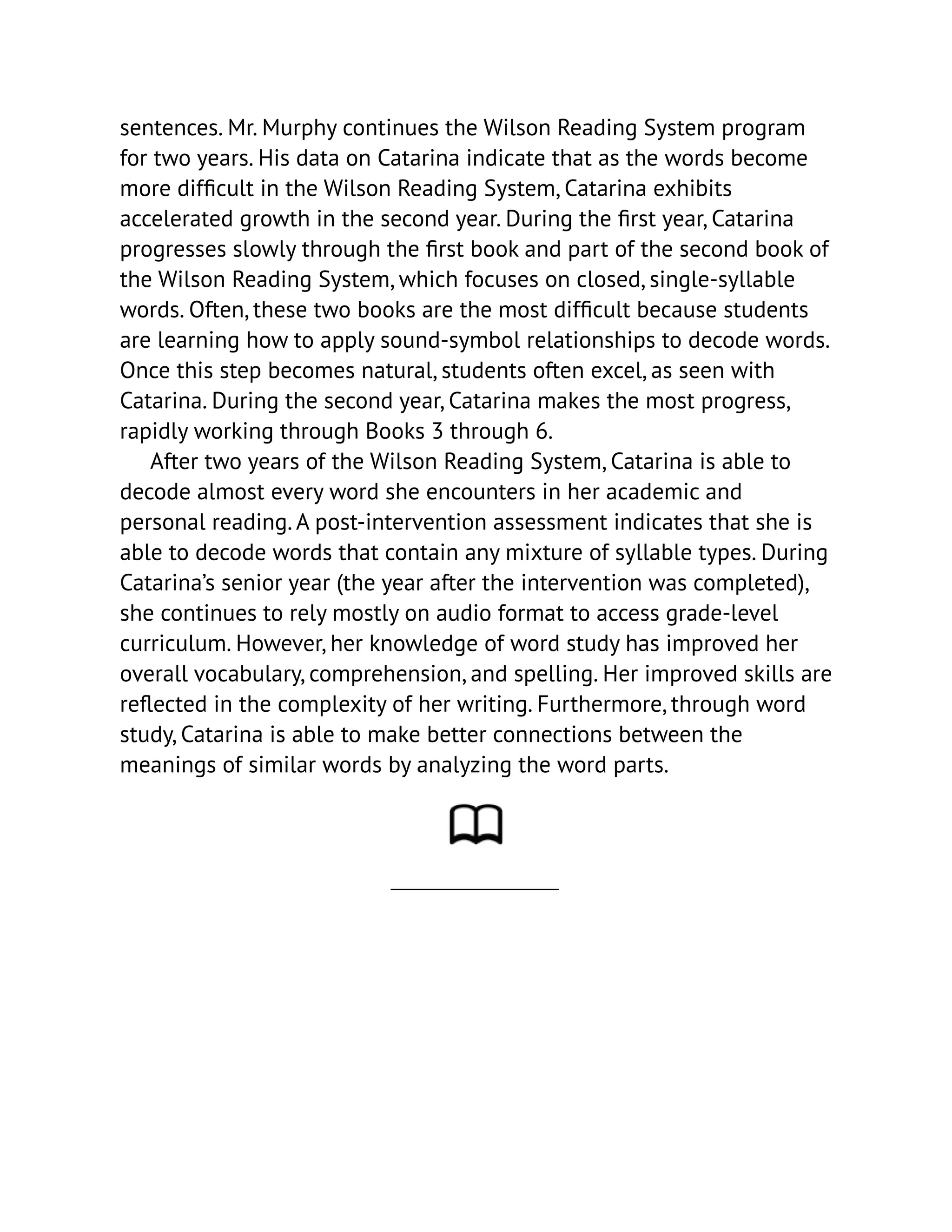 sentences. Mr. Murphy continues the Wilson Reading System program
for two years. His data on Catarina indicate that as the words become
more difficult in the Wilson Reading System, Catarina exhibits
accelerated growth in the second year. During the first year, Catarina
progresses slowly through the first book and part of the second book of
the Wilson Reading System, which focuses on closed, single-syllable
words. Often, these two books are the most difficult because students
are learning how to apply sound-symbol relationships to decode words.
Once this step becomes natural, students often excel, as seen with
Catarina. During the second year, Catarina makes the most progress,
rapidly working through Books 3 through 6.
After two years of the Wilson Reading System, Catarina is able to
decode almost every word she encounters in her academic and
personal reading. A post-intervention assessment indicates that she is
able to decode words that contain any mixture of syllable types. During
Catarina’s senior year (the year after the intervention was completed),
she continues to rely mostly on audio format to access grade-level
curriculum. However, her knowledge of word study has improved her
overall vocabulary, comprehension, and spelling. Her improved skills are
reflected in the complexity of her writing. Furthermore, through word
study, Catarina is able to make better connections between the
meanings of similar words by analyzing the word parts.
 