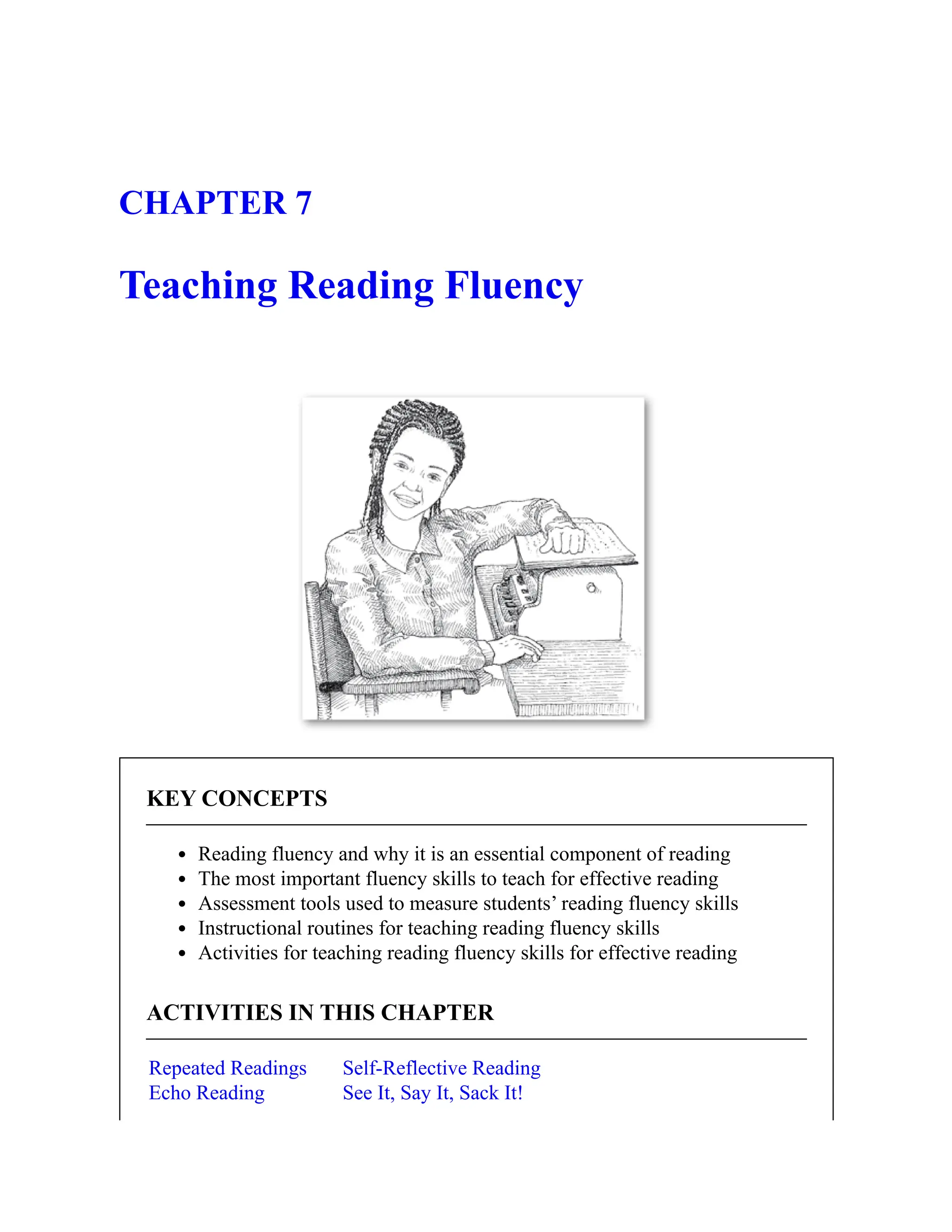 CHAPTER 7
Teaching Reading Fluency
KEY CONCEPTS
Reading fluency and why it is an essential component of reading
The most important fluency skills to teach for effective reading
Assessment tools used to measure students’ reading fluency skills
Instructional routines for teaching reading fluency skills
Activities for teaching reading fluency skills for effective reading
ACTIVITIES IN THIS CHAPTER
Repeated Readings
Echo Reading
Self-Reflective Reading
See It, Say It, Sack It!
 