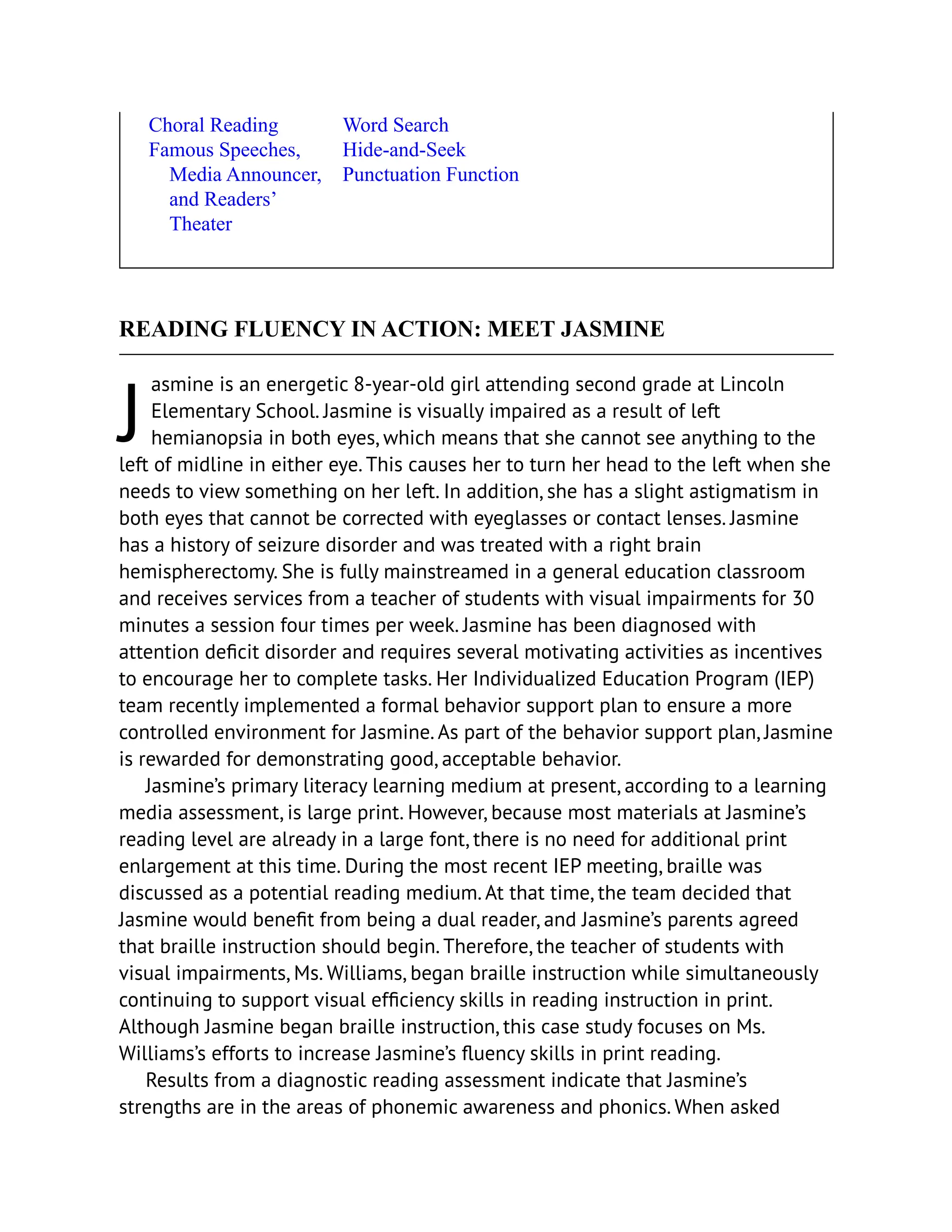 J
Choral Reading
Famous Speeches,
Media Announcer,
and Readers’
Theater
Word Search
Hide-and-Seek
Punctuation Function
READING FLUENCY IN ACTION: MEET JASMINE
asmine is an energetic 8-year-old girl attending second grade at Lincoln
Elementary School. Jasmine is visually impaired as a result of left
hemianopsia in both eyes, which means that she cannot see anything to the
left of midline in either eye. This causes her to turn her head to the left when she
needs to view something on her left. In addition, she has a slight astigmatism in
both eyes that cannot be corrected with eyeglasses or contact lenses. Jasmine
has a history of seizure disorder and was treated with a right brain
hemispherectomy. She is fully mainstreamed in a general education classroom
and receives services from a teacher of students with visual impairments for 30
minutes a session four times per week. Jasmine has been diagnosed with
attention deficit disorder and requires several motivating activities as incentives
to encourage her to complete tasks. Her Individualized Education Program (IEP)
team recently implemented a formal behavior support plan to ensure a more
controlled environment for Jasmine. As part of the behavior support plan, Jasmine
is rewarded for demonstrating good, acceptable behavior.
Jasmine’s primary literacy learning medium at present, according to a learning
media assessment, is large print. However, because most materials at Jasmine’s
reading level are already in a large font, there is no need for additional print
enlargement at this time. During the most recent IEP meeting, braille was
discussed as a potential reading medium. At that time, the team decided that
Jasmine would benefit from being a dual reader, and Jasmine’s parents agreed
that braille instruction should begin. Therefore, the teacher of students with
visual impairments, Ms. Williams, began braille instruction while simultaneously
continuing to support visual efficiency skills in reading instruction in print.
Although Jasmine began braille instruction, this case study focuses on Ms.
Williams’s efforts to increase Jasmine’s fluency skills in print reading.
Results from a diagnostic reading assessment indicate that Jasmine’s
strengths are in the areas of phonemic awareness and phonics. When asked
 
