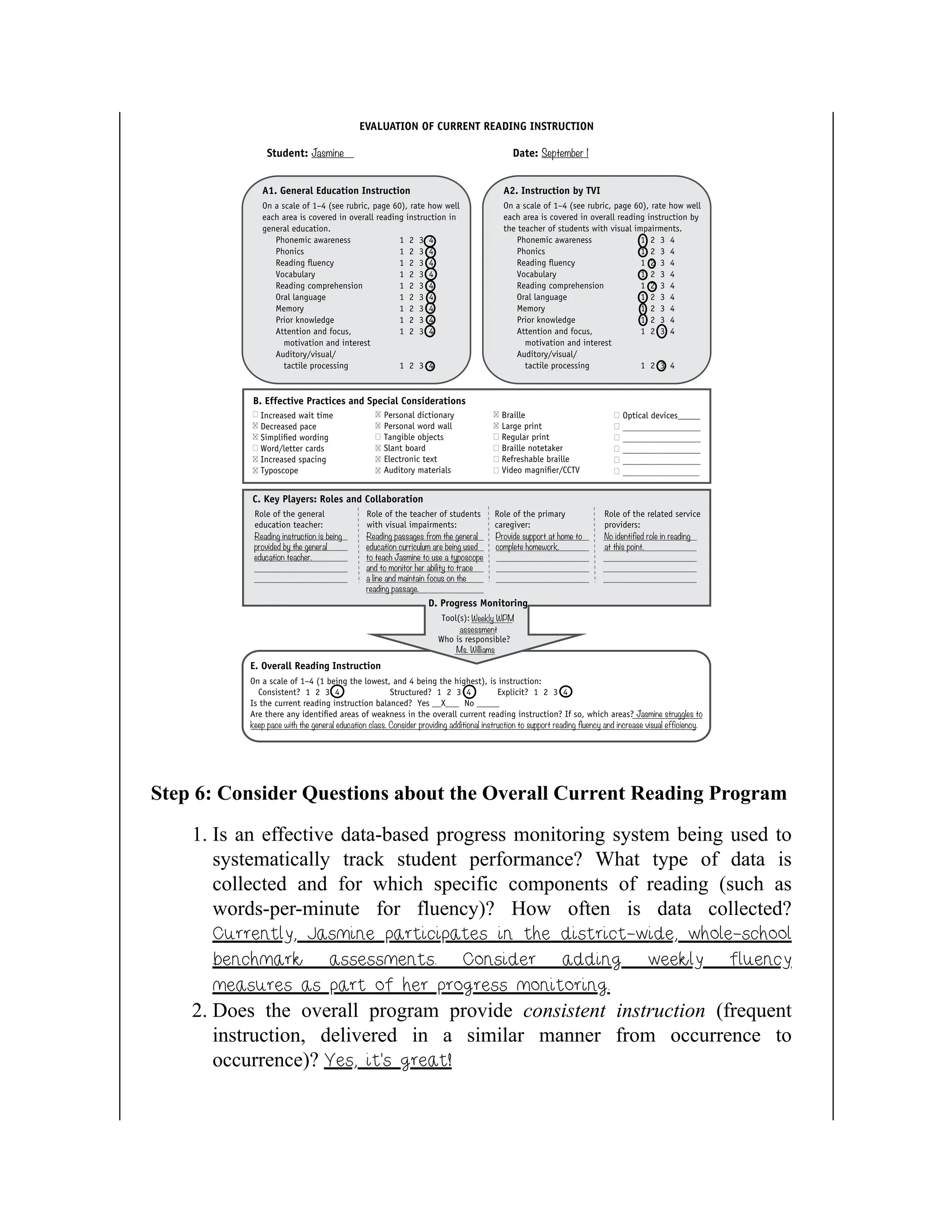 Step 6: Consider Questions about the Overall Current Reading Program
1. Is an effective data-based progress monitoring system being used to
systematically track student performance? What type of data is
collected and for which specific components of reading (such as
words-per-minute for fluency)? How often is data collected?
Currently, Jasmine participates in the district-wide, whole-school
benchmark assessments. Consider adding weekly fluency
measures as part of her progress monitoring.
2. Does the overall program provide consistent instruction (frequent
instruction, delivered in a similar manner from occurrence to
occurrence)? Yes, it’s great!
 