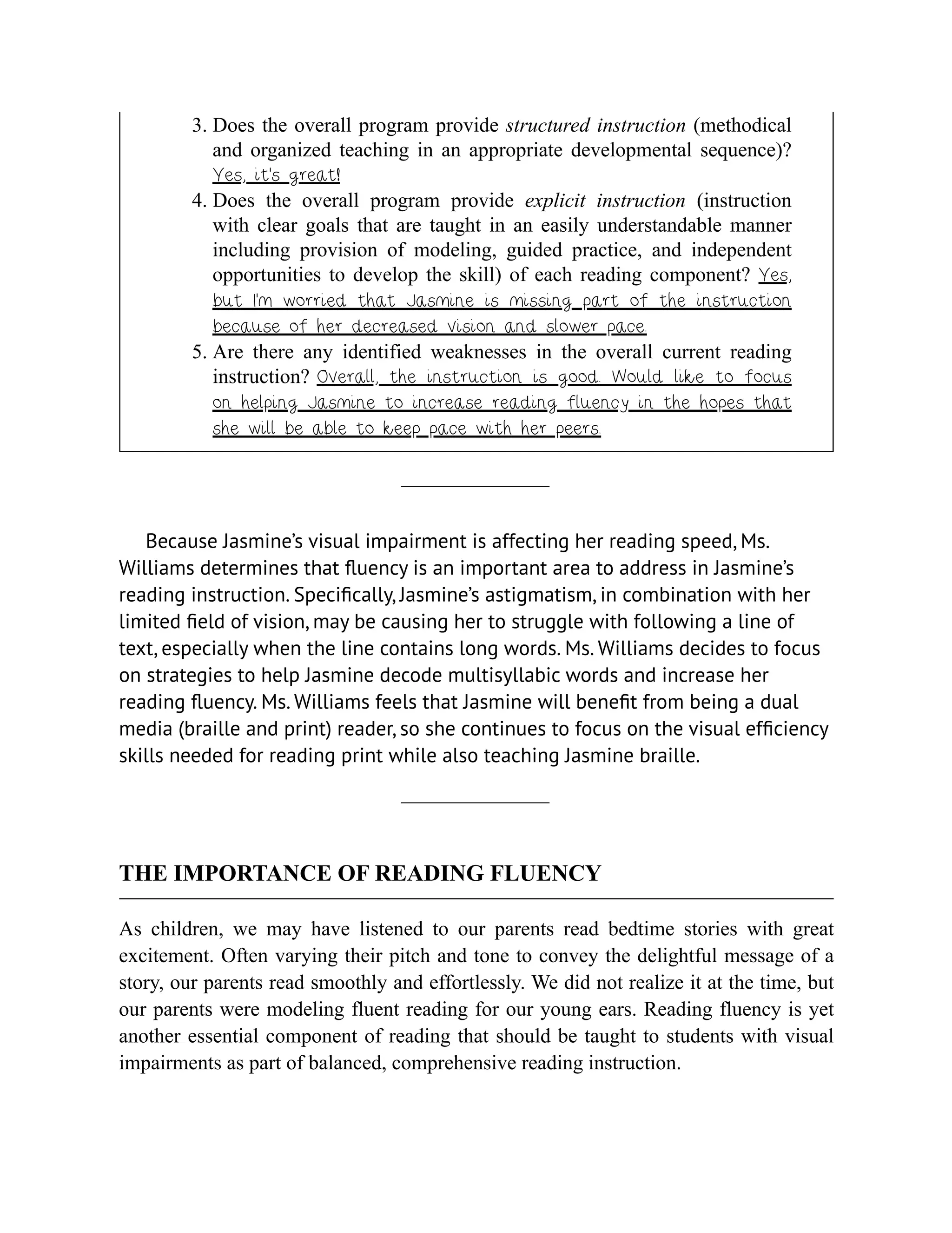 3. Does the overall program provide structured instruction (methodical
and organized teaching in an appropriate developmental sequence)?
Yes, it’s great!
4. Does the overall program provide explicit instruction (instruction
with clear goals that are taught in an easily understandable manner
including provision of modeling, guided practice, and independent
opportunities to develop the skill) of each reading component? Yes,
but I’m worried that Jasmine is missing part of the instruction
because of her decreased vision and slower pace.
5. Are there any identified weaknesses in the overall current reading
instruction? Overall, the instruction is good. Would like to focus
on helping Jasmine to increase reading fluency in the hopes that
she will be able to keep pace with her peers.
Because Jasmine’s visual impairment is affecting her reading speed, Ms.
Williams determines that fluency is an important area to address in Jasmine’s
reading instruction. Specifically, Jasmine’s astigmatism, in combination with her
limited field of vision, may be causing her to struggle with following a line of
text, especially when the line contains long words. Ms. Williams decides to focus
on strategies to help Jasmine decode multisyllabic words and increase her
reading fluency. Ms. Williams feels that Jasmine will benefit from being a dual
media (braille and print) reader, so she continues to focus on the visual efficiency
skills needed for reading print while also teaching Jasmine braille.
THE IMPORTANCE OF READING FLUENCY
As children, we may have listened to our parents read bedtime stories with great
excitement. Often varying their pitch and tone to convey the delightful message of a
story, our parents read smoothly and effortlessly. We did not realize it at the time, but
our parents were modeling fluent reading for our young ears. Reading fluency is yet
another essential component of reading that should be taught to students with visual
impairments as part of balanced, comprehensive reading instruction.
 