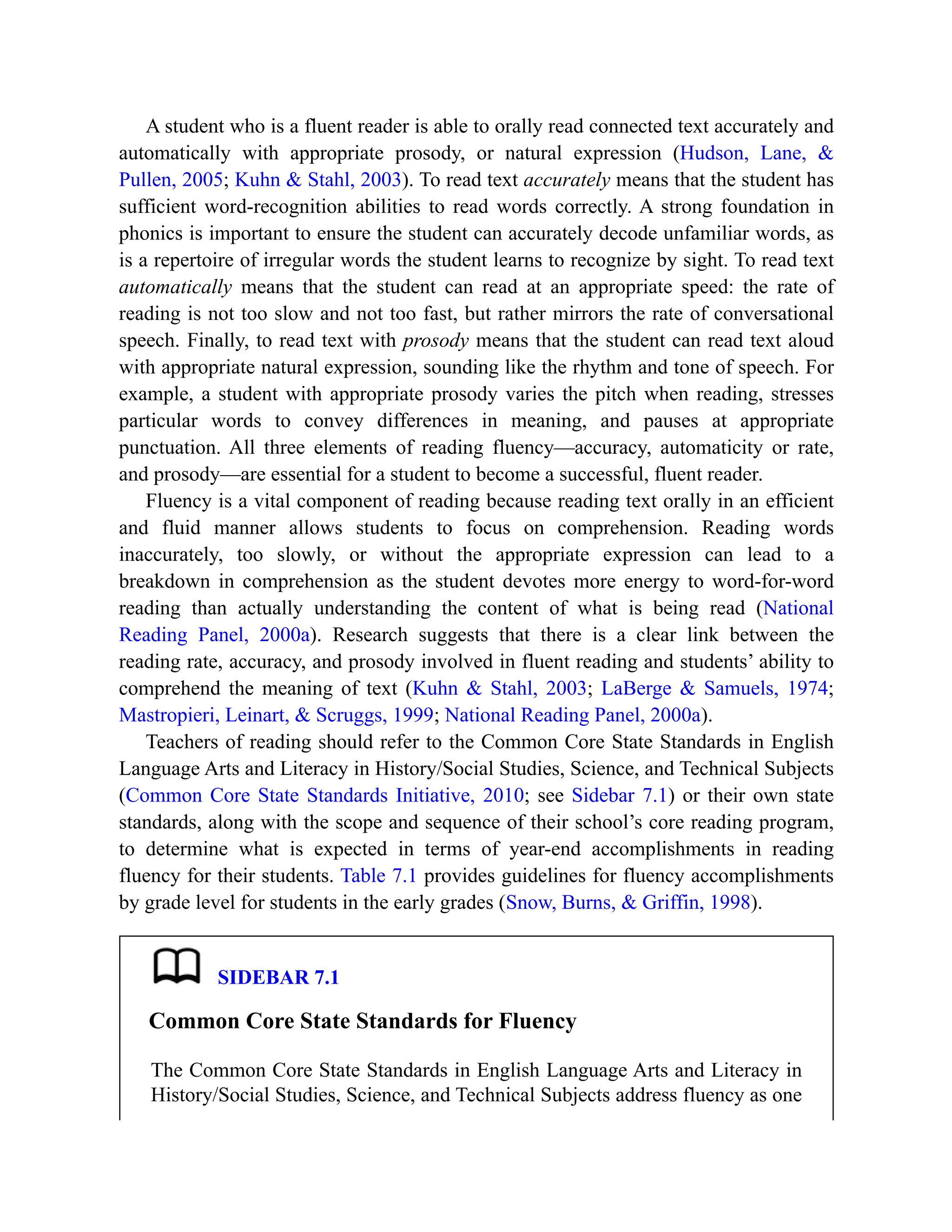 A student who is a fluent reader is able to orally read connected text accurately and
automatically with appropriate prosody, or natural expression (Hudson, Lane, &
Pullen, 2005; Kuhn & Stahl, 2003). To read text accurately means that the student has
sufficient word-recognition abilities to read words correctly. A strong foundation in
phonics is important to ensure the student can accurately decode unfamiliar words, as
is a repertoire of irregular words the student learns to recognize by sight. To read text
automatically means that the student can read at an appropriate speed: the rate of
reading is not too slow and not too fast, but rather mirrors the rate of conversational
speech. Finally, to read text with prosody means that the student can read text aloud
with appropriate natural expression, sounding like the rhythm and tone of speech. For
example, a student with appropriate prosody varies the pitch when reading, stresses
particular words to convey differences in meaning, and pauses at appropriate
punctuation. All three elements of reading fluency—accuracy, automaticity or rate,
and prosody—are essential for a student to become a successful, fluent reader.
Fluency is a vital component of reading because reading text orally in an efficient
and fluid manner allows students to focus on comprehension. Reading words
inaccurately, too slowly, or without the appropriate expression can lead to a
breakdown in comprehension as the student devotes more energy to word-for-word
reading than actually understanding the content of what is being read (National
Reading Panel, 2000a). Research suggests that there is a clear link between the
reading rate, accuracy, and prosody involved in fluent reading and students’ ability to
comprehend the meaning of text (Kuhn & Stahl, 2003; LaBerge & Samuels, 1974;
Mastropieri, Leinart, & Scruggs, 1999; National Reading Panel, 2000a).
Teachers of reading should refer to the Common Core State Standards in English
Language Arts and Literacy in History/Social Studies, Science, and Technical Subjects
(Common Core State Standards Initiative, 2010; see Sidebar 7.1) or their own state
standards, along with the scope and sequence of their school’s core reading program,
to determine what is expected in terms of year-end accomplishments in reading
fluency for their students. Table 7.1 provides guidelines for fluency accomplishments
by grade level for students in the early grades (Snow, Burns, & Griffin, 1998).
SIDEBAR 7.1
Common Core State Standards for Fluency
The Common Core State Standards in English Language Arts and Literacy in
History/Social Studies, Science, and Technical Subjects address fluency as one
 