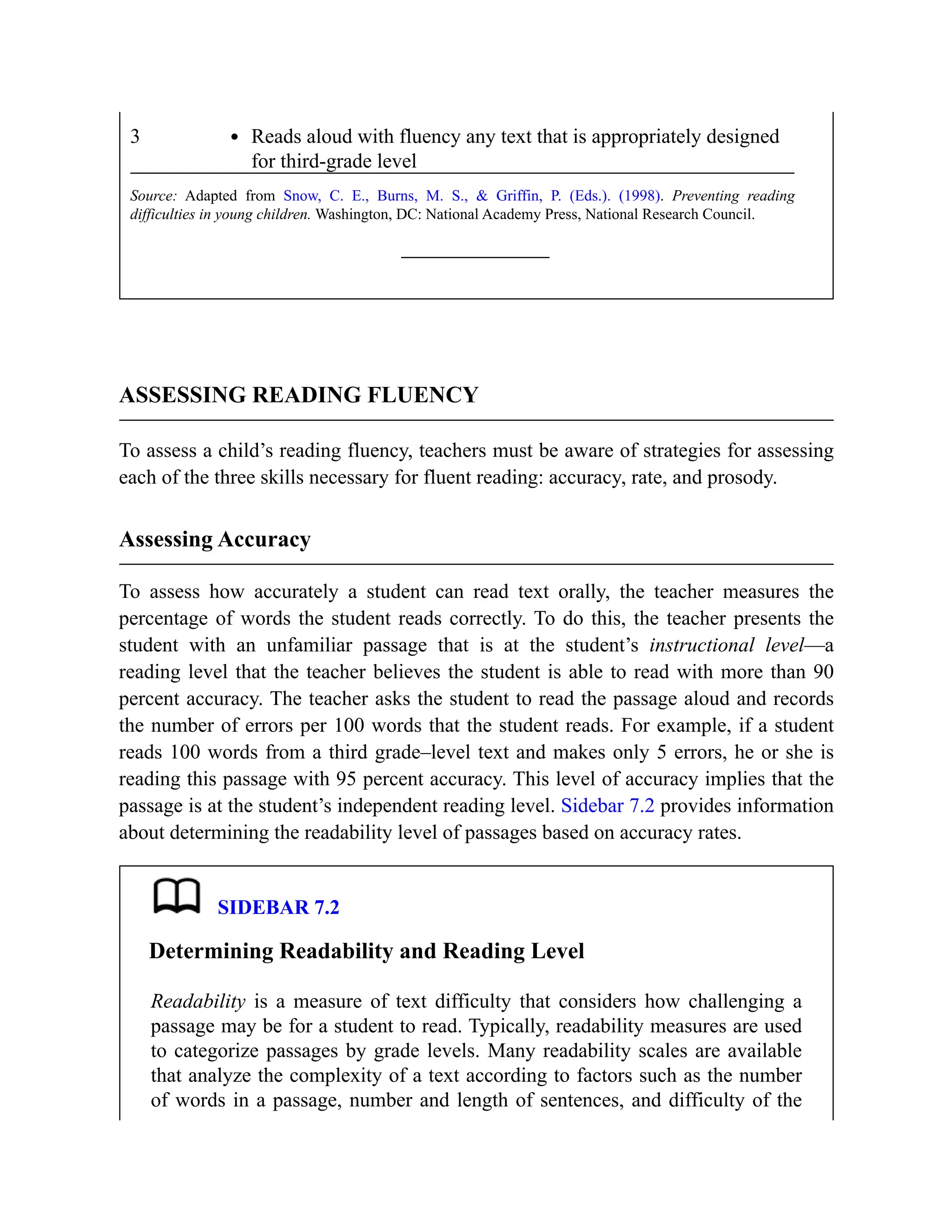 3 Reads aloud with fluency any text that is appropriately designed
for third-grade level
Source: Adapted from Snow, C. E., Burns, M. S., & Griffin, P. (Eds.). (1998). Preventing reading
difficulties in young children. Washington, DC: National Academy Press, National Research Council.
ASSESSING READING FLUENCY
To assess a child’s reading fluency, teachers must be aware of strategies for assessing
each of the three skills necessary for fluent reading: accuracy, rate, and prosody.
Assessing Accuracy
To assess how accurately a student can read text orally, the teacher measures the
percentage of words the student reads correctly. To do this, the teacher presents the
student with an unfamiliar passage that is at the student’s instructional level—a
reading level that the teacher believes the student is able to read with more than 90
percent accuracy. The teacher asks the student to read the passage aloud and records
the number of errors per 100 words that the student reads. For example, if a student
reads 100 words from a third grade–level text and makes only 5 errors, he or she is
reading this passage with 95 percent accuracy. This level of accuracy implies that the
passage is at the student’s independent reading level. Sidebar 7.2 provides information
about determining the readability level of passages based on accuracy rates.
SIDEBAR 7.2
Determining Readability and Reading Level
Readability is a measure of text difficulty that considers how challenging a
passage may be for a student to read. Typically, readability measures are used
to categorize passages by grade levels. Many readability scales are available
that analyze the complexity of a text according to factors such as the number
of words in a passage, number and length of sentences, and difficulty of the
 