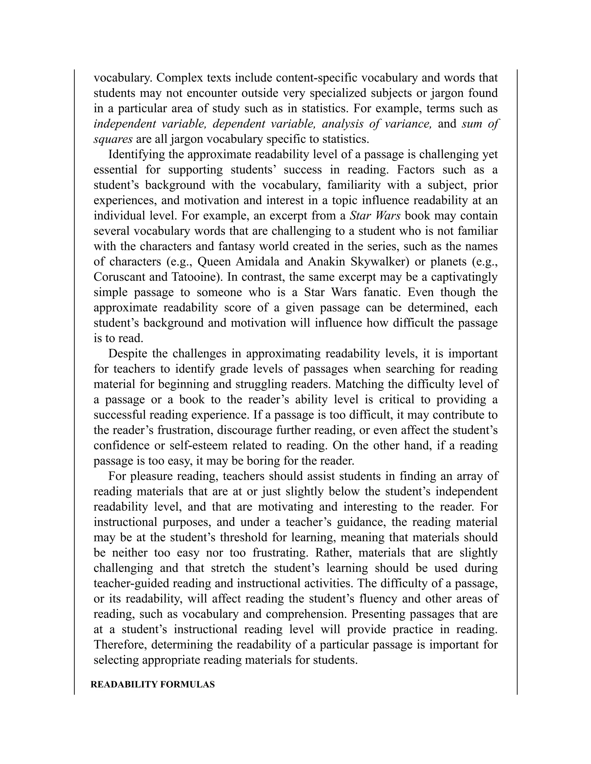 vocabulary. Complex texts include content-specific vocabulary and words that
students may not encounter outside very specialized subjects or jargon found
in a particular area of study such as in statistics. For example, terms such as
independent variable, dependent variable, analysis of variance, and sum of
squares are all jargon vocabulary specific to statistics.
Identifying the approximate readability level of a passage is challenging yet
essential for supporting students’ success in reading. Factors such as a
student’s background with the vocabulary, familiarity with a subject, prior
experiences, and motivation and interest in a topic influence readability at an
individual level. For example, an excerpt from a Star Wars book may contain
several vocabulary words that are challenging to a student who is not familiar
with the characters and fantasy world created in the series, such as the names
of characters (e.g., Queen Amidala and Anakin Skywalker) or planets (e.g.,
Coruscant and Tatooine). In contrast, the same excerpt may be a captivatingly
simple passage to someone who is a Star Wars fanatic. Even though the
approximate readability score of a given passage can be determined, each
student’s background and motivation will influence how difficult the passage
is to read.
Despite the challenges in approximating readability levels, it is important
for teachers to identify grade levels of passages when searching for reading
material for beginning and struggling readers. Matching the difficulty level of
a passage or a book to the reader’s ability level is critical to providing a
successful reading experience. If a passage is too difficult, it may contribute to
the reader’s frustration, discourage further reading, or even affect the student’s
confidence or self-esteem related to reading. On the other hand, if a reading
passage is too easy, it may be boring for the reader.
For pleasure reading, teachers should assist students in finding an array of
reading materials that are at or just slightly below the student’s independent
readability level, and that are motivating and interesting to the reader. For
instructional purposes, and under a teacher’s guidance, the reading material
may be at the student’s threshold for learning, meaning that materials should
be neither too easy nor too frustrating. Rather, materials that are slightly
challenging and that stretch the student’s learning should be used during
teacher-guided reading and instructional activities. The difficulty of a passage,
or its readability, will affect reading the student’s fluency and other areas of
reading, such as vocabulary and comprehension. Presenting passages that are
at a student’s instructional reading level will provide practice in reading.
Therefore, determining the readability of a particular passage is important for
selecting appropriate reading materials for students.
READABILITY FORMULAS
 