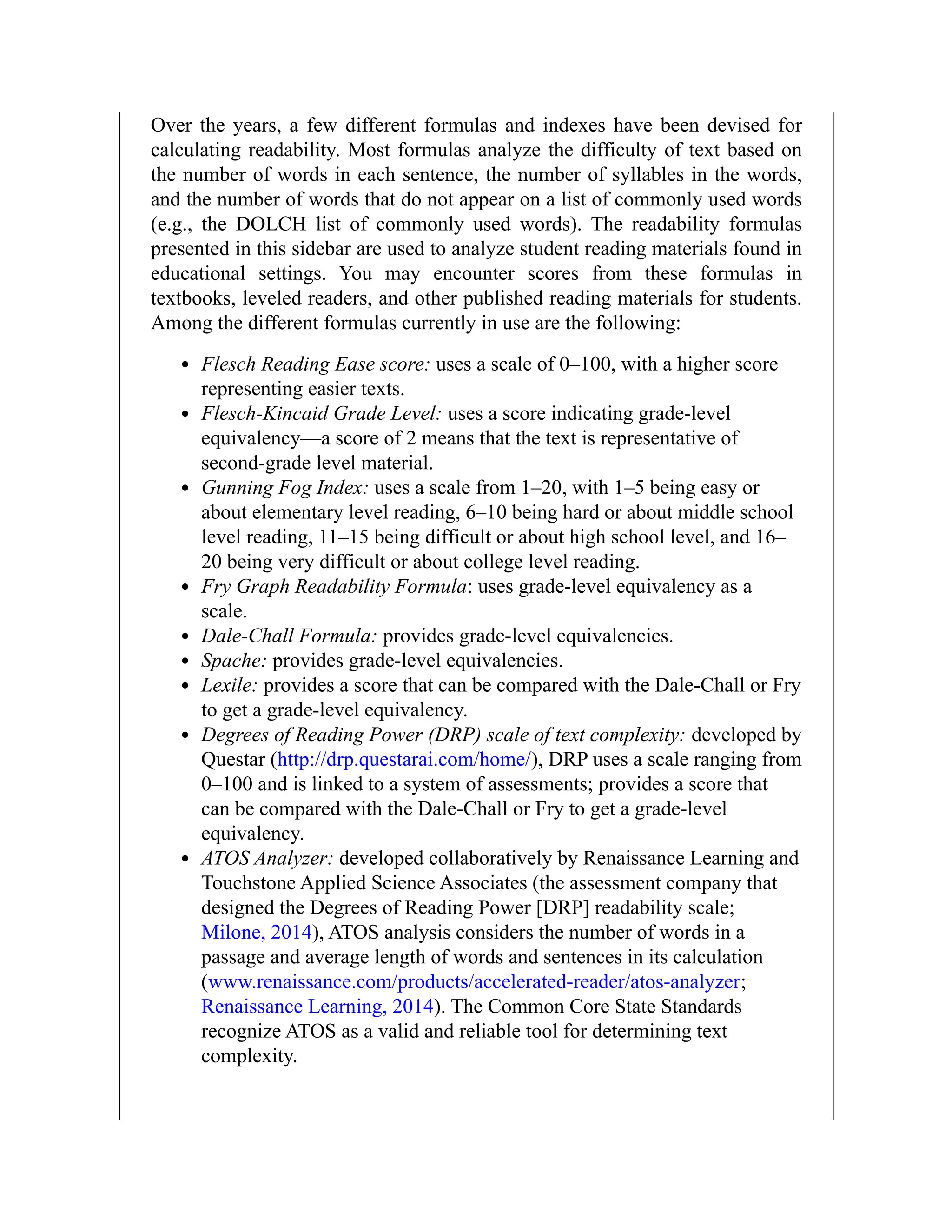 Over the years, a few different formulas and indexes have been devised for
calculating readability. Most formulas analyze the difficulty of text based on
the number of words in each sentence, the number of syllables in the words,
and the number of words that do not appear on a list of commonly used words
(e.g., the DOLCH list of commonly used words). The readability formulas
presented in this sidebar are used to analyze student reading materials found in
educational settings. You may encounter scores from these formulas in
textbooks, leveled readers, and other published reading materials for students.
Among the different formulas currently in use are the following:
Flesch Reading Ease score: uses a scale of 0–100, with a higher score
representing easier texts.
Flesch-Kincaid Grade Level: uses a score indicating grade-level
equivalency—a score of 2 means that the text is representative of
second-grade level material.
Gunning Fog Index: uses a scale from 1–20, with 1–5 being easy or
about elementary level reading, 6–10 being hard or about middle school
level reading, 11–15 being difficult or about high school level, and 16–
20 being very difficult or about college level reading.
Fry Graph Readability Formula: uses grade-level equivalency as a
scale.
Dale-Chall Formula: provides grade-level equivalencies.
Spache: provides grade-level equivalencies.
Lexile: provides a score that can be compared with the Dale-Chall or Fry
to get a grade-level equivalency.
Degrees of Reading Power (DRP) scale of text complexity: developed by
Questar (http://drp.questarai.com/home/), DRP uses a scale ranging from
0–100 and is linked to a system of assessments; provides a score that
can be compared with the Dale-Chall or Fry to get a grade-level
equivalency.
ATOS Analyzer: developed collaboratively by Renaissance Learning and
Touchstone Applied Science Associates (the assessment company that
designed the Degrees of Reading Power [DRP] readability scale;
Milone, 2014), ATOS analysis considers the number of words in a
passage and average length of words and sentences in its calculation
(www.renaissance.com/products/accelerated-reader/atos-analyzer;
Renaissance Learning, 2014). The Common Core State Standards
recognize ATOS as a valid and reliable tool for determining text
complexity.
 