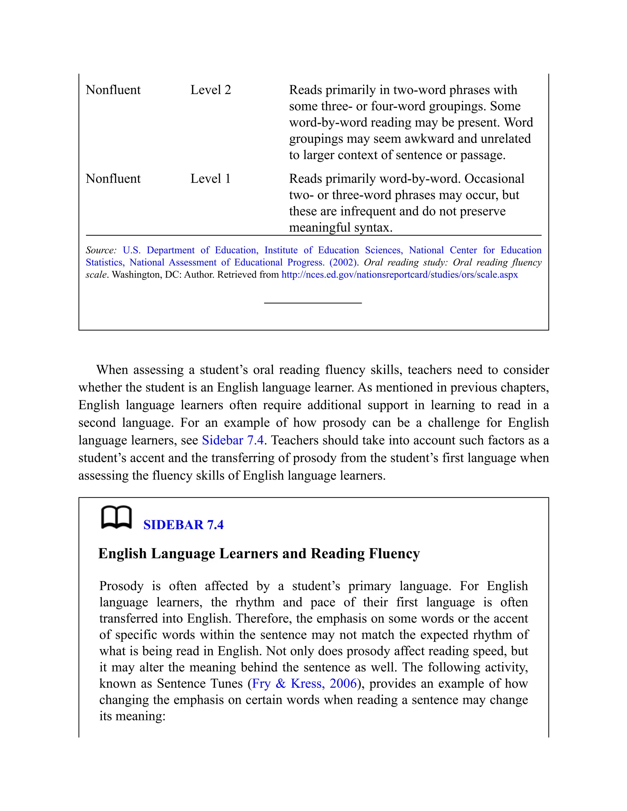 Nonfluent Level 2 Reads primarily in two-word phrases with
some three- or four-word groupings. Some
word-by-word reading may be present. Word
groupings may seem awkward and unrelated
to larger context of sentence or passage.
Nonfluent Level 1 Reads primarily word-by-word. Occasional
two- or three-word phrases may occur, but
these are infrequent and do not preserve
meaningful syntax.
Source: U.S. Department of Education, Institute of Education Sciences, National Center for Education
Statistics, National Assessment of Educational Progress. (2002). Oral reading study: Oral reading fluency
scale. Washington, DC: Author. Retrieved from http://nces.ed.gov/nationsreportcard/studies/ors/scale.aspx
When assessing a student’s oral reading fluency skills, teachers need to consider
whether the student is an English language learner. As mentioned in previous chapters,
English language learners often require additional support in learning to read in a
second language. For an example of how prosody can be a challenge for English
language learners, see Sidebar 7.4. Teachers should take into account such factors as a
student’s accent and the transferring of prosody from the student’s first language when
assessing the fluency skills of English language learners.
SIDEBAR 7.4
English Language Learners and Reading Fluency
Prosody is often affected by a student’s primary language. For English
language learners, the rhythm and pace of their first language is often
transferred into English. Therefore, the emphasis on some words or the accent
of specific words within the sentence may not match the expected rhythm of
what is being read in English. Not only does prosody affect reading speed, but
it may alter the meaning behind the sentence as well. The following activity,
known as Sentence Tunes (Fry & Kress, 2006), provides an example of how
changing the emphasis on certain words when reading a sentence may change
its meaning:
 