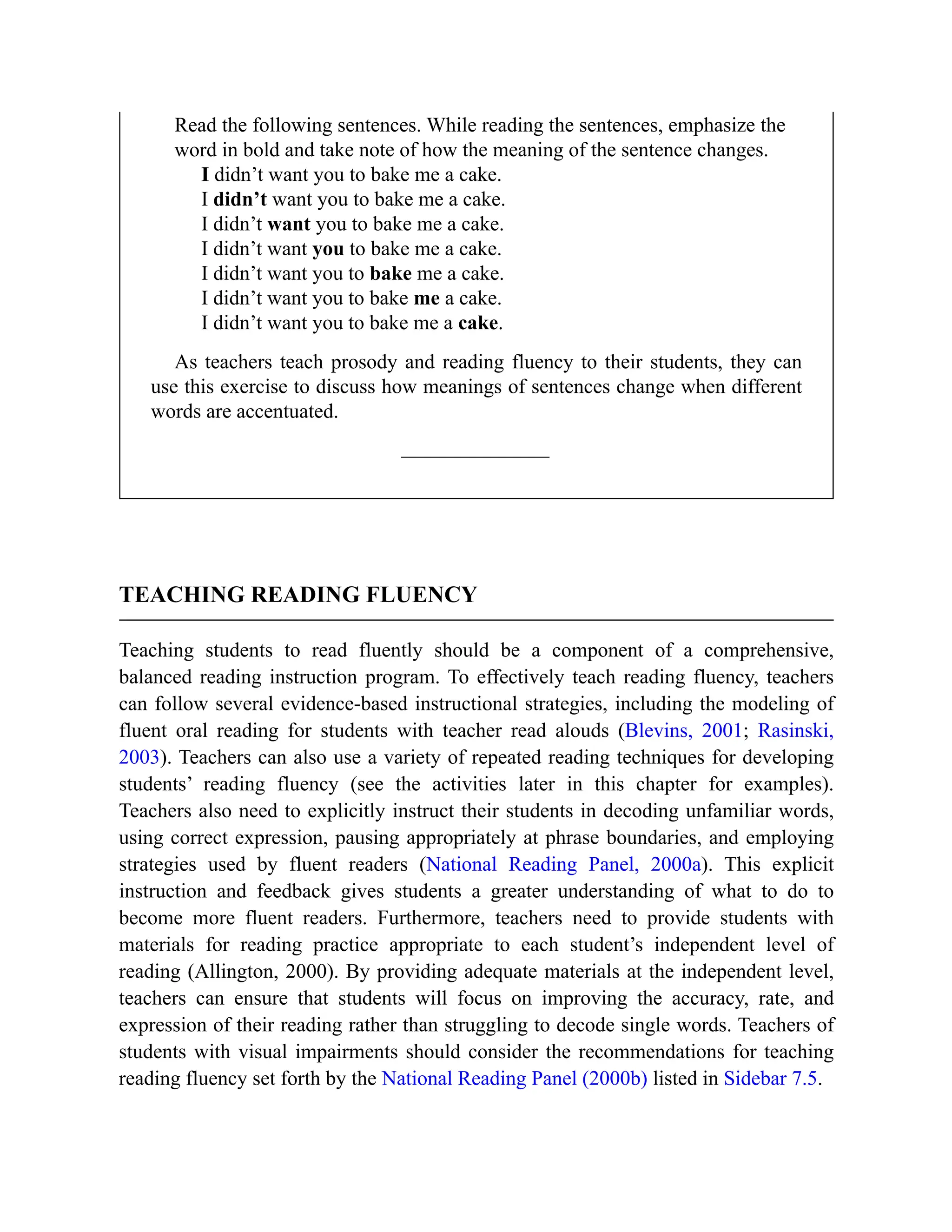 Read the following sentences. While reading the sentences, emphasize the
word in bold and take note of how the meaning of the sentence changes.
I didn’t want you to bake me a cake.
I didn’t want you to bake me a cake.
I didn’t want you to bake me a cake.
I didn’t want you to bake me a cake.
I didn’t want you to bake me a cake.
I didn’t want you to bake me a cake.
I didn’t want you to bake me a cake.
As teachers teach prosody and reading fluency to their students, they can
use this exercise to discuss how meanings of sentences change when different
words are accentuated.
TEACHING READING FLUENCY
Teaching students to read fluently should be a component of a comprehensive,
balanced reading instruction program. To effectively teach reading fluency, teachers
can follow several evidence-based instructional strategies, including the modeling of
fluent oral reading for students with teacher read alouds (Blevins, 2001; Rasinski,
2003). Teachers can also use a variety of repeated reading techniques for developing
students’ reading fluency (see the activities later in this chapter for examples).
Teachers also need to explicitly instruct their students in decoding unfamiliar words,
using correct expression, pausing appropriately at phrase boundaries, and employing
strategies used by fluent readers (National Reading Panel, 2000a). This explicit
instruction and feedback gives students a greater understanding of what to do to
become more fluent readers. Furthermore, teachers need to provide students with
materials for reading practice appropriate to each student’s independent level of
reading (Allington, 2000). By providing adequate materials at the independent level,
teachers can ensure that students will focus on improving the accuracy, rate, and
expression of their reading rather than struggling to decode single words. Teachers of
students with visual impairments should consider the recommendations for teaching
reading fluency set forth by the National Reading Panel (2000b) listed in Sidebar 7.5.
 