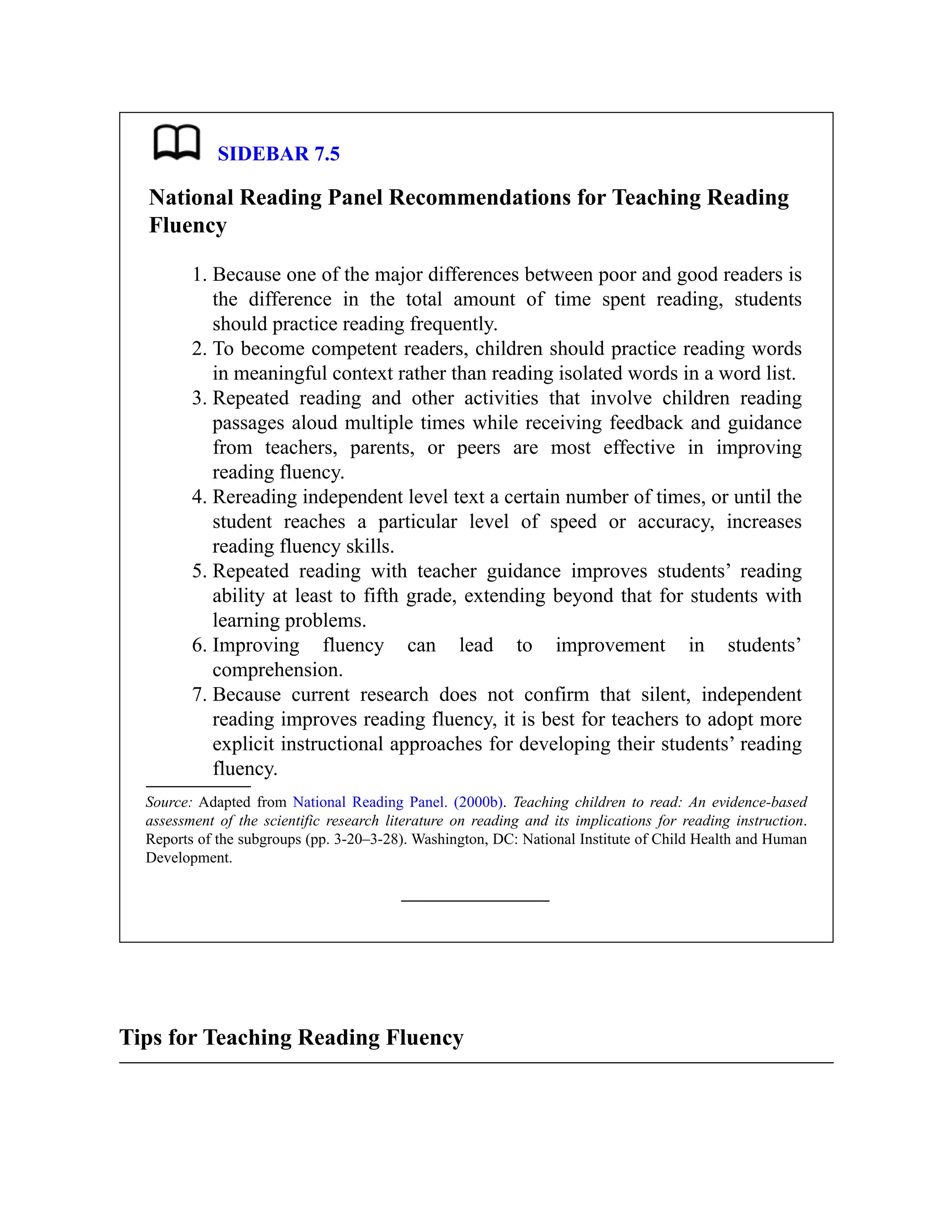 SIDEBAR 7.5
National Reading Panel Recommendations for Teaching Reading
Fluency
1. Because one of the major differences between poor and good readers is
the difference in the total amount of time spent reading, students
should practice reading frequently.
2. To become competent readers, children should practice reading words
in meaningful context rather than reading isolated words in a word list.
3. Repeated reading and other activities that involve children reading
passages aloud multiple times while receiving feedback and guidance
from teachers, parents, or peers are most effective in improving
reading fluency.
4. Rereading independent level text a certain number of times, or until the
student reaches a particular level of speed or accuracy, increases
reading fluency skills.
5. Repeated reading with teacher guidance improves students’ reading
ability at least to fifth grade, extending beyond that for students with
learning problems.
6. Improving fluency can lead to improvement in students’
comprehension.
7. Because current research does not confirm that silent, independent
reading improves reading fluency, it is best for teachers to adopt more
explicit instructional approaches for developing their students’ reading
fluency.
Source: Adapted from National Reading Panel. (2000b). Teaching children to read: An evidence-based
assessment of the scientific research literature on reading and its implications for reading instruction.
Reports of the subgroups (pp. 3-20–3-28). Washington, DC: National Institute of Child Health and Human
Development.
Tips for Teaching Reading Fluency
 