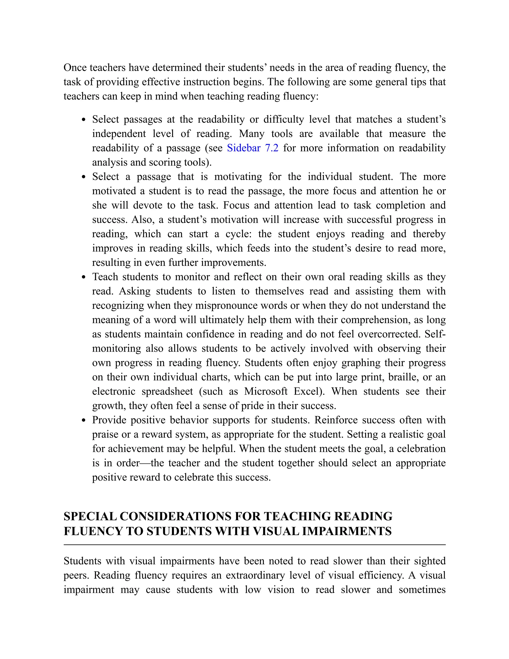Once teachers have determined their students’ needs in the area of reading fluency, the
task of providing effective instruction begins. The following are some general tips that
teachers can keep in mind when teaching reading fluency:
Select passages at the readability or difficulty level that matches a student’s
independent level of reading. Many tools are available that measure the
readability of a passage (see Sidebar 7.2 for more information on readability
analysis and scoring tools).
Select a passage that is motivating for the individual student. The more
motivated a student is to read the passage, the more focus and attention he or
she will devote to the task. Focus and attention lead to task completion and
success. Also, a student’s motivation will increase with successful progress in
reading, which can start a cycle: the student enjoys reading and thereby
improves in reading skills, which feeds into the student’s desire to read more,
resulting in even further improvements.
Teach students to monitor and reflect on their own oral reading skills as they
read. Asking students to listen to themselves read and assisting them with
recognizing when they mispronounce words or when they do not understand the
meaning of a word will ultimately help them with their comprehension, as long
as students maintain confidence in reading and do not feel overcorrected. Self-
monitoring also allows students to be actively involved with observing their
own progress in reading fluency. Students often enjoy graphing their progress
on their own individual charts, which can be put into large print, braille, or an
electronic spreadsheet (such as Microsoft Excel). When students see their
growth, they often feel a sense of pride in their success.
Provide positive behavior supports for students. Reinforce success often with
praise or a reward system, as appropriate for the student. Setting a realistic goal
for achievement may be helpful. When the student meets the goal, a celebration
is in order—the teacher and the student together should select an appropriate
positive reward to celebrate this success.
SPECIAL CONSIDERATIONS FOR TEACHING READING
FLUENCY TO STUDENTS WITH VISUAL IMPAIRMENTS
Students with visual impairments have been noted to read slower than their sighted
peers. Reading fluency requires an extraordinary level of visual efficiency. A visual
impairment may cause students with low vision to read slower and sometimes
 