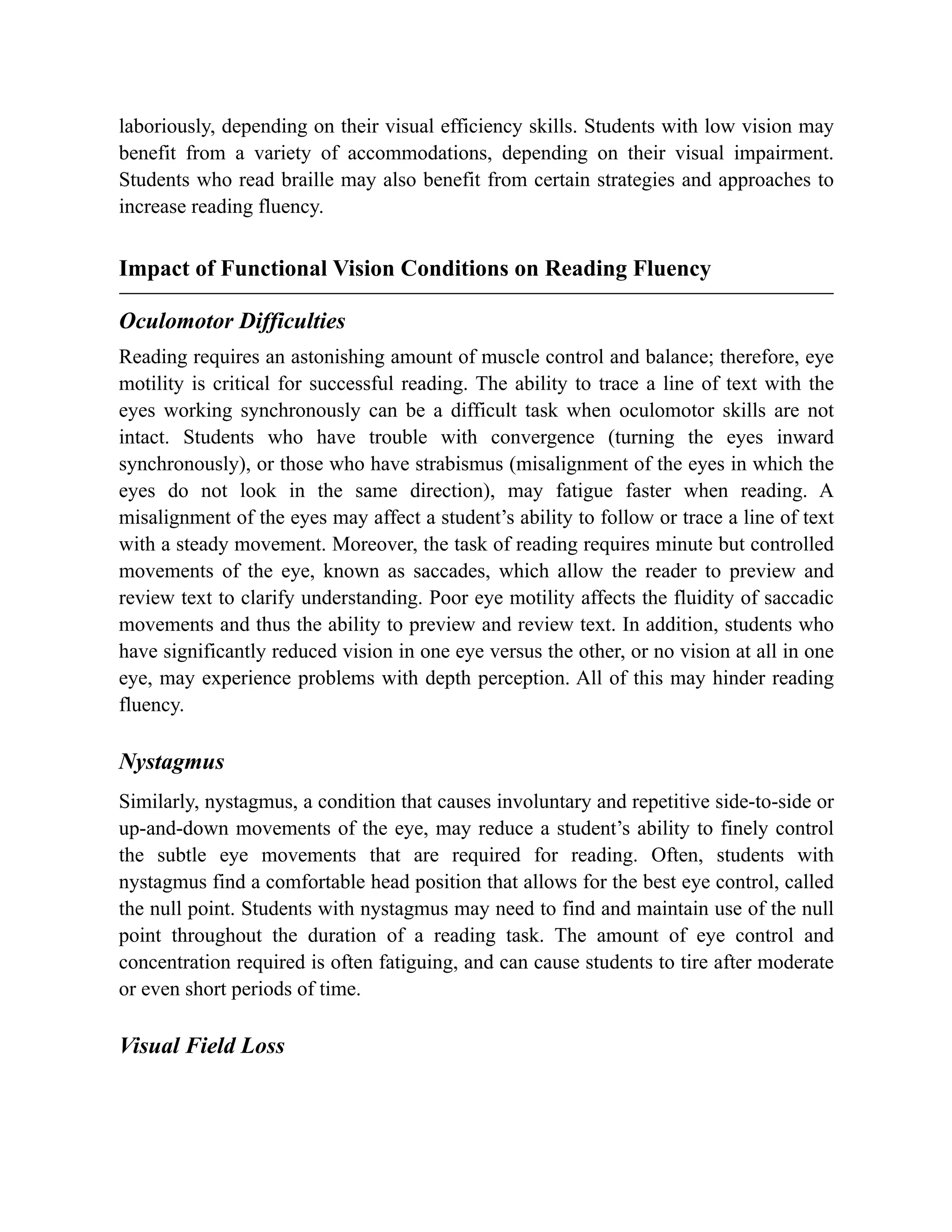 laboriously, depending on their visual efficiency skills. Students with low vision may
benefit from a variety of accommodations, depending on their visual impairment.
Students who read braille may also benefit from certain strategies and approaches to
increase reading fluency.
Impact of Functional Vision Conditions on Reading Fluency
Oculomotor Difficulties
Reading requires an astonishing amount of muscle control and balance; therefore, eye
motility is critical for successful reading. The ability to trace a line of text with the
eyes working synchronously can be a difficult task when oculomotor skills are not
intact. Students who have trouble with convergence (turning the eyes inward
synchronously), or those who have strabismus (misalignment of the eyes in which the
eyes do not look in the same direction), may fatigue faster when reading. A
misalignment of the eyes may affect a student’s ability to follow or trace a line of text
with a steady movement. Moreover, the task of reading requires minute but controlled
movements of the eye, known as saccades, which allow the reader to preview and
review text to clarify understanding. Poor eye motility affects the fluidity of saccadic
movements and thus the ability to preview and review text. In addition, students who
have significantly reduced vision in one eye versus the other, or no vision at all in one
eye, may experience problems with depth perception. All of this may hinder reading
fluency.
Nystagmus
Similarly, nystagmus, a condition that causes involuntary and repetitive side-to-side or
up-and-down movements of the eye, may reduce a student’s ability to finely control
the subtle eye movements that are required for reading. Often, students with
nystagmus find a comfortable head position that allows for the best eye control, called
the null point. Students with nystagmus may need to find and maintain use of the null
point throughout the duration of a reading task. The amount of eye control and
concentration required is often fatiguing, and can cause students to tire after moderate
or even short periods of time.
Visual Field Loss
 