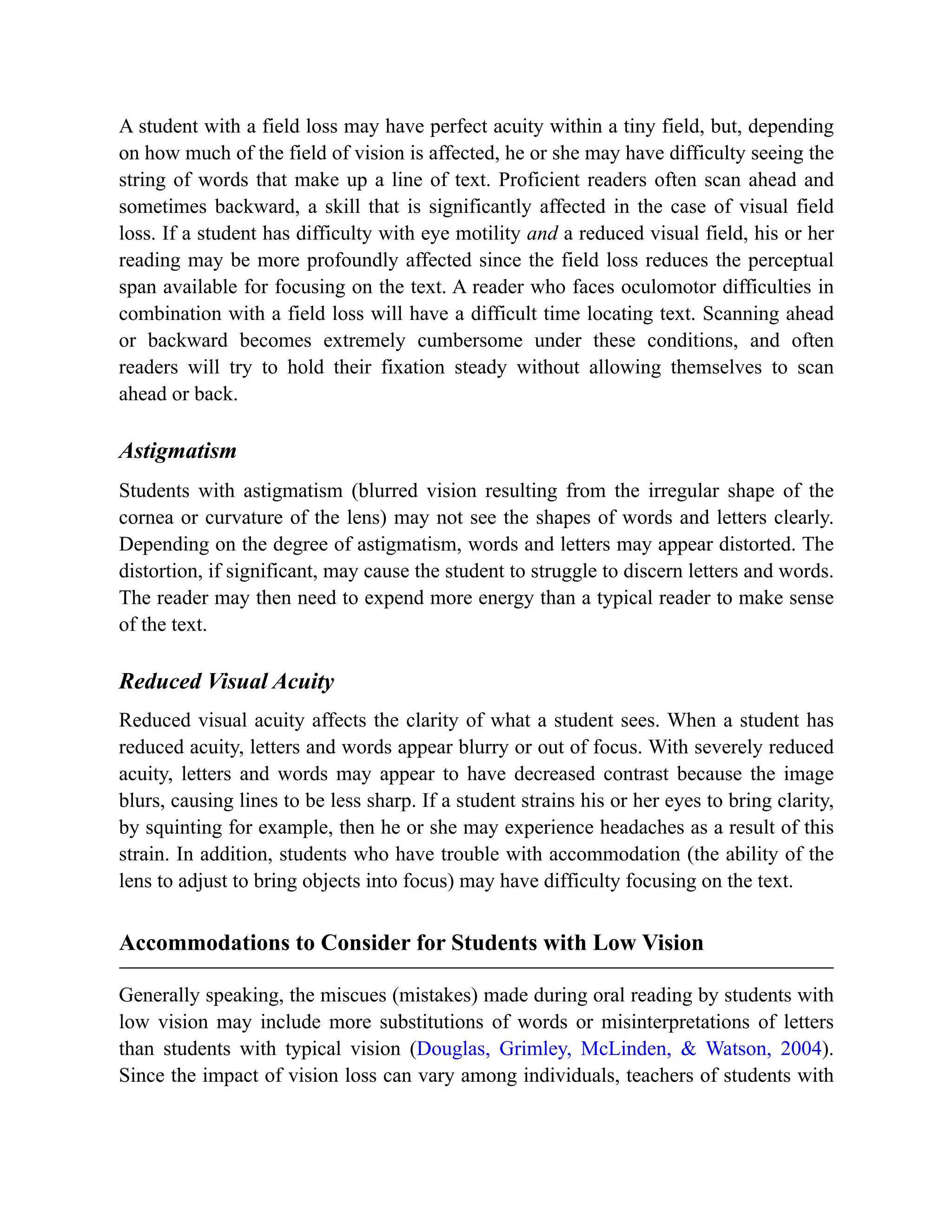 A student with a field loss may have perfect acuity within a tiny field, but, depending
on how much of the field of vision is affected, he or she may have difficulty seeing the
string of words that make up a line of text. Proficient readers often scan ahead and
sometimes backward, a skill that is significantly affected in the case of visual field
loss. If a student has difficulty with eye motility and a reduced visual field, his or her
reading may be more profoundly affected since the field loss reduces the perceptual
span available for focusing on the text. A reader who faces oculomotor difficulties in
combination with a field loss will have a difficult time locating text. Scanning ahead
or backward becomes extremely cumbersome under these conditions, and often
readers will try to hold their fixation steady without allowing themselves to scan
ahead or back.
Astigmatism
Students with astigmatism (blurred vision resulting from the irregular shape of the
cornea or curvature of the lens) may not see the shapes of words and letters clearly.
Depending on the degree of astigmatism, words and letters may appear distorted. The
distortion, if significant, may cause the student to struggle to discern letters and words.
The reader may then need to expend more energy than a typical reader to make sense
of the text.
Reduced Visual Acuity
Reduced visual acuity affects the clarity of what a student sees. When a student has
reduced acuity, letters and words appear blurry or out of focus. With severely reduced
acuity, letters and words may appear to have decreased contrast because the image
blurs, causing lines to be less sharp. If a student strains his or her eyes to bring clarity,
by squinting for example, then he or she may experience headaches as a result of this
strain. In addition, students who have trouble with accommodation (the ability of the
lens to adjust to bring objects into focus) may have difficulty focusing on the text.
Accommodations to Consider for Students with Low Vision
Generally speaking, the miscues (mistakes) made during oral reading by students with
low vision may include more substitutions of words or misinterpretations of letters
than students with typical vision (Douglas, Grimley, McLinden, & Watson, 2004).
Since the impact of vision loss can vary among individuals, teachers of students with
 