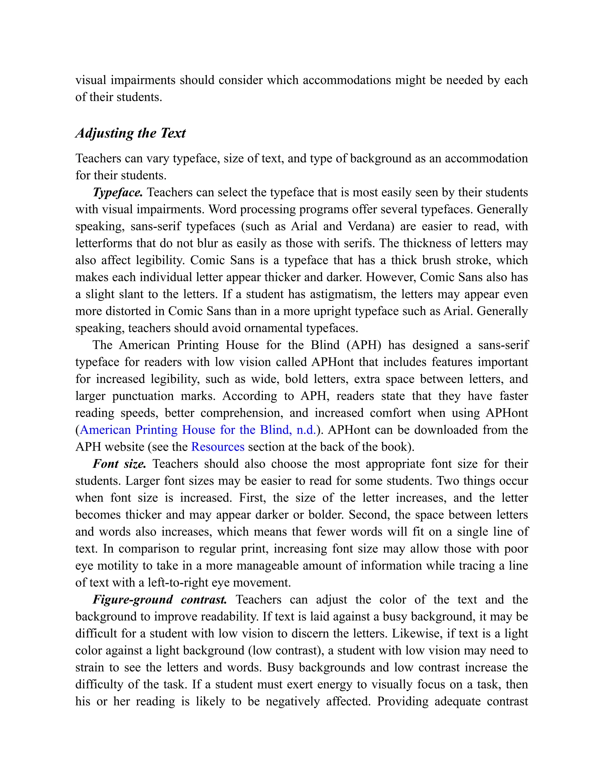 visual impairments should consider which accommodations might be needed by each
of their students.
Adjusting the Text
Teachers can vary typeface, size of text, and type of background as an accommodation
for their students.
Typeface. Teachers can select the typeface that is most easily seen by their students
with visual impairments. Word processing programs offer several typefaces. Generally
speaking, sans-serif typefaces (such as Arial and Verdana) are easier to read, with
letterforms that do not blur as easily as those with serifs. The thickness of letters may
also affect legibility. Comic Sans is a typeface that has a thick brush stroke, which
makes each individual letter appear thicker and darker. However, Comic Sans also has
a slight slant to the letters. If a student has astigmatism, the letters may appear even
more distorted in Comic Sans than in a more upright typeface such as Arial. Generally
speaking, teachers should avoid ornamental typefaces.
The American Printing House for the Blind (APH) has designed a sans-serif
typeface for readers with low vision called APHont that includes features important
for increased legibility, such as wide, bold letters, extra space between letters, and
larger punctuation marks. According to APH, readers state that they have faster
reading speeds, better comprehension, and increased comfort when using APHont
(American Printing House for the Blind, n.d.). APHont can be downloaded from the
APH website (see the Resources section at the back of the book).
Font size. Teachers should also choose the most appropriate font size for their
students. Larger font sizes may be easier to read for some students. Two things occur
when font size is increased. First, the size of the letter increases, and the letter
becomes thicker and may appear darker or bolder. Second, the space between letters
and words also increases, which means that fewer words will fit on a single line of
text. In comparison to regular print, increasing font size may allow those with poor
eye motility to take in a more manageable amount of information while tracing a line
of text with a left-to-right eye movement.
Figure-ground contrast. Teachers can adjust the color of the text and the
background to improve readability. If text is laid against a busy background, it may be
difficult for a student with low vision to discern the letters. Likewise, if text is a light
color against a light background (low contrast), a student with low vision may need to
strain to see the letters and words. Busy backgrounds and low contrast increase the
difficulty of the task. If a student must exert energy to visually focus on a task, then
his or her reading is likely to be negatively affected. Providing adequate contrast
 