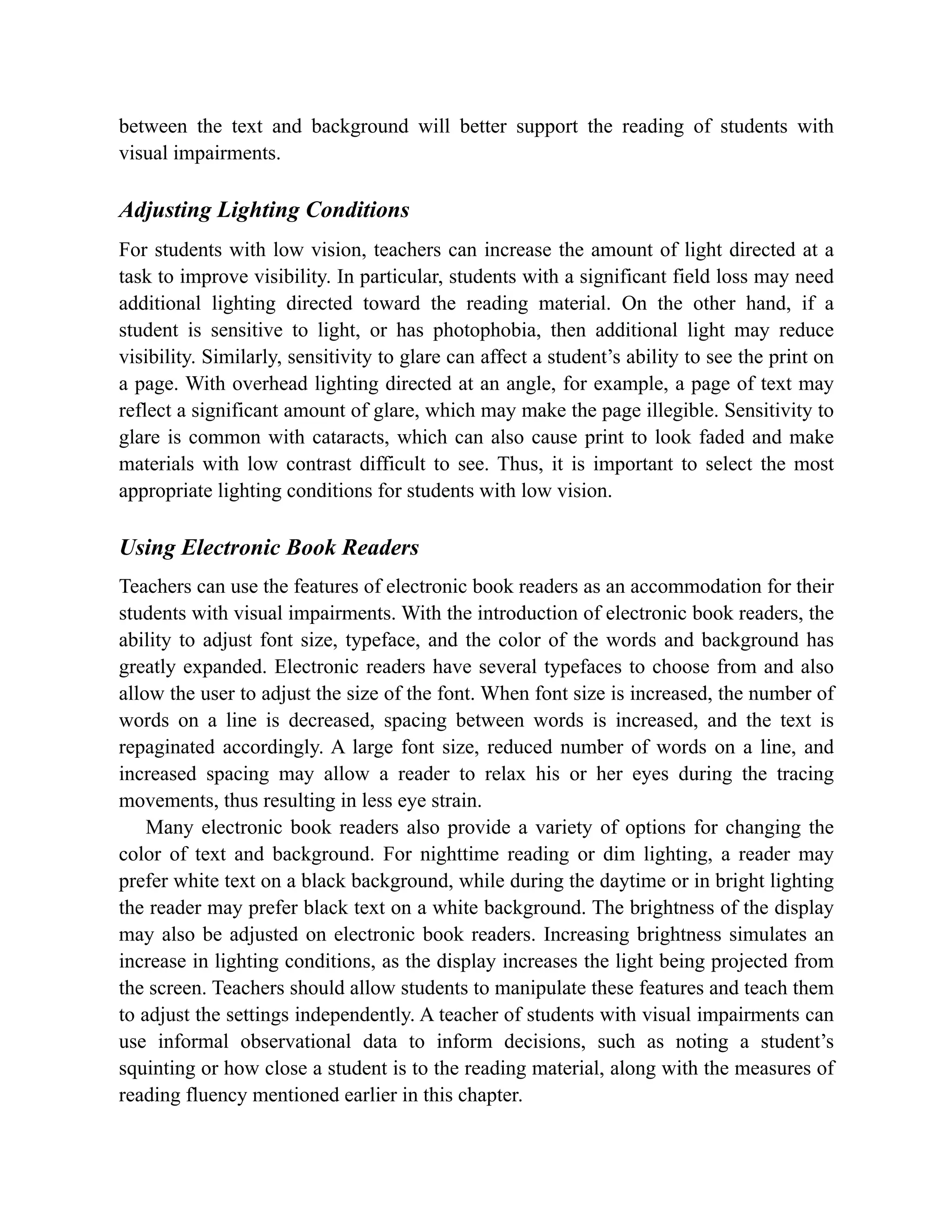 between the text and background will better support the reading of students with
visual impairments.
Adjusting Lighting Conditions
For students with low vision, teachers can increase the amount of light directed at a
task to improve visibility. In particular, students with a significant field loss may need
additional lighting directed toward the reading material. On the other hand, if a
student is sensitive to light, or has photophobia, then additional light may reduce
visibility. Similarly, sensitivity to glare can affect a student’s ability to see the print on
a page. With overhead lighting directed at an angle, for example, a page of text may
reflect a significant amount of glare, which may make the page illegible. Sensitivity to
glare is common with cataracts, which can also cause print to look faded and make
materials with low contrast difficult to see. Thus, it is important to select the most
appropriate lighting conditions for students with low vision.
Using Electronic Book Readers
Teachers can use the features of electronic book readers as an accommodation for their
students with visual impairments. With the introduction of electronic book readers, the
ability to adjust font size, typeface, and the color of the words and background has
greatly expanded. Electronic readers have several typefaces to choose from and also
allow the user to adjust the size of the font. When font size is increased, the number of
words on a line is decreased, spacing between words is increased, and the text is
repaginated accordingly. A large font size, reduced number of words on a line, and
increased spacing may allow a reader to relax his or her eyes during the tracing
movements, thus resulting in less eye strain.
Many electronic book readers also provide a variety of options for changing the
color of text and background. For nighttime reading or dim lighting, a reader may
prefer white text on a black background, while during the daytime or in bright lighting
the reader may prefer black text on a white background. The brightness of the display
may also be adjusted on electronic book readers. Increasing brightness simulates an
increase in lighting conditions, as the display increases the light being projected from
the screen. Teachers should allow students to manipulate these features and teach them
to adjust the settings independently. A teacher of students with visual impairments can
use informal observational data to inform decisions, such as noting a student’s
squinting or how close a student is to the reading material, along with the measures of
reading fluency mentioned earlier in this chapter.
 