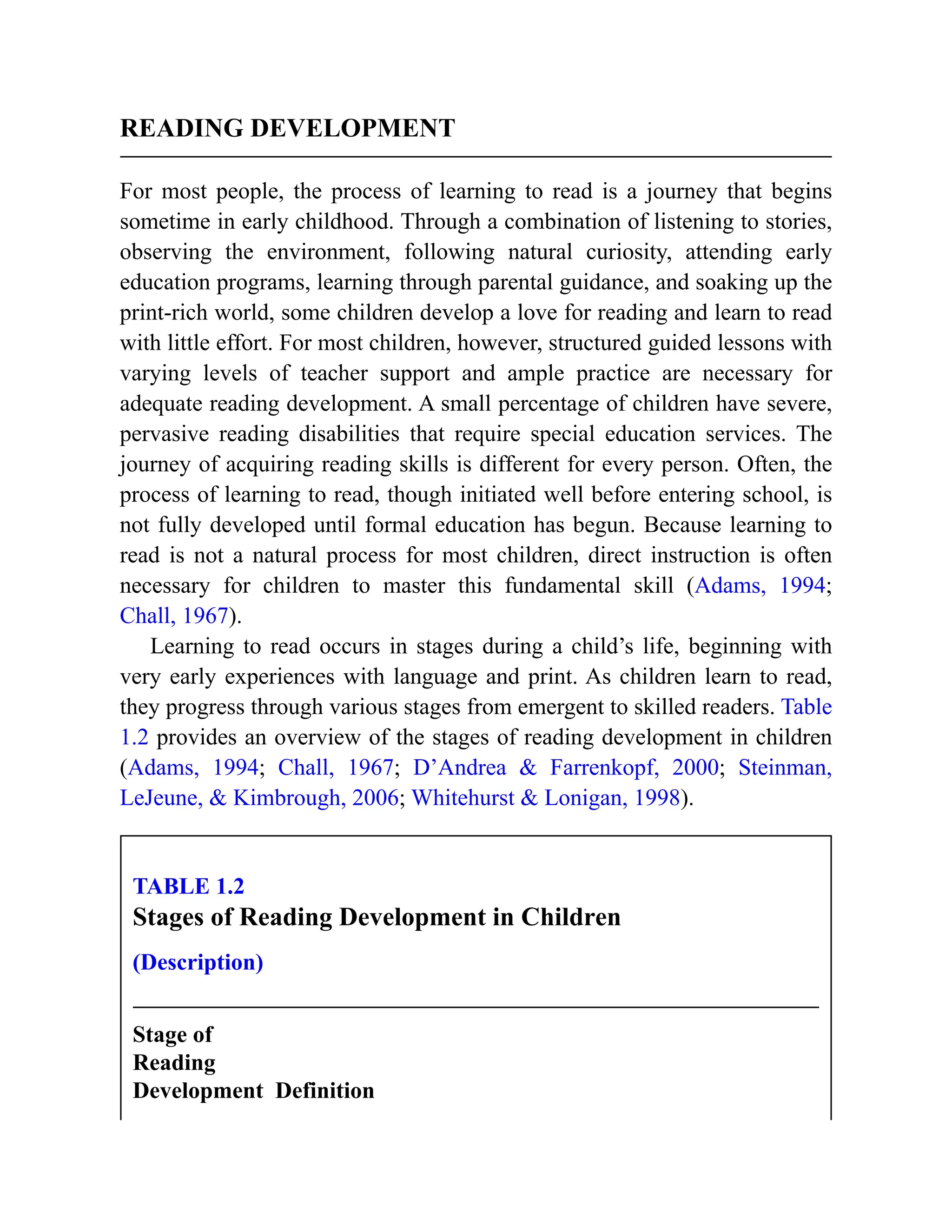 READING DEVELOPMENT
For most people, the process of learning to read is a journey that begins
sometime in early childhood. Through a combination of listening to stories,
observing the environment, following natural curiosity, attending early
education programs, learning through parental guidance, and soaking up the
print-rich world, some children develop a love for reading and learn to read
with little effort. For most children, however, structured guided lessons with
varying levels of teacher support and ample practice are necessary for
adequate reading development. A small percentage of children have severe,
pervasive reading disabilities that require special education services. The
journey of acquiring reading skills is different for every person. Often, the
process of learning to read, though initiated well before entering school, is
not fully developed until formal education has begun. Because learning to
read is not a natural process for most children, direct instruction is often
necessary for children to master this fundamental skill (Adams, 1994;
Chall, 1967).
Learning to read occurs in stages during a child’s life, beginning with
very early experiences with language and print. As children learn to read,
they progress through various stages from emergent to skilled readers. Table
1.2 provides an overview of the stages of reading development in children
(Adams, 1994; Chall, 1967; D’Andrea & Farrenkopf, 2000; Steinman,
LeJeune, & Kimbrough, 2006; Whitehurst & Lonigan, 1998).
TABLE 1.2
Stages of Reading Development in Children
(Description)
Stage of
Reading
Development Definition
 