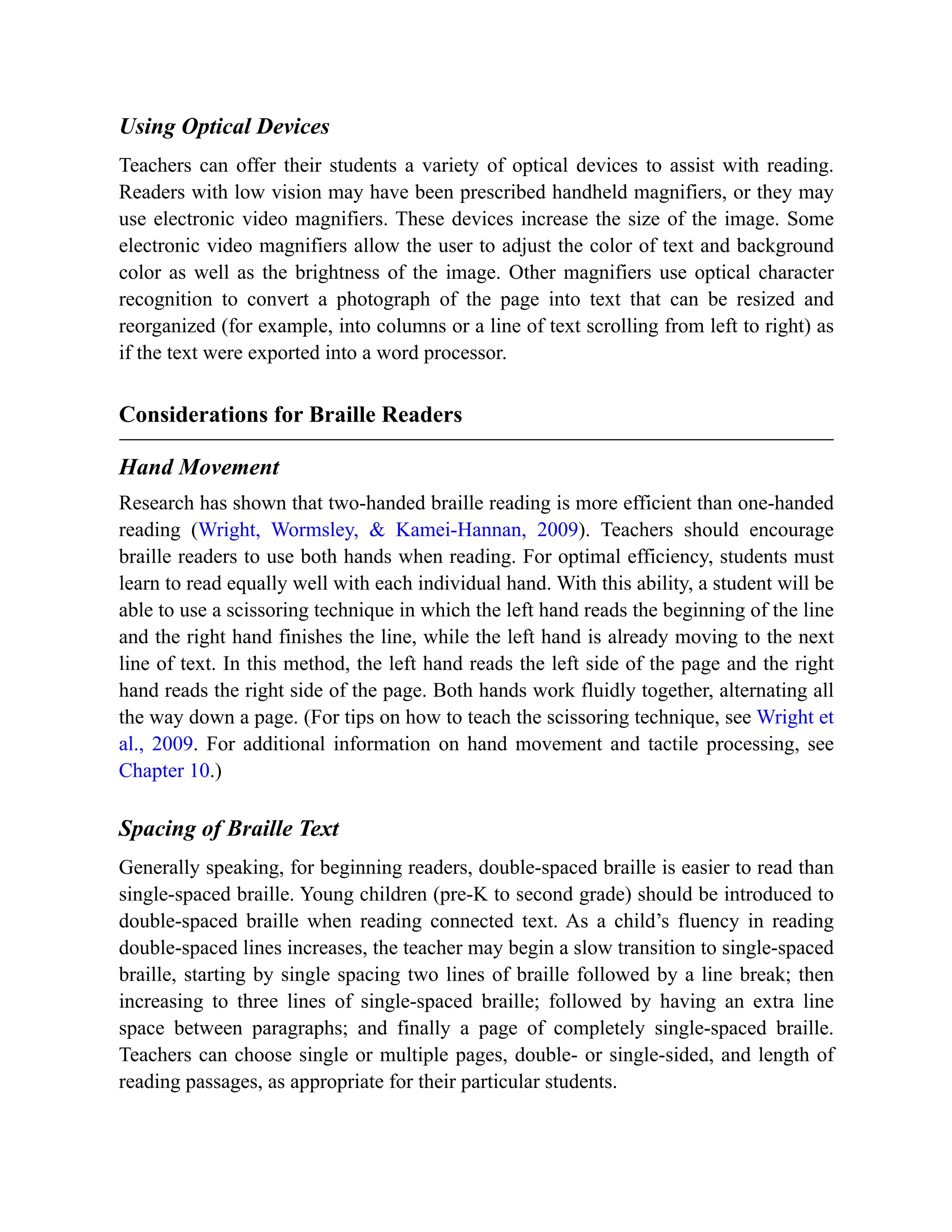 Using Optical Devices
Teachers can offer their students a variety of optical devices to assist with reading.
Readers with low vision may have been prescribed handheld magnifiers, or they may
use electronic video magnifiers. These devices increase the size of the image. Some
electronic video magnifiers allow the user to adjust the color of text and background
color as well as the brightness of the image. Other magnifiers use optical character
recognition to convert a photograph of the page into text that can be resized and
reorganized (for example, into columns or a line of text scrolling from left to right) as
if the text were exported into a word processor.
Considerations for Braille Readers
Hand Movement
Research has shown that two-handed braille reading is more efficient than one-handed
reading (Wright, Wormsley, & Kamei-Hannan, 2009). Teachers should encourage
braille readers to use both hands when reading. For optimal efficiency, students must
learn to read equally well with each individual hand. With this ability, a student will be
able to use a scissoring technique in which the left hand reads the beginning of the line
and the right hand finishes the line, while the left hand is already moving to the next
line of text. In this method, the left hand reads the left side of the page and the right
hand reads the right side of the page. Both hands work fluidly together, alternating all
the way down a page. (For tips on how to teach the scissoring technique, see Wright et
al., 2009. For additional information on hand movement and tactile processing, see
Chapter 10.)
Spacing of Braille Text
Generally speaking, for beginning readers, double-spaced braille is easier to read than
single-spaced braille. Young children (pre-K to second grade) should be introduced to
double-spaced braille when reading connected text. As a child’s fluency in reading
double-spaced lines increases, the teacher may begin a slow transition to single-spaced
braille, starting by single spacing two lines of braille followed by a line break; then
increasing to three lines of single-spaced braille; followed by having an extra line
space between paragraphs; and finally a page of completely single-spaced braille.
Teachers can choose single or multiple pages, double- or single-sided, and length of
reading passages, as appropriate for their particular students.
 
