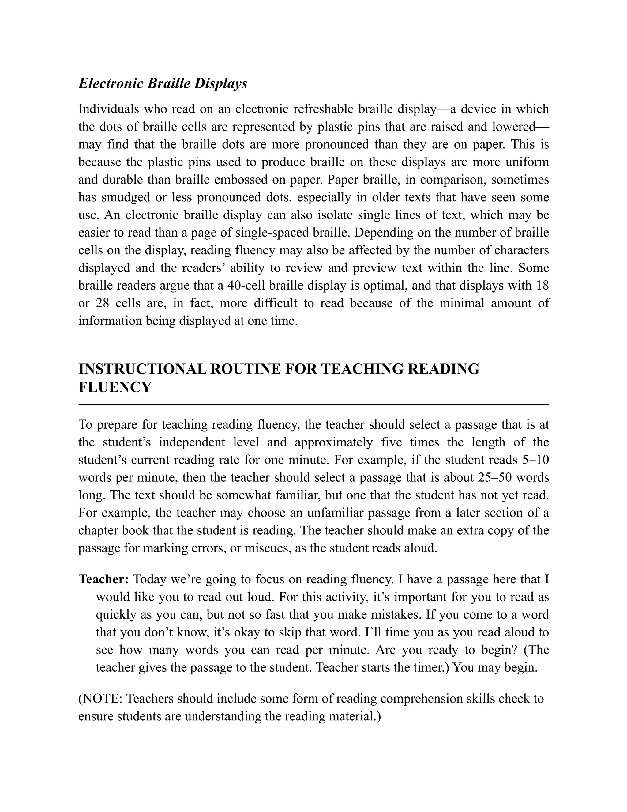 Electronic Braille Displays
Individuals who read on an electronic refreshable braille display—a device in which
the dots of braille cells are represented by plastic pins that are raised and lowered—
may find that the braille dots are more pronounced than they are on paper. This is
because the plastic pins used to produce braille on these displays are more uniform
and durable than braille embossed on paper. Paper braille, in comparison, sometimes
has smudged or less pronounced dots, especially in older texts that have seen some
use. An electronic braille display can also isolate single lines of text, which may be
easier to read than a page of single-spaced braille. Depending on the number of braille
cells on the display, reading fluency may also be affected by the number of characters
displayed and the readers’ ability to review and preview text within the line. Some
braille readers argue that a 40-cell braille display is optimal, and that displays with 18
or 28 cells are, in fact, more difficult to read because of the minimal amount of
information being displayed at one time.
INSTRUCTIONAL ROUTINE FOR TEACHING READING
FLUENCY
To prepare for teaching reading fluency, the teacher should select a passage that is at
the student’s independent level and approximately five times the length of the
student’s current reading rate for one minute. For example, if the student reads 5–10
words per minute, then the teacher should select a passage that is about 25–50 words
long. The text should be somewhat familiar, but one that the student has not yet read.
For example, the teacher may choose an unfamiliar passage from a later section of a
chapter book that the student is reading. The teacher should make an extra copy of the
passage for marking errors, or miscues, as the student reads aloud.
Teacher: Today we’re going to focus on reading fluency. I have a passage here that I
would like you to read out loud. For this activity, it’s important for you to read as
quickly as you can, but not so fast that you make mistakes. If you come to a word
that you don’t know, it’s okay to skip that word. I’ll time you as you read aloud to
see how many words you can read per minute. Are you ready to begin? (The
teacher gives the passage to the student. Teacher starts the timer.) You may begin.
(NOTE: Teachers should include some form of reading comprehension skills check to
ensure students are understanding the reading material.)
 