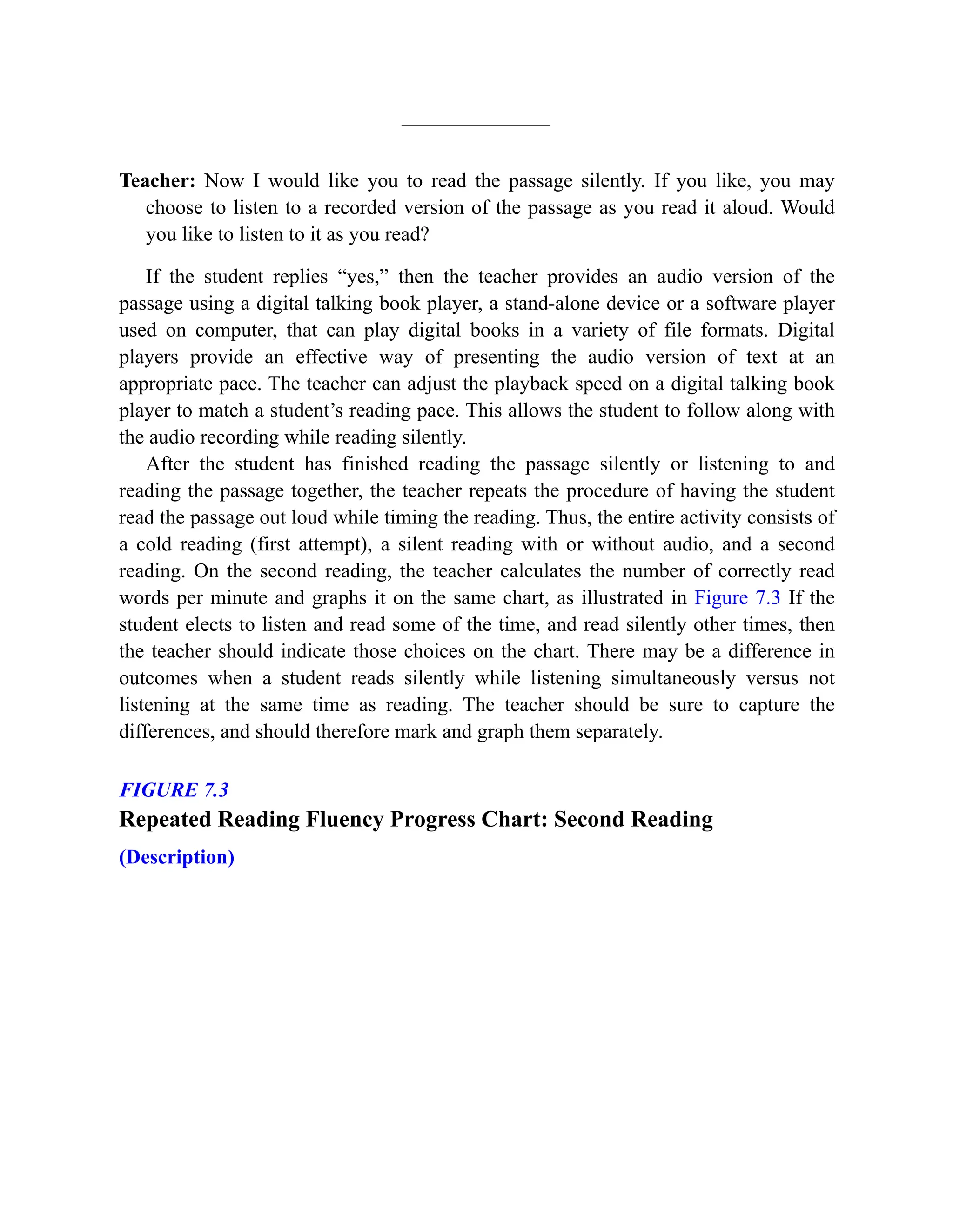 Teacher: Now I would like you to read the passage silently. If you like, you may
choose to listen to a recorded version of the passage as you read it aloud. Would
you like to listen to it as you read?
If the student replies “yes,” then the teacher provides an audio version of the
passage using a digital talking book player, a stand-alone device or a software player
used on computer, that can play digital books in a variety of file formats. Digital
players provide an effective way of presenting the audio version of text at an
appropriate pace. The teacher can adjust the playback speed on a digital talking book
player to match a student’s reading pace. This allows the student to follow along with
the audio recording while reading silently.
After the student has finished reading the passage silently or listening to and
reading the passage together, the teacher repeats the procedure of having the student
read the passage out loud while timing the reading. Thus, the entire activity consists of
a cold reading (first attempt), a silent reading with or without audio, and a second
reading. On the second reading, the teacher calculates the number of correctly read
words per minute and graphs it on the same chart, as illustrated in Figure 7.3 If the
student elects to listen and read some of the time, and read silently other times, then
the teacher should indicate those choices on the chart. There may be a difference in
outcomes when a student reads silently while listening simultaneously versus not
listening at the same time as reading. The teacher should be sure to capture the
differences, and should therefore mark and graph them separately.
FIGURE 7.3
Repeated Reading Fluency Progress Chart: Second Reading
(Description)
 