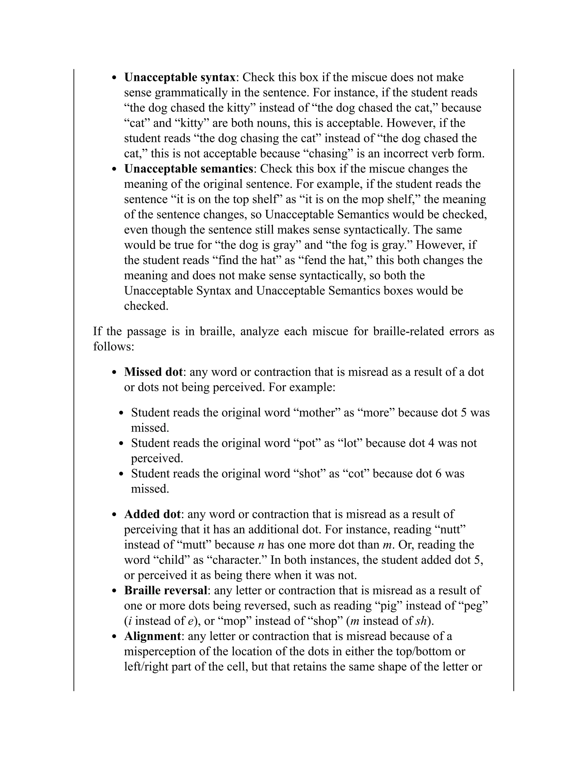 Unacceptable syntax: Check this box if the miscue does not make
sense grammatically in the sentence. For instance, if the student reads
“the dog chased the kitty” instead of “the dog chased the cat,” because
“cat” and “kitty” are both nouns, this is acceptable. However, if the
student reads “the dog chasing the cat” instead of “the dog chased the
cat,” this is not acceptable because “chasing” is an incorrect verb form.
Unacceptable semantics: Check this box if the miscue changes the
meaning of the original sentence. For example, if the student reads the
sentence “it is on the top shelf” as “it is on the mop shelf,” the meaning
of the sentence changes, so Unacceptable Semantics would be checked,
even though the sentence still makes sense syntactically. The same
would be true for “the dog is gray” and “the fog is gray.” However, if
the student reads “find the hat” as “fend the hat,” this both changes the
meaning and does not make sense syntactically, so both the
Unacceptable Syntax and Unacceptable Semantics boxes would be
checked.
If the passage is in braille, analyze each miscue for braille-related errors as
follows:
Missed dot: any word or contraction that is misread as a result of a dot
or dots not being perceived. For example:
Student reads the original word “mother” as “more” because dot 5 was
missed.
Student reads the original word “pot” as “lot” because dot 4 was not
perceived.
Student reads the original word “shot” as “cot” because dot 6 was
missed.
Added dot: any word or contraction that is misread as a result of
perceiving that it has an additional dot. For instance, reading “nutt”
instead of “mutt” because n has one more dot than m. Or, reading the
word “child” as “character.” In both instances, the student added dot 5,
or perceived it as being there when it was not.
Braille reversal: any letter or contraction that is misread as a result of
one or more dots being reversed, such as reading “pig” instead of “peg”
(i instead of e), or “mop” instead of “shop” (m instead of sh).
Alignment: any letter or contraction that is misread because of a
misperception of the location of the dots in either the top/bottom or
left/right part of the cell, but that retains the same shape of the letter or
 