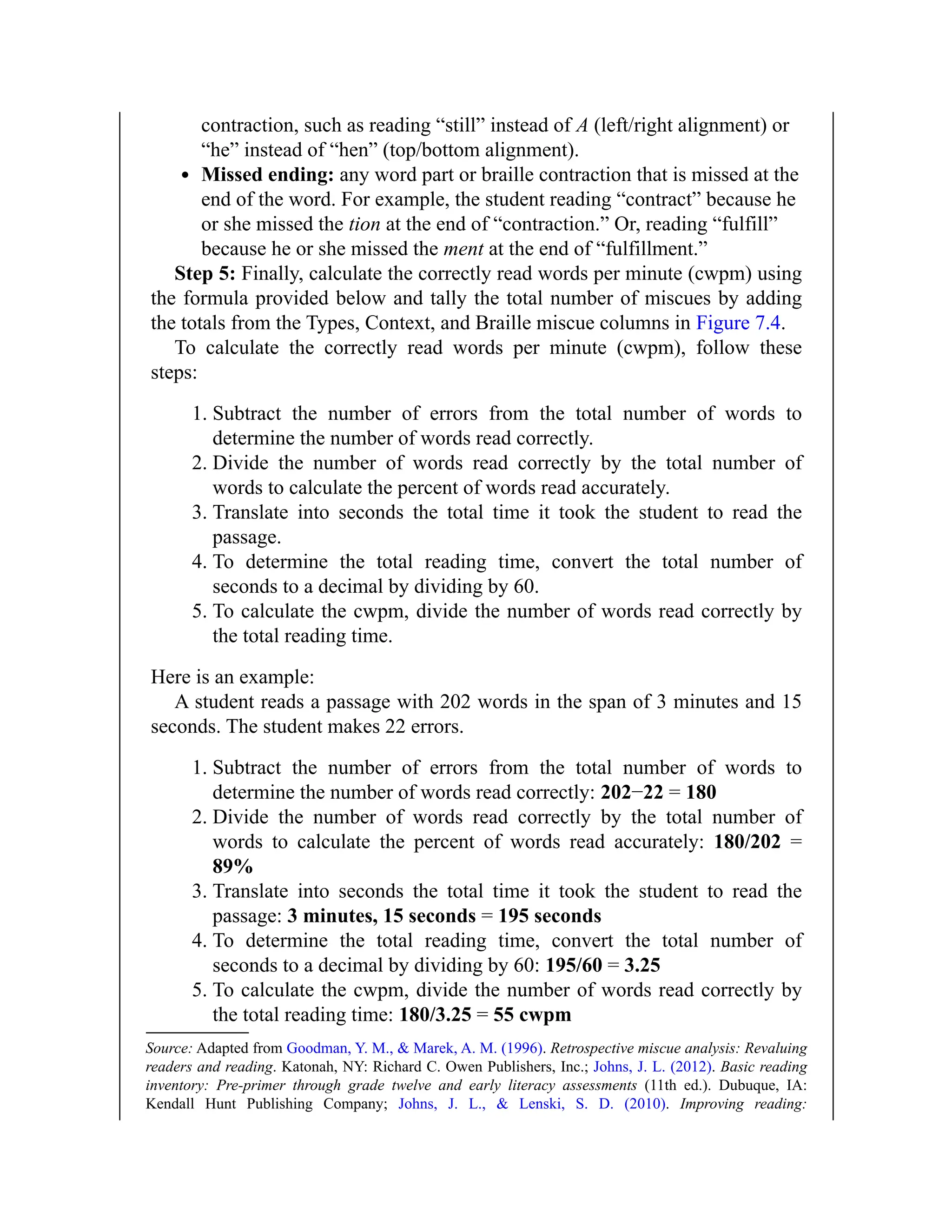 contraction, such as reading “still” instead of A (left/right alignment) or
“he” instead of “hen” (top/bottom alignment).
Missed ending: any word part or braille contraction that is missed at the
end of the word. For example, the student reading “contract” because he
or she missed the tion at the end of “contraction.” Or, reading “fulfill”
because he or she missed the ment at the end of “fulfillment.”
Step 5: Finally, calculate the correctly read words per minute (cwpm) using
the formula provided below and tally the total number of miscues by adding
the totals from the Types, Context, and Braille miscue columns in Figure 7.4.
To calculate the correctly read words per minute (cwpm), follow these
steps:
1. Subtract the number of errors from the total number of words to
determine the number of words read correctly.
2. Divide the number of words read correctly by the total number of
words to calculate the percent of words read accurately.
3. Translate into seconds the total time it took the student to read the
passage.
4. To determine the total reading time, convert the total number of
seconds to a decimal by dividing by 60.
5. To calculate the cwpm, divide the number of words read correctly by
the total reading time.
Here is an example:
A student reads a passage with 202 words in the span of 3 minutes and 15
seconds. The student makes 22 errors.
1. Subtract the number of errors from the total number of words to
determine the number of words read correctly: 202−22 = 180
2. Divide the number of words read correctly by the total number of
words to calculate the percent of words read accurately: 180/202 =
89%
3. Translate into seconds the total time it took the student to read the
passage: 3 minutes, 15 seconds = 195 seconds
4. To determine the total reading time, convert the total number of
seconds to a decimal by dividing by 60: 195/60 = 3.25
5. To calculate the cwpm, divide the number of words read correctly by
the total reading time: 180/3.25 = 55 cwpm
Source: Adapted from Goodman, Y. M., & Marek, A. M. (1996). Retrospective miscue analysis: Revaluing
readers and reading. Katonah, NY: Richard C. Owen Publishers, Inc.; Johns, J. L. (2012). Basic reading
inventory: Pre-primer through grade twelve and early literacy assessments (11th ed.). Dubuque, IA:
Kendall Hunt Publishing Company; Johns, J. L., & Lenski, S. D. (2010). Improving reading:
 