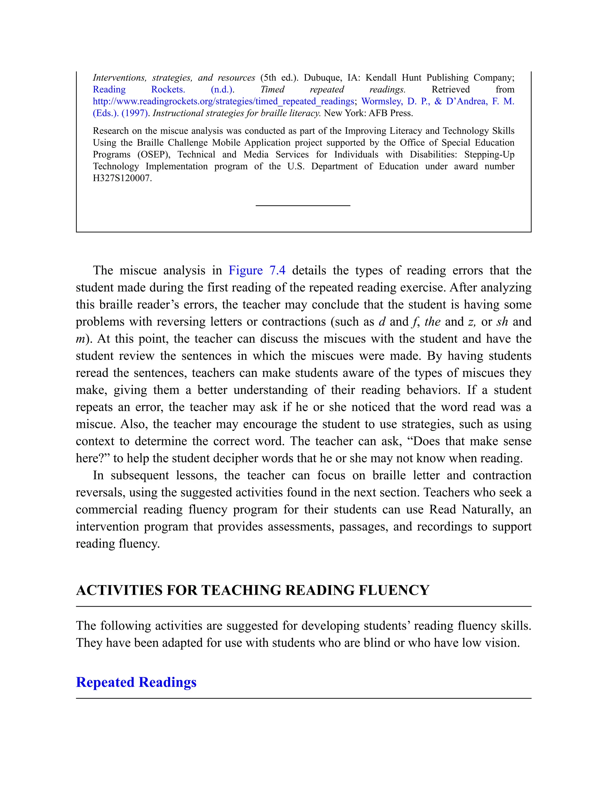 Interventions, strategies, and resources (5th ed.). Dubuque, IA: Kendall Hunt Publishing Company;
Reading Rockets. (n.d.). Timed repeated readings. Retrieved from
http://www.readingrockets.org/strategies/timed_repeated_readings; Wormsley, D. P., & D’Andrea, F. M.
(Eds.). (1997). Instructional strategies for braille literacy. New York: AFB Press.
Research on the miscue analysis was conducted as part of the Improving Literacy and Technology Skills
Using the Braille Challenge Mobile Application project supported by the Office of Special Education
Programs (OSEP), Technical and Media Services for Individuals with Disabilities: Stepping-Up
Technology Implementation program of the U.S. Department of Education under award number
H327S120007.
The miscue analysis in Figure 7.4 details the types of reading errors that the
student made during the first reading of the repeated reading exercise. After analyzing
this braille reader’s errors, the teacher may conclude that the student is having some
problems with reversing letters or contractions (such as d and f, the and z, or sh and
m). At this point, the teacher can discuss the miscues with the student and have the
student review the sentences in which the miscues were made. By having students
reread the sentences, teachers can make students aware of the types of miscues they
make, giving them a better understanding of their reading behaviors. If a student
repeats an error, the teacher may ask if he or she noticed that the word read was a
miscue. Also, the teacher may encourage the student to use strategies, such as using
context to determine the correct word. The teacher can ask, “Does that make sense
here?” to help the student decipher words that he or she may not know when reading.
In subsequent lessons, the teacher can focus on braille letter and contraction
reversals, using the suggested activities found in the next section. Teachers who seek a
commercial reading fluency program for their students can use Read Naturally, an
intervention program that provides assessments, passages, and recordings to support
reading fluency.
ACTIVITIES FOR TEACHING READING FLUENCY
The following activities are suggested for developing students’ reading fluency skills.
They have been adapted for use with students who are blind or who have low vision.
Repeated Readings
 