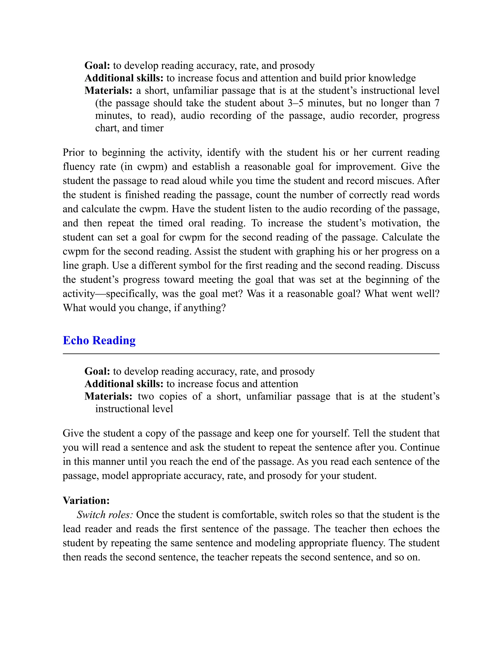 Goal: to develop reading accuracy, rate, and prosody
Additional skills: to increase focus and attention and build prior knowledge
Materials: a short, unfamiliar passage that is at the student’s instructional level
(the passage should take the student about 3–5 minutes, but no longer than 7
minutes, to read), audio recording of the passage, audio recorder, progress
chart, and timer
Prior to beginning the activity, identify with the student his or her current reading
fluency rate (in cwpm) and establish a reasonable goal for improvement. Give the
student the passage to read aloud while you time the student and record miscues. After
the student is finished reading the passage, count the number of correctly read words
and calculate the cwpm. Have the student listen to the audio recording of the passage,
and then repeat the timed oral reading. To increase the student’s motivation, the
student can set a goal for cwpm for the second reading of the passage. Calculate the
cwpm for the second reading. Assist the student with graphing his or her progress on a
line graph. Use a different symbol for the first reading and the second reading. Discuss
the student’s progress toward meeting the goal that was set at the beginning of the
activity—specifically, was the goal met? Was it a reasonable goal? What went well?
What would you change, if anything?
Echo Reading
Goal: to develop reading accuracy, rate, and prosody
Additional skills: to increase focus and attention
Materials: two copies of a short, unfamiliar passage that is at the student’s
instructional level
Give the student a copy of the passage and keep one for yourself. Tell the student that
you will read a sentence and ask the student to repeat the sentence after you. Continue
in this manner until you reach the end of the passage. As you read each sentence of the
passage, model appropriate accuracy, rate, and prosody for your student.
Variation:
Switch roles: Once the student is comfortable, switch roles so that the student is the
lead reader and reads the first sentence of the passage. The teacher then echoes the
student by repeating the same sentence and modeling appropriate fluency. The student
then reads the second sentence, the teacher repeats the second sentence, and so on.
 