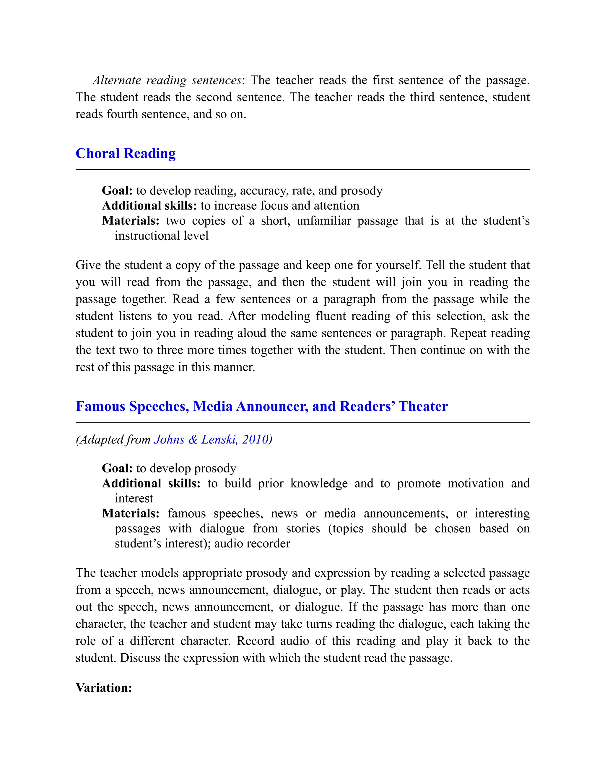 Alternate reading sentences: The teacher reads the first sentence of the passage.
The student reads the second sentence. The teacher reads the third sentence, student
reads fourth sentence, and so on.
Choral Reading
Goal: to develop reading, accuracy, rate, and prosody
Additional skills: to increase focus and attention
Materials: two copies of a short, unfamiliar passage that is at the student’s
instructional level
Give the student a copy of the passage and keep one for yourself. Tell the student that
you will read from the passage, and then the student will join you in reading the
passage together. Read a few sentences or a paragraph from the passage while the
student listens to you read. After modeling fluent reading of this selection, ask the
student to join you in reading aloud the same sentences or paragraph. Repeat reading
the text two to three more times together with the student. Then continue on with the
rest of this passage in this manner.
Famous Speeches, Media Announcer, and Readers’ Theater
(Adapted from Johns & Lenski, 2010)
Goal: to develop prosody
Additional skills: to build prior knowledge and to promote motivation and
interest
Materials: famous speeches, news or media announcements, or interesting
passages with dialogue from stories (topics should be chosen based on
student’s interest); audio recorder
The teacher models appropriate prosody and expression by reading a selected passage
from a speech, news announcement, dialogue, or play. The student then reads or acts
out the speech, news announcement, or dialogue. If the passage has more than one
character, the teacher and student may take turns reading the dialogue, each taking the
role of a different character. Record audio of this reading and play it back to the
student. Discuss the expression with which the student read the passage.
Variation:
 