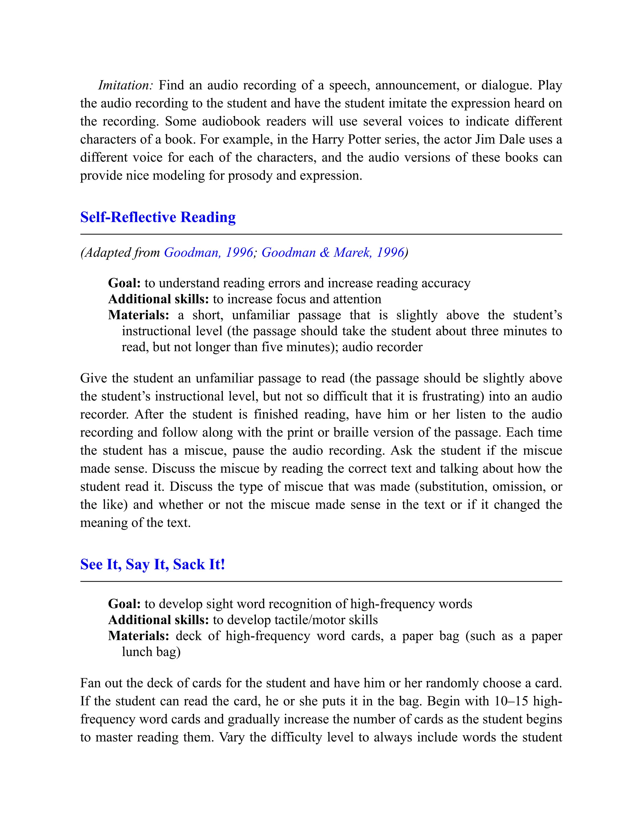 Imitation: Find an audio recording of a speech, announcement, or dialogue. Play
the audio recording to the student and have the student imitate the expression heard on
the recording. Some audiobook readers will use several voices to indicate different
characters of a book. For example, in the Harry Potter series, the actor Jim Dale uses a
different voice for each of the characters, and the audio versions of these books can
provide nice modeling for prosody and expression.
Self-Reflective Reading
(Adapted from Goodman, 1996; Goodman & Marek, 1996)
Goal: to understand reading errors and increase reading accuracy
Additional skills: to increase focus and attention
Materials: a short, unfamiliar passage that is slightly above the student’s
instructional level (the passage should take the student about three minutes to
read, but not longer than five minutes); audio recorder
Give the student an unfamiliar passage to read (the passage should be slightly above
the student’s instructional level, but not so difficult that it is frustrating) into an audio
recorder. After the student is finished reading, have him or her listen to the audio
recording and follow along with the print or braille version of the passage. Each time
the student has a miscue, pause the audio recording. Ask the student if the miscue
made sense. Discuss the miscue by reading the correct text and talking about how the
student read it. Discuss the type of miscue that was made (substitution, omission, or
the like) and whether or not the miscue made sense in the text or if it changed the
meaning of the text.
See It, Say It, Sack It!
Goal: to develop sight word recognition of high-frequency words
Additional skills: to develop tactile/motor skills
Materials: deck of high-frequency word cards, a paper bag (such as a paper
lunch bag)
Fan out the deck of cards for the student and have him or her randomly choose a card.
If the student can read the card, he or she puts it in the bag. Begin with 10–15 high-
frequency word cards and gradually increase the number of cards as the student begins
to master reading them. Vary the difficulty level to always include words the student
 