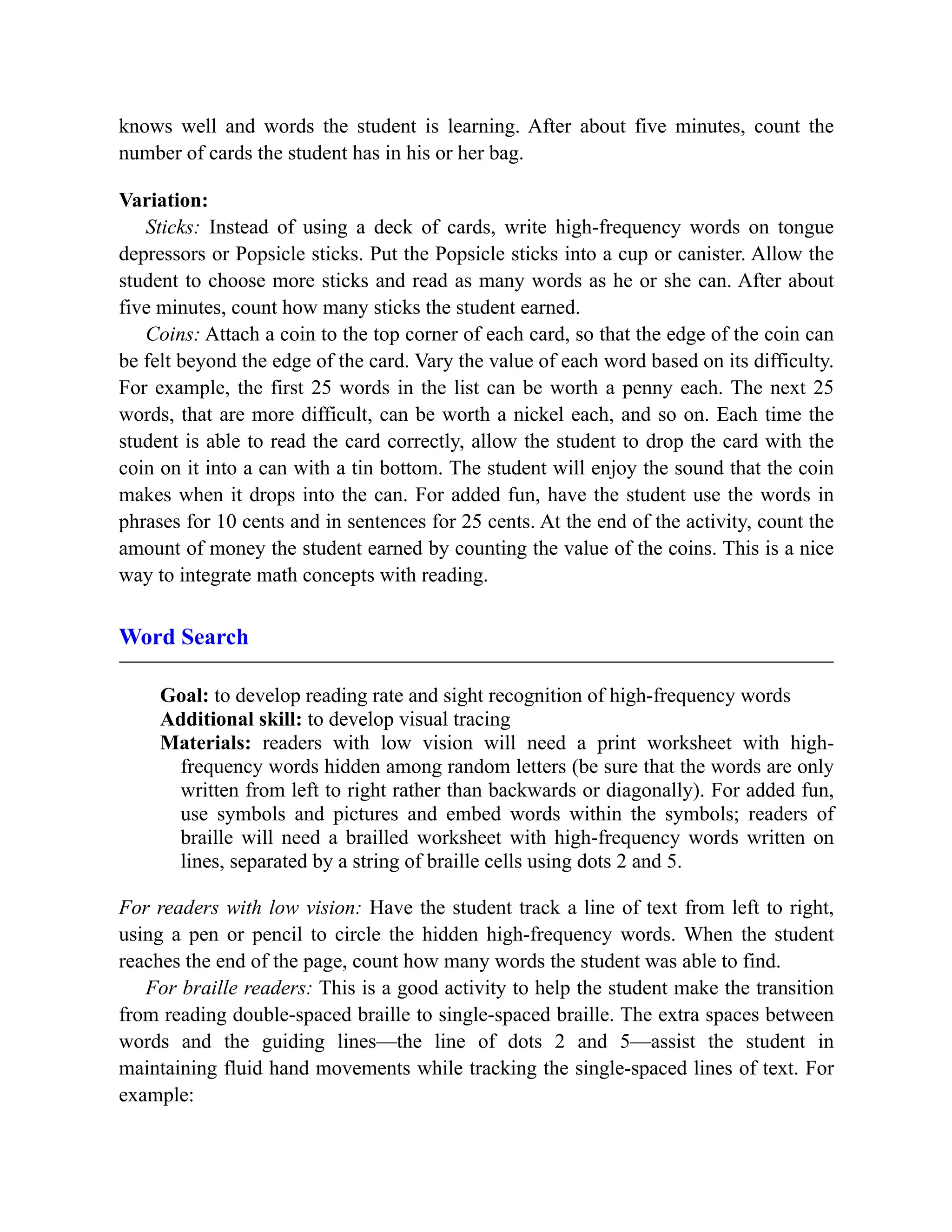 knows well and words the student is learning. After about five minutes, count the
number of cards the student has in his or her bag.
Variation:
Sticks: Instead of using a deck of cards, write high-frequency words on tongue
depressors or Popsicle sticks. Put the Popsicle sticks into a cup or canister. Allow the
student to choose more sticks and read as many words as he or she can. After about
five minutes, count how many sticks the student earned.
Coins: Attach a coin to the top corner of each card, so that the edge of the coin can
be felt beyond the edge of the card. Vary the value of each word based on its difficulty.
For example, the first 25 words in the list can be worth a penny each. The next 25
words, that are more difficult, can be worth a nickel each, and so on. Each time the
student is able to read the card correctly, allow the student to drop the card with the
coin on it into a can with a tin bottom. The student will enjoy the sound that the coin
makes when it drops into the can. For added fun, have the student use the words in
phrases for 10 cents and in sentences for 25 cents. At the end of the activity, count the
amount of money the student earned by counting the value of the coins. This is a nice
way to integrate math concepts with reading.
Word Search
Goal: to develop reading rate and sight recognition of high-frequency words
Additional skill: to develop visual tracing
Materials: readers with low vision will need a print worksheet with high-
frequency words hidden among random letters (be sure that the words are only
written from left to right rather than backwards or diagonally). For added fun,
use symbols and pictures and embed words within the symbols; readers of
braille will need a brailled worksheet with high-frequency words written on
lines, separated by a string of braille cells using dots 2 and 5.
For readers with low vision: Have the student track a line of text from left to right,
using a pen or pencil to circle the hidden high-frequency words. When the student
reaches the end of the page, count how many words the student was able to find.
For braille readers: This is a good activity to help the student make the transition
from reading double-spaced braille to single-spaced braille. The extra spaces between
words and the guiding lines—the line of dots 2 and 5—assist the student in
maintaining fluid hand movements while tracking the single-spaced lines of text. For
example:
 