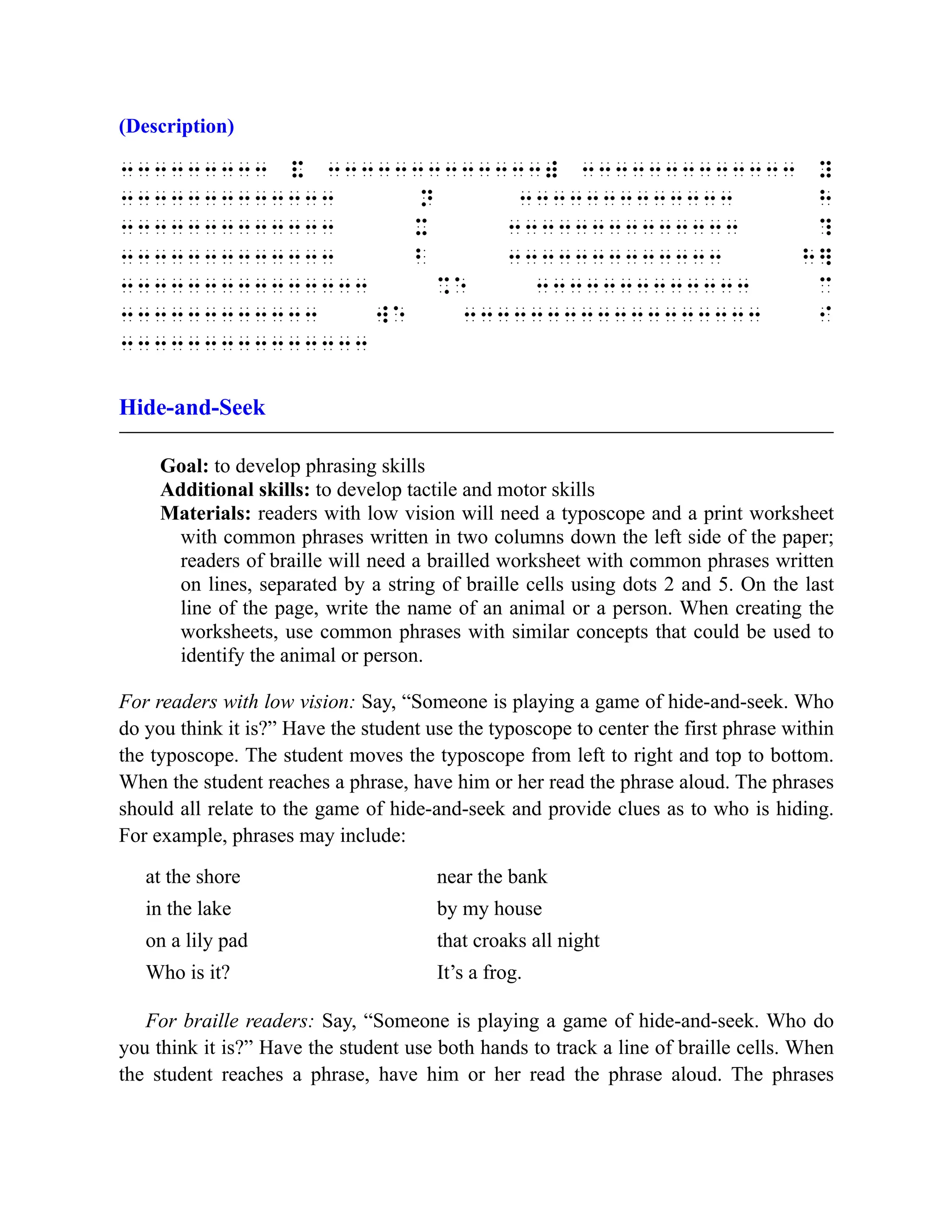 (Description)
333333333 & 3333333333333) 3333333333333 y
3333333333333 n 3333333333333 h
3333333333333 x 33333333333333 ?
3333333333333 b 3333333333333 h]
333333333333333 %e 3333333333333 c
333333333333 we 333333333333333333 I
333333333333333
Hide-and-Seek
Goal: to develop phrasing skills
Additional skills: to develop tactile and motor skills
Materials: readers with low vision will need a typoscope and a print worksheet
with common phrases written in two columns down the left side of the paper;
readers of braille will need a brailled worksheet with common phrases written
on lines, separated by a string of braille cells using dots 2 and 5. On the last
line of the page, write the name of an animal or a person. When creating the
worksheets, use common phrases with similar concepts that could be used to
identify the animal or person.
For readers with low vision: Say, “Someone is playing a game of hide-and-seek. Who
do you think it is?” Have the student use the typoscope to center the first phrase within
the typoscope. The student moves the typoscope from left to right and top to bottom.
When the student reaches a phrase, have him or her read the phrase aloud. The phrases
should all relate to the game of hide-and-seek and provide clues as to who is hiding.
For example, phrases may include:
at the shore near the bank
in the lake by my house
on a lily pad that croaks all night
Who is it? It’s a frog.
For braille readers: Say, “Someone is playing a game of hide-and-seek. Who do
you think it is?” Have the student use both hands to track a line of braille cells. When
the student reaches a phrase, have him or her read the phrase aloud. The phrases
 