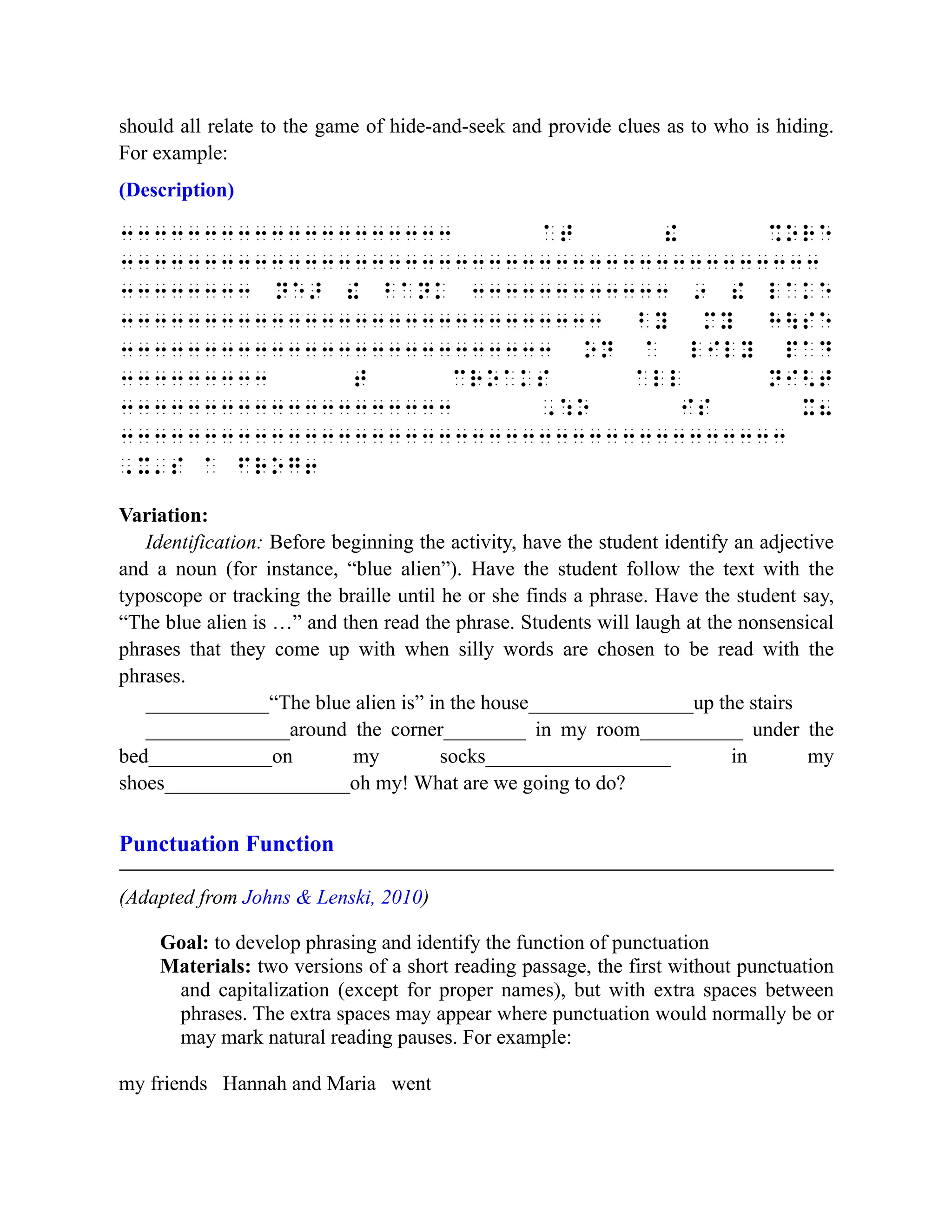 should all relate to the game of hide-and-seek and provide clues as to who is hiding.
For example:
(Description)
33333333333333333333 at ! %ore
333333333333333333333333333333333333333333
33333333 ne> ! bank 333333333333 9 ! lake
33333333333333333333333333333 by my hse
33333333333333333333333333 on a lily pad
333333333 t croaks all ni<t
33333333333333333333 ,:o is x8
3333333333333333333333333333333333333333
,x's a frog6
Variation:
Identification: Before beginning the activity, have the student identify an adjective
and a noun (for instance, “blue alien”). Have the student follow the text with the
typoscope or tracking the braille until he or she finds a phrase. Have the student say,
“The blue alien is …” and then read the phrase. Students will laugh at the nonsensical
phrases that they come up with when silly words are chosen to be read with the
phrases.
____________“The blue alien is” in the house________________up the stairs
______________around the corner________ in my room__________ under the
bed____________on my socks__________________ in my
shoes__________________oh my! What are we going to do?
Punctuation Function
(Adapted from Johns & Lenski, 2010)
Goal: to develop phrasing and identify the function of punctuation
Materials: two versions of a short reading passage, the first without punctuation
and capitalization (except for proper names), but with extra spaces between
phrases. The extra spaces may appear where punctuation would normally be or
may mark natural reading pauses. For example:
my friends Hannah and Maria went
 