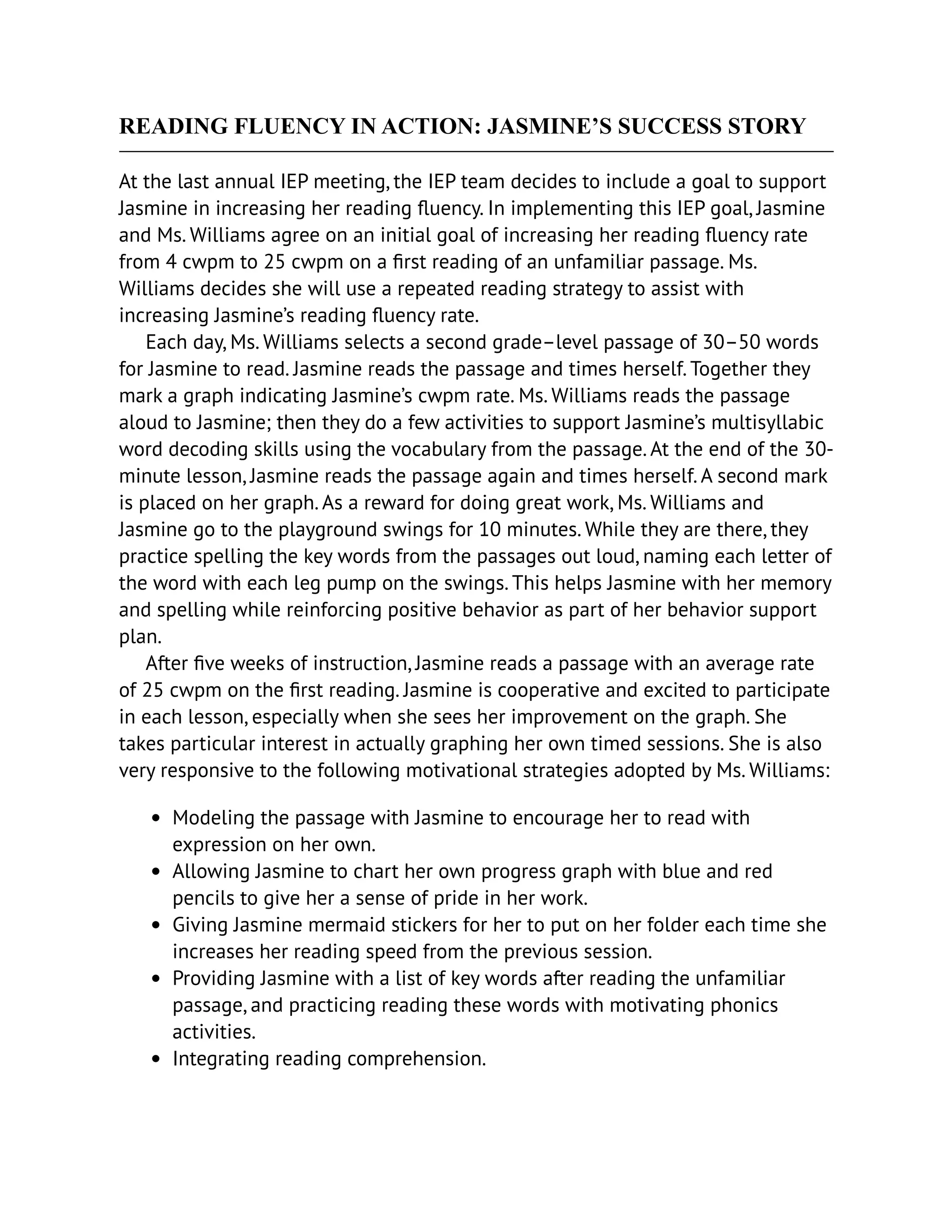 READING FLUENCY IN ACTION: JASMINE’S SUCCESS STORY
At the last annual IEP meeting, the IEP team decides to include a goal to support
Jasmine in increasing her reading fluency. In implementing this IEP goal, Jasmine
and Ms. Williams agree on an initial goal of increasing her reading fluency rate
from 4 cwpm to 25 cwpm on a first reading of an unfamiliar passage. Ms.
Williams decides she will use a repeated reading strategy to assist with
increasing Jasmine’s reading fluency rate.
Each day, Ms. Williams selects a second grade–level passage of 30–50 words
for Jasmine to read. Jasmine reads the passage and times herself. Together they
mark a graph indicating Jasmine’s cwpm rate. Ms. Williams reads the passage
aloud to Jasmine; then they do a few activities to support Jasmine’s multisyllabic
word decoding skills using the vocabulary from the passage. At the end of the 30-
minute lesson, Jasmine reads the passage again and times herself. A second mark
is placed on her graph. As a reward for doing great work, Ms. Williams and
Jasmine go to the playground swings for 10 minutes. While they are there, they
practice spelling the key words from the passages out loud, naming each letter of
the word with each leg pump on the swings. This helps Jasmine with her memory
and spelling while reinforcing positive behavior as part of her behavior support
plan.
After five weeks of instruction, Jasmine reads a passage with an average rate
of 25 cwpm on the first reading. Jasmine is cooperative and excited to participate
in each lesson, especially when she sees her improvement on the graph. She
takes particular interest in actually graphing her own timed sessions. She is also
very responsive to the following motivational strategies adopted by Ms. Williams:
Modeling the passage with Jasmine to encourage her to read with
expression on her own.
Allowing Jasmine to chart her own progress graph with blue and red
pencils to give her a sense of pride in her work.
Giving Jasmine mermaid stickers for her to put on her folder each time she
increases her reading speed from the previous session.
Providing Jasmine with a list of key words after reading the unfamiliar
passage, and practicing reading these words with motivating phonics
activities.
Integrating reading comprehension.
 