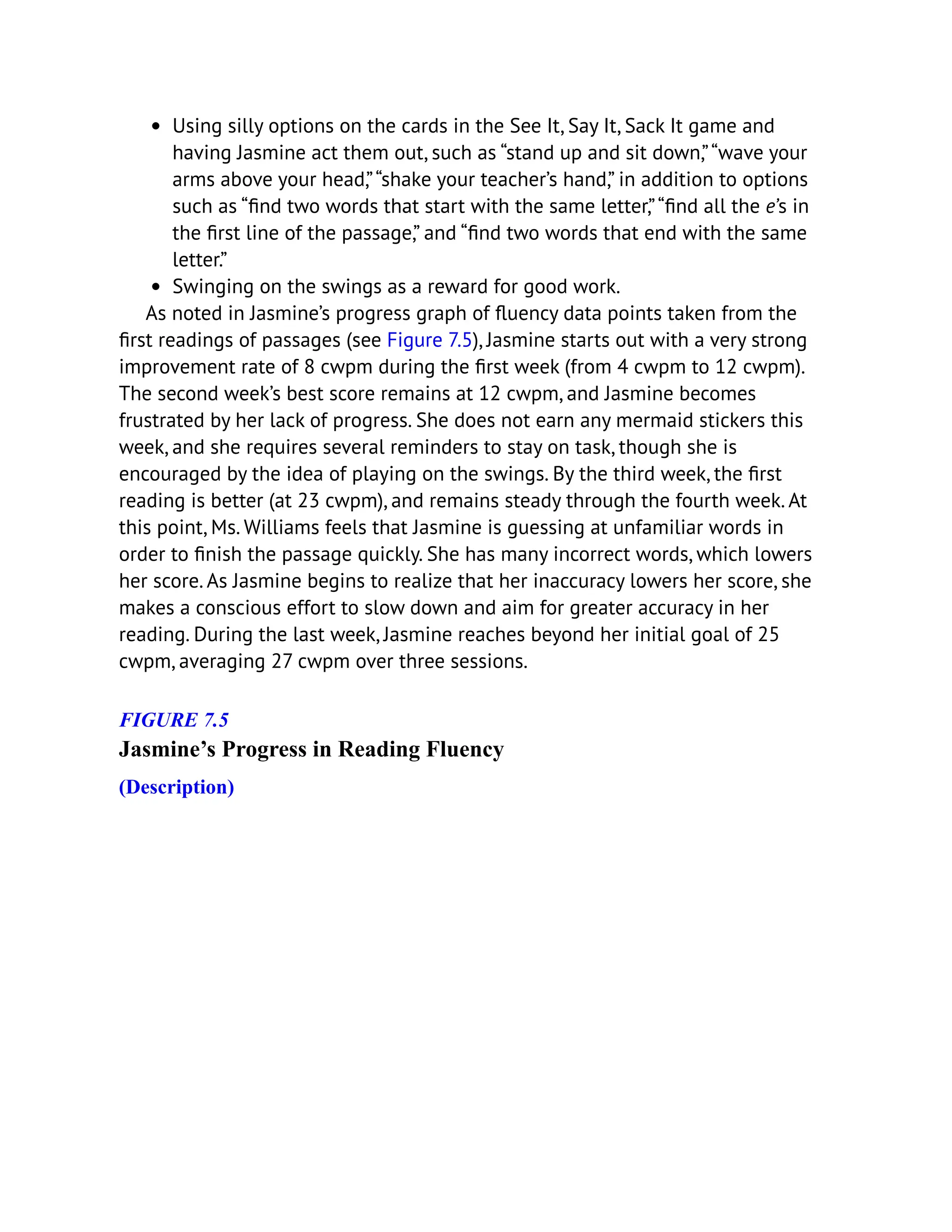 Using silly options on the cards in the See It, Say It, Sack It game and
having Jasmine act them out, such as “stand up and sit down,”“wave your
arms above your head,”“shake your teacher’s hand,” in addition to options
such as “find two words that start with the same letter,”“find all the e’s in
the first line of the passage,” and “find two words that end with the same
letter.”
Swinging on the swings as a reward for good work.
As noted in Jasmine’s progress graph of fluency data points taken from the
first readings of passages (see Figure 7.5), Jasmine starts out with a very strong
improvement rate of 8 cwpm during the first week (from 4 cwpm to 12 cwpm).
The second week’s best score remains at 12 cwpm, and Jasmine becomes
frustrated by her lack of progress. She does not earn any mermaid stickers this
week, and she requires several reminders to stay on task, though she is
encouraged by the idea of playing on the swings. By the third week, the first
reading is better (at 23 cwpm), and remains steady through the fourth week. At
this point, Ms. Williams feels that Jasmine is guessing at unfamiliar words in
order to finish the passage quickly. She has many incorrect words, which lowers
her score. As Jasmine begins to realize that her inaccuracy lowers her score, she
makes a conscious effort to slow down and aim for greater accuracy in her
reading. During the last week, Jasmine reaches beyond her initial goal of 25
cwpm, averaging 27 cwpm over three sessions.
FIGURE 7.5
Jasmine’s Progress in Reading Fluency
(Description)
 
