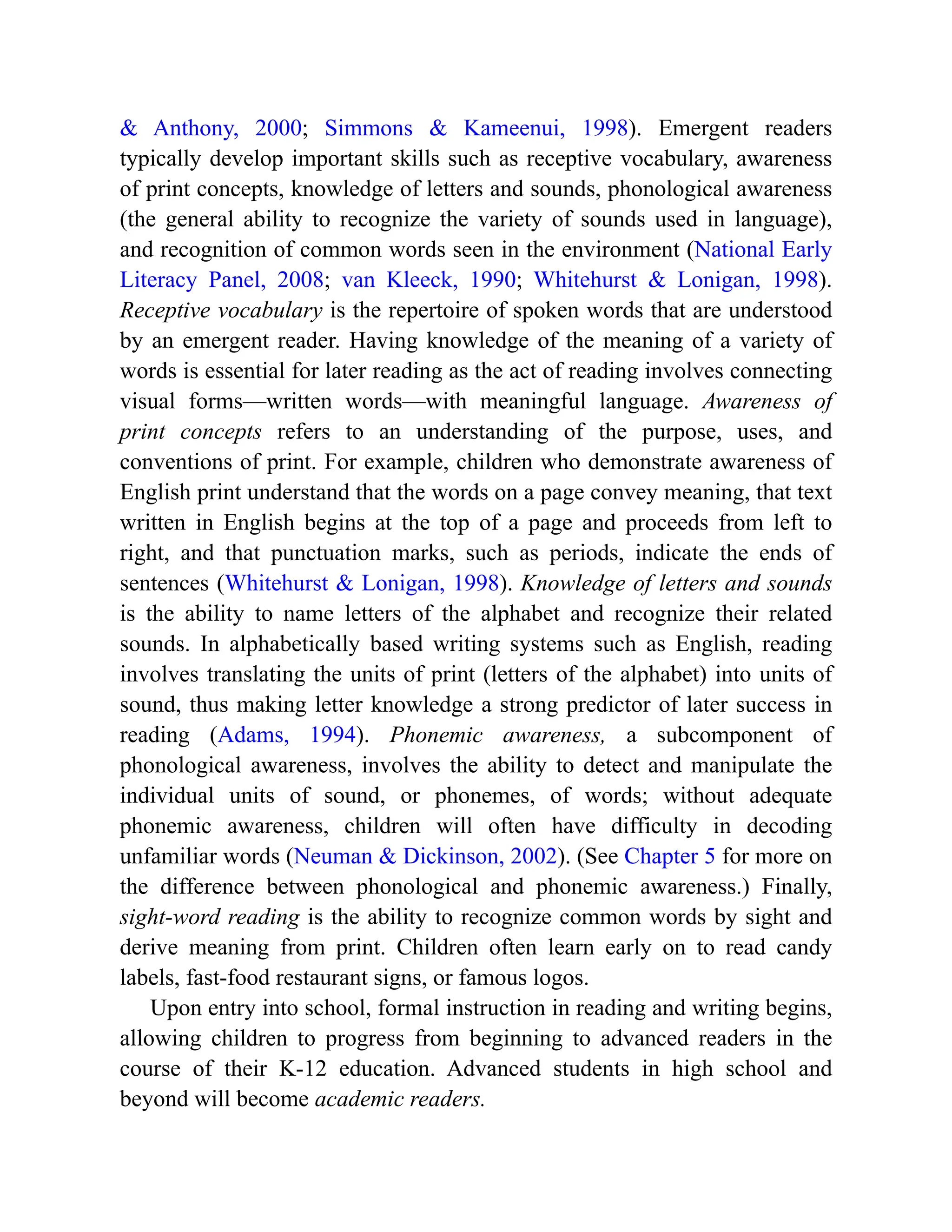 & Anthony, 2000; Simmons & Kameenui, 1998). Emergent readers
typically develop important skills such as receptive vocabulary, awareness
of print concepts, knowledge of letters and sounds, phonological awareness
(the general ability to recognize the variety of sounds used in language),
and recognition of common words seen in the environment (National Early
Literacy Panel, 2008; van Kleeck, 1990; Whitehurst & Lonigan, 1998).
Receptive vocabulary is the repertoire of spoken words that are understood
by an emergent reader. Having knowledge of the meaning of a variety of
words is essential for later reading as the act of reading involves connecting
visual forms—written words—with meaningful language. Awareness of
print concepts refers to an understanding of the purpose, uses, and
conventions of print. For example, children who demonstrate awareness of
English print understand that the words on a page convey meaning, that text
written in English begins at the top of a page and proceeds from left to
right, and that punctuation marks, such as periods, indicate the ends of
sentences (Whitehurst & Lonigan, 1998). Knowledge of letters and sounds
is the ability to name letters of the alphabet and recognize their related
sounds. In alphabetically based writing systems such as English, reading
involves translating the units of print (letters of the alphabet) into units of
sound, thus making letter knowledge a strong predictor of later success in
reading (Adams, 1994). Phonemic awareness, a subcomponent of
phonological awareness, involves the ability to detect and manipulate the
individual units of sound, or phonemes, of words; without adequate
phonemic awareness, children will often have difficulty in decoding
unfamiliar words (Neuman & Dickinson, 2002). (See Chapter 5 for more on
the difference between phonological and phonemic awareness.) Finally,
sight-word reading is the ability to recognize common words by sight and
derive meaning from print. Children often learn early on to read candy
labels, fast-food restaurant signs, or famous logos.
Upon entry into school, formal instruction in reading and writing begins,
allowing children to progress from beginning to advanced readers in the
course of their K-12 education. Advanced students in high school and
beyond will become academic readers.
 
