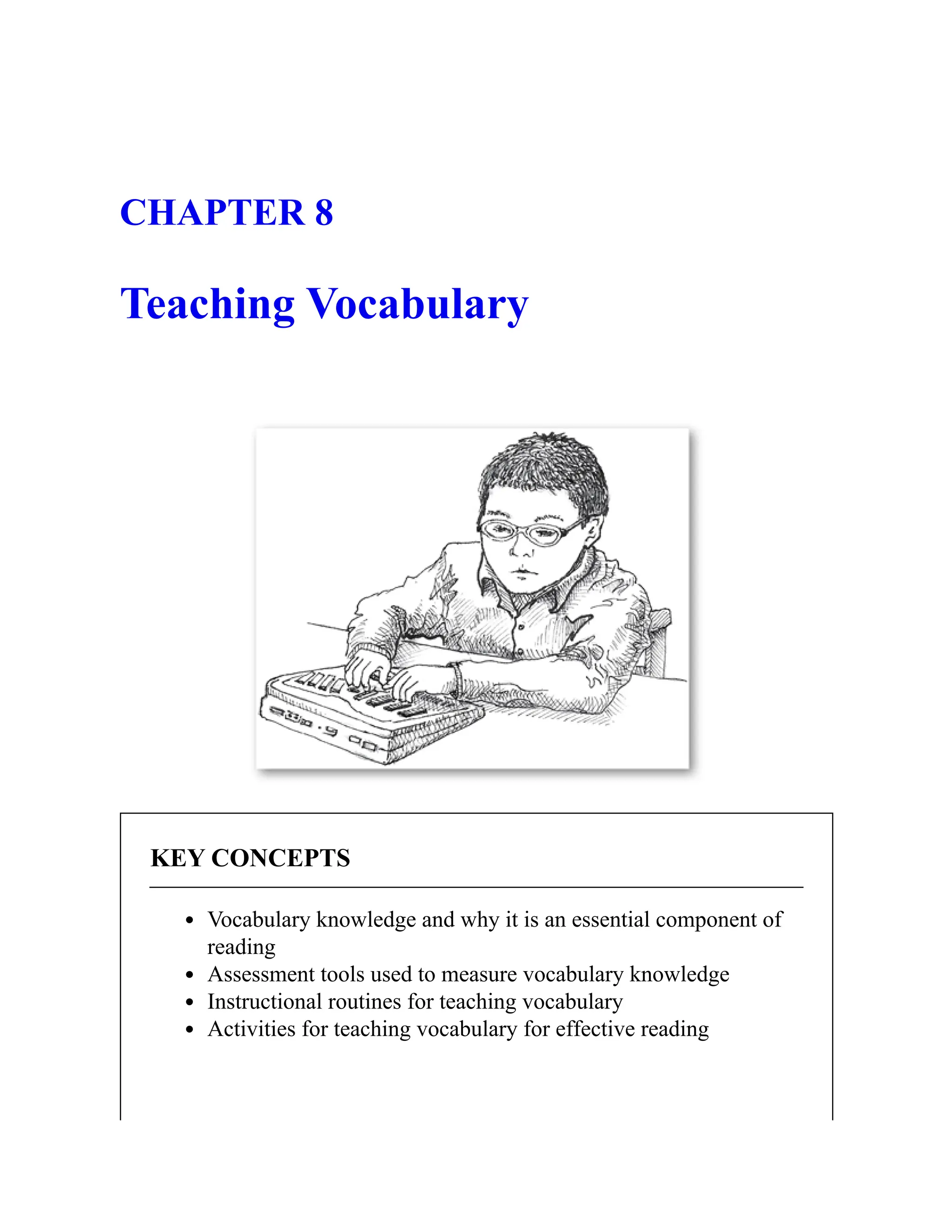 CHAPTER 8
Teaching Vocabulary
KEY CONCEPTS
Vocabulary knowledge and why it is an essential component of
reading
Assessment tools used to measure vocabulary knowledge
Instructional routines for teaching vocabulary
Activities for teaching vocabulary for effective reading
 