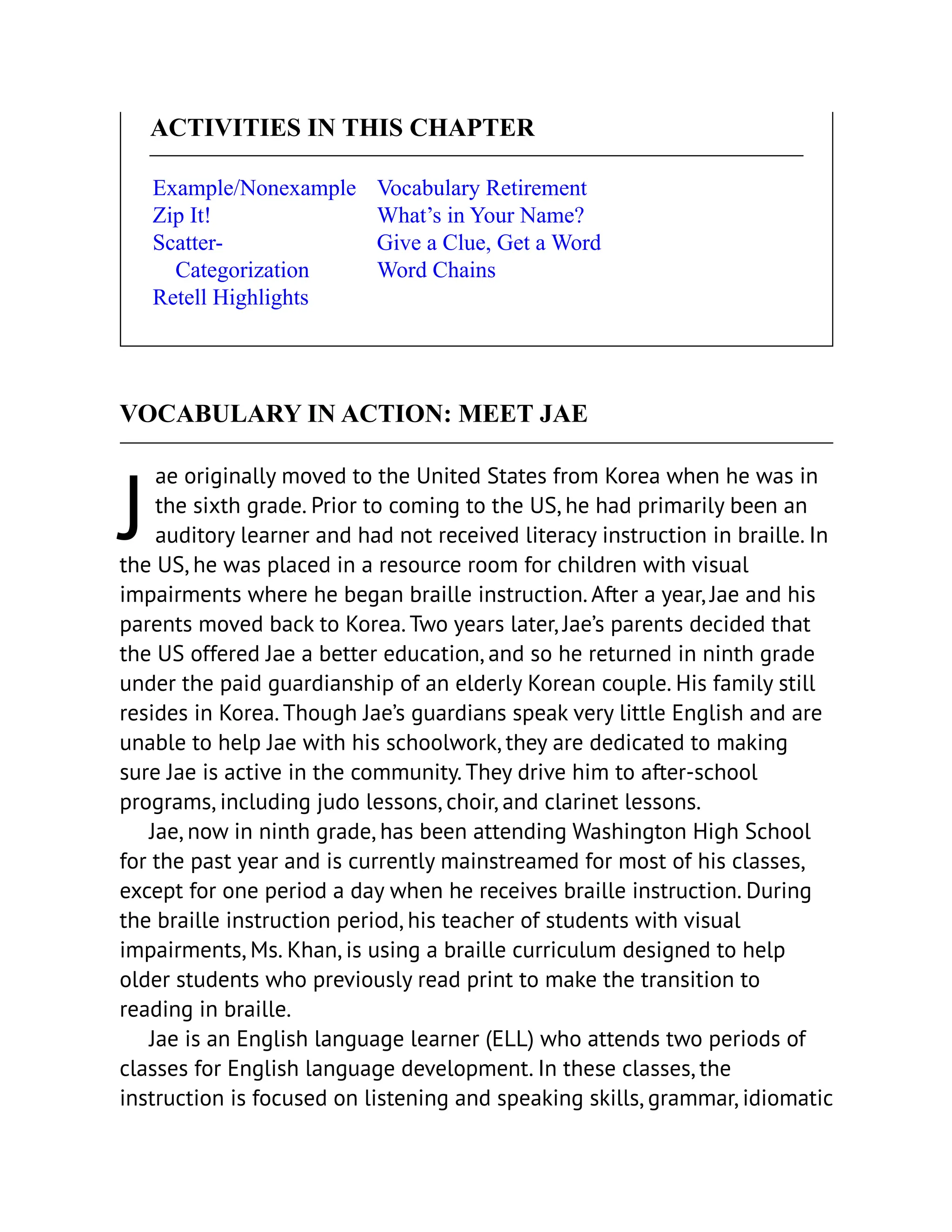 J
ACTIVITIES IN THIS CHAPTER
Example/Nonexample
Zip It!
Scatter-
Categorization
Retell Highlights
Vocabulary Retirement
What’s in Your Name?
Give a Clue, Get a Word
Word Chains
VOCABULARY IN ACTION: MEET JAE
ae originally moved to the United States from Korea when he was in
the sixth grade. Prior to coming to the US, he had primarily been an
auditory learner and had not received literacy instruction in braille. In
the US, he was placed in a resource room for children with visual
impairments where he began braille instruction. After a year, Jae and his
parents moved back to Korea. Two years later, Jae’s parents decided that
the US offered Jae a better education, and so he returned in ninth grade
under the paid guardianship of an elderly Korean couple. His family still
resides in Korea. Though Jae’s guardians speak very little English and are
unable to help Jae with his schoolwork, they are dedicated to making
sure Jae is active in the community. They drive him to after-school
programs, including judo lessons, choir, and clarinet lessons.
Jae, now in ninth grade, has been attending Washington High School
for the past year and is currently mainstreamed for most of his classes,
except for one period a day when he receives braille instruction. During
the braille instruction period, his teacher of students with visual
impairments, Ms. Khan, is using a braille curriculum designed to help
older students who previously read print to make the transition to
reading in braille.
Jae is an English language learner (ELL) who attends two periods of
classes for English language development. In these classes, the
instruction is focused on listening and speaking skills, grammar, idiomatic
 
