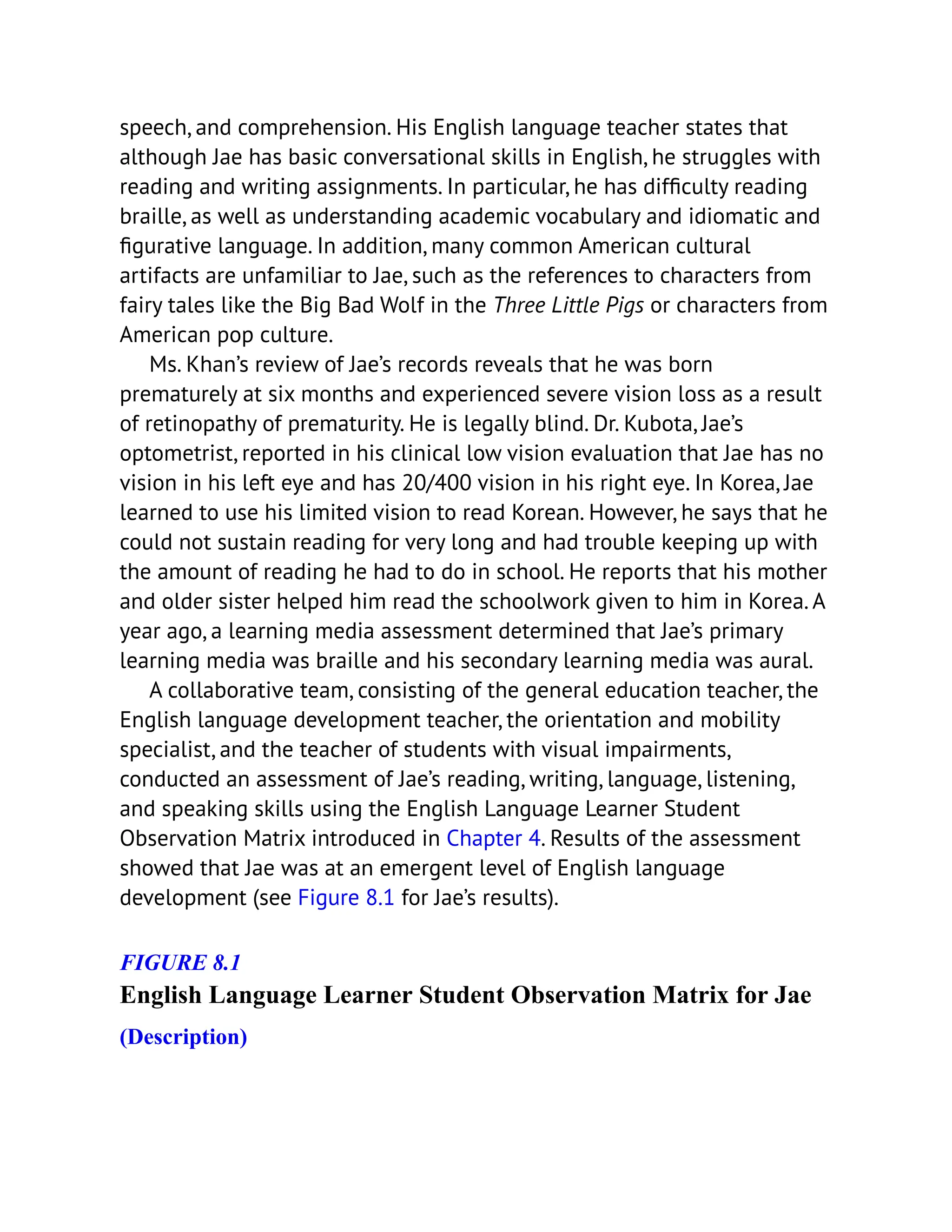 speech, and comprehension. His English language teacher states that
although Jae has basic conversational skills in English, he struggles with
reading and writing assignments. In particular, he has difficulty reading
braille, as well as understanding academic vocabulary and idiomatic and
figurative language. In addition, many common American cultural
artifacts are unfamiliar to Jae, such as the references to characters from
fairy tales like the Big Bad Wolf in the Three Little Pigs or characters from
American pop culture.
Ms. Khan’s review of Jae’s records reveals that he was born
prematurely at six months and experienced severe vision loss as a result
of retinopathy of prematurity. He is legally blind. Dr. Kubota, Jae’s
optometrist, reported in his clinical low vision evaluation that Jae has no
vision in his left eye and has 20/400 vision in his right eye. In Korea, Jae
learned to use his limited vision to read Korean. However, he says that he
could not sustain reading for very long and had trouble keeping up with
the amount of reading he had to do in school. He reports that his mother
and older sister helped him read the schoolwork given to him in Korea. A
year ago, a learning media assessment determined that Jae’s primary
learning media was braille and his secondary learning media was aural.
A collaborative team, consisting of the general education teacher, the
English language development teacher, the orientation and mobility
specialist, and the teacher of students with visual impairments,
conducted an assessment of Jae’s reading, writing, language, listening,
and speaking skills using the English Language Learner Student
Observation Matrix introduced in Chapter 4. Results of the assessment
showed that Jae was at an emergent level of English language
development (see Figure 8.1 for Jae’s results).
FIGURE 8.1
English Language Learner Student Observation Matrix for Jae
(Description)
 
