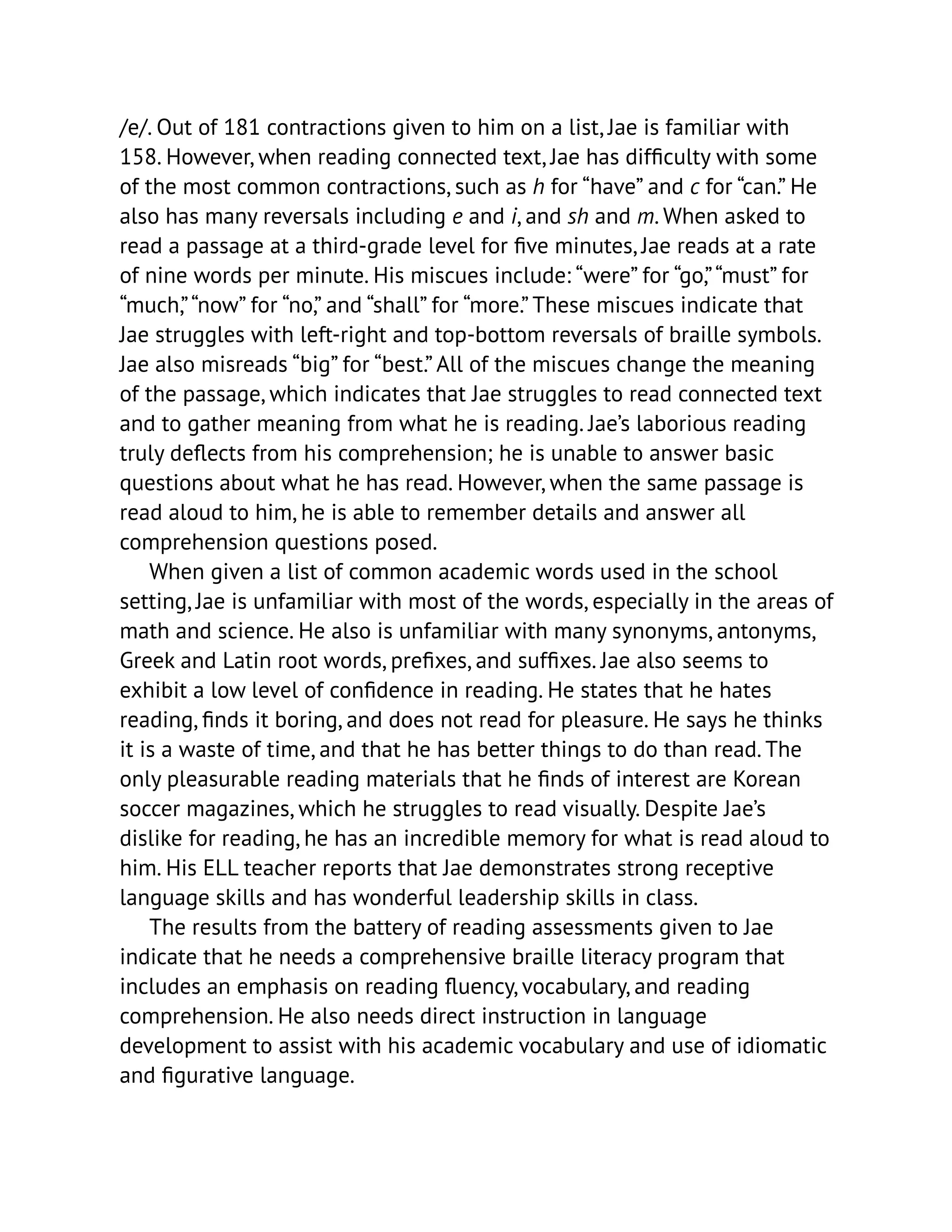 /e/. Out of 181 contractions given to him on a list, Jae is familiar with
158. However, when reading connected text, Jae has difficulty with some
of the most common contractions, such as h for “have” and c for “can.” He
also has many reversals including e and i, and sh and m. When asked to
read a passage at a third-grade level for five minutes, Jae reads at a rate
of nine words per minute. His miscues include: “were” for “go,”“must” for
“much,”“now” for “no,” and “shall” for “more.” These miscues indicate that
Jae struggles with left-right and top-bottom reversals of braille symbols.
Jae also misreads “big” for “best.” All of the miscues change the meaning
of the passage, which indicates that Jae struggles to read connected text
and to gather meaning from what he is reading. Jae’s laborious reading
truly deflects from his comprehension; he is unable to answer basic
questions about what he has read. However, when the same passage is
read aloud to him, he is able to remember details and answer all
comprehension questions posed.
When given a list of common academic words used in the school
setting, Jae is unfamiliar with most of the words, especially in the areas of
math and science. He also is unfamiliar with many synonyms, antonyms,
Greek and Latin root words, prefixes, and suffixes. Jae also seems to
exhibit a low level of confidence in reading. He states that he hates
reading, finds it boring, and does not read for pleasure. He says he thinks
it is a waste of time, and that he has better things to do than read. The
only pleasurable reading materials that he finds of interest are Korean
soccer magazines, which he struggles to read visually. Despite Jae’s
dislike for reading, he has an incredible memory for what is read aloud to
him. His ELL teacher reports that Jae demonstrates strong receptive
language skills and has wonderful leadership skills in class.
The results from the battery of reading assessments given to Jae
indicate that he needs a comprehensive braille literacy program that
includes an emphasis on reading fluency, vocabulary, and reading
comprehension. He also needs direct instruction in language
development to assist with his academic vocabulary and use of idiomatic
and figurative language.
 