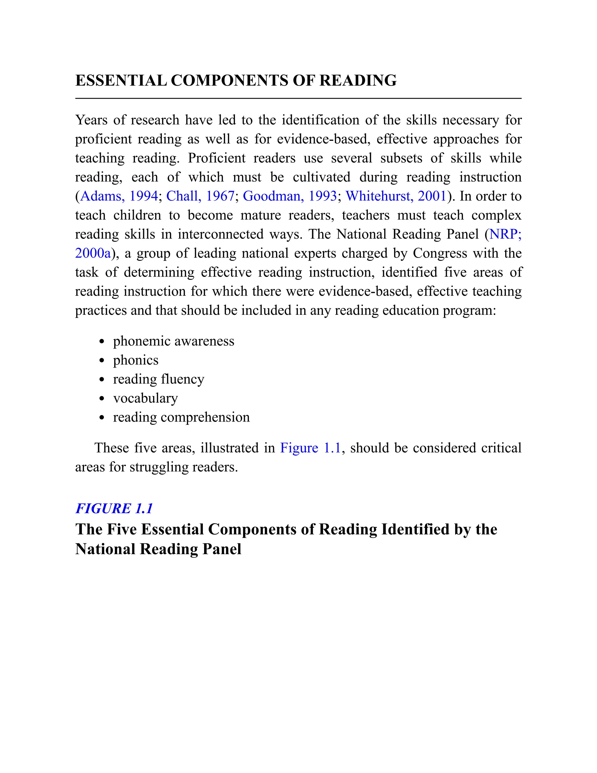 ESSENTIAL COMPONENTS OF READING
Years of research have led to the identification of the skills necessary for
proficient reading as well as for evidence-based, effective approaches for
teaching reading. Proficient readers use several subsets of skills while
reading, each of which must be cultivated during reading instruction
(Adams, 1994; Chall, 1967; Goodman, 1993; Whitehurst, 2001). In order to
teach children to become mature readers, teachers must teach complex
reading skills in interconnected ways. The National Reading Panel (NRP;
2000a), a group of leading national experts charged by Congress with the
task of determining effective reading instruction, identified five areas of
reading instruction for which there were evidence-based, effective teaching
practices and that should be included in any reading education program:
phonemic awareness
phonics
reading fluency
vocabulary
reading comprehension
These five areas, illustrated in Figure 1.1, should be considered critical
areas for struggling readers.
FIGURE 1.1
The Five Essential Components of Reading Identified by the
National Reading Panel
 