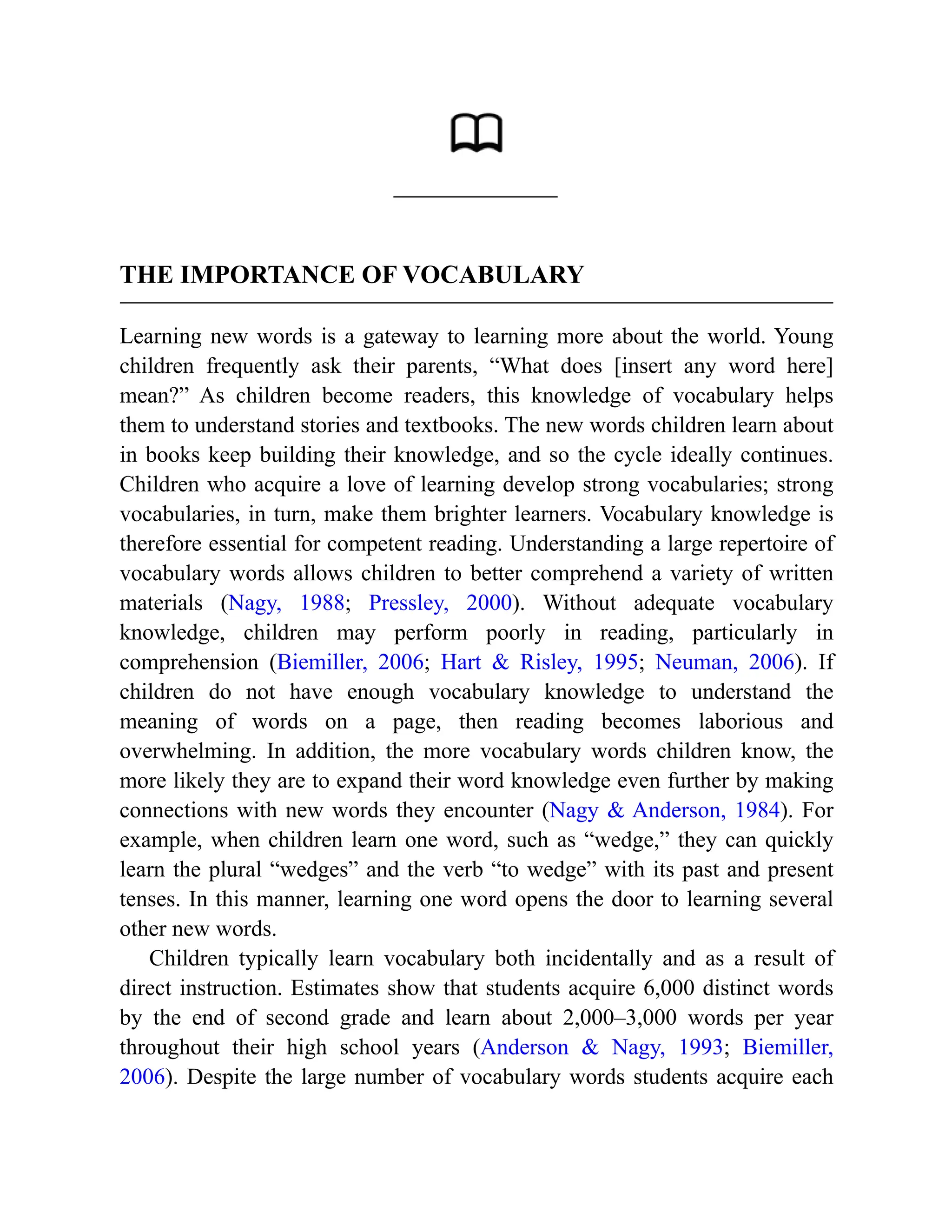 THE IMPORTANCE OF VOCABULARY
Learning new words is a gateway to learning more about the world. Young
children frequently ask their parents, “What does [insert any word here]
mean?” As children become readers, this knowledge of vocabulary helps
them to understand stories and textbooks. The new words children learn about
in books keep building their knowledge, and so the cycle ideally continues.
Children who acquire a love of learning develop strong vocabularies; strong
vocabularies, in turn, make them brighter learners. Vocabulary knowledge is
therefore essential for competent reading. Understanding a large repertoire of
vocabulary words allows children to better comprehend a variety of written
materials (Nagy, 1988; Pressley, 2000). Without adequate vocabulary
knowledge, children may perform poorly in reading, particularly in
comprehension (Biemiller, 2006; Hart & Risley, 1995; Neuman, 2006). If
children do not have enough vocabulary knowledge to understand the
meaning of words on a page, then reading becomes laborious and
overwhelming. In addition, the more vocabulary words children know, the
more likely they are to expand their word knowledge even further by making
connections with new words they encounter (Nagy & Anderson, 1984). For
example, when children learn one word, such as “wedge,” they can quickly
learn the plural “wedges” and the verb “to wedge” with its past and present
tenses. In this manner, learning one word opens the door to learning several
other new words.
Children typically learn vocabulary both incidentally and as a result of
direct instruction. Estimates show that students acquire 6,000 distinct words
by the end of second grade and learn about 2,000–3,000 words per year
throughout their high school years (Anderson & Nagy, 1993; Biemiller,
2006). Despite the large number of vocabulary words students acquire each
 