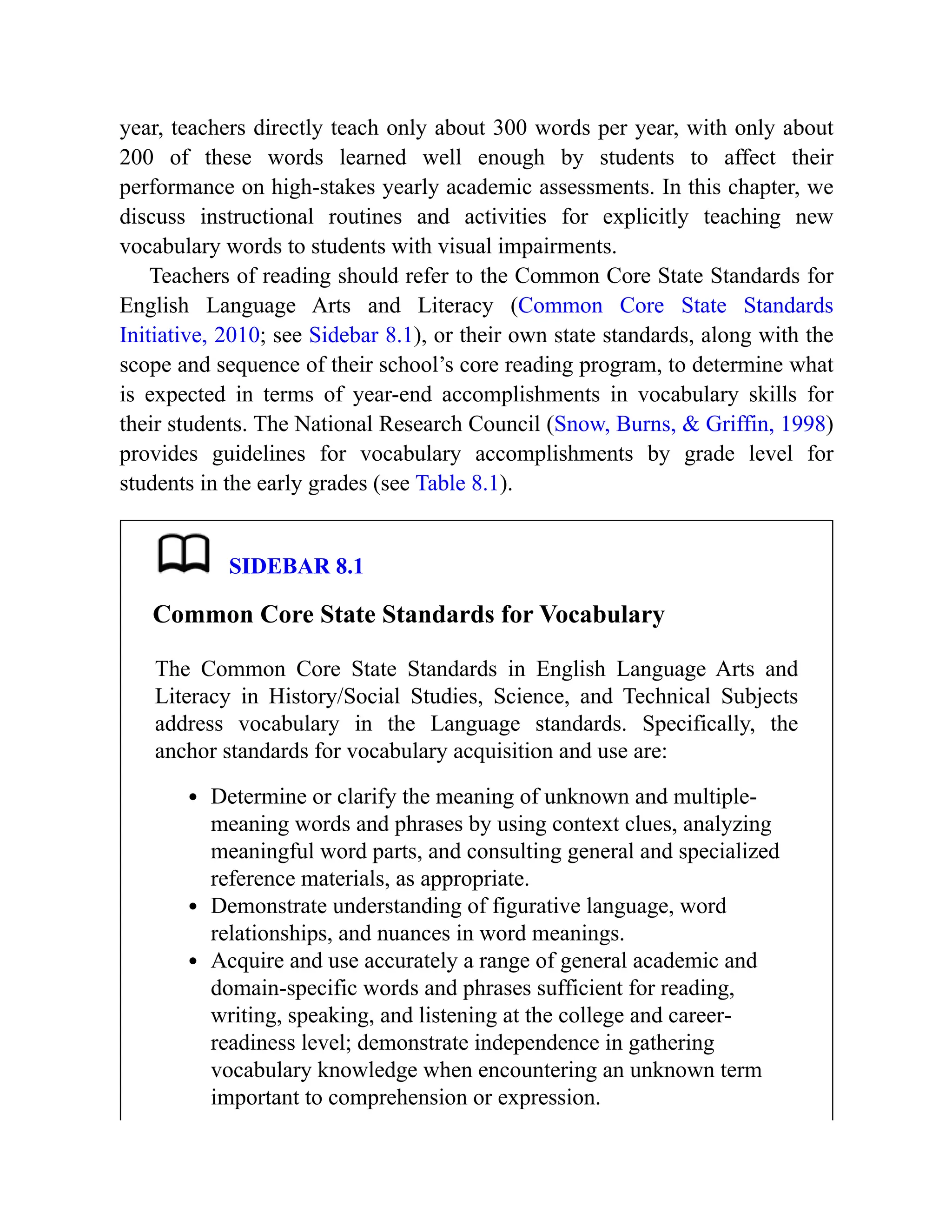 year, teachers directly teach only about 300 words per year, with only about
200 of these words learned well enough by students to affect their
performance on high-stakes yearly academic assessments. In this chapter, we
discuss instructional routines and activities for explicitly teaching new
vocabulary words to students with visual impairments.
Teachers of reading should refer to the Common Core State Standards for
English Language Arts and Literacy (Common Core State Standards
Initiative, 2010; see Sidebar 8.1), or their own state standards, along with the
scope and sequence of their school’s core reading program, to determine what
is expected in terms of year-end accomplishments in vocabulary skills for
their students. The National Research Council (Snow, Burns, & Griffin, 1998)
provides guidelines for vocabulary accomplishments by grade level for
students in the early grades (see Table 8.1).
SIDEBAR 8.1
Common Core State Standards for Vocabulary
The Common Core State Standards in English Language Arts and
Literacy in History/Social Studies, Science, and Technical Subjects
address vocabulary in the Language standards. Specifically, the
anchor standards for vocabulary acquisition and use are:
Determine or clarify the meaning of unknown and multiple-
meaning words and phrases by using context clues, analyzing
meaningful word parts, and consulting general and specialized
reference materials, as appropriate.
Demonstrate understanding of figurative language, word
relationships, and nuances in word meanings.
Acquire and use accurately a range of general academic and
domain-specific words and phrases sufficient for reading,
writing, speaking, and listening at the college and career-
readiness level; demonstrate independence in gathering
vocabulary knowledge when encountering an unknown term
important to comprehension or expression.
 
