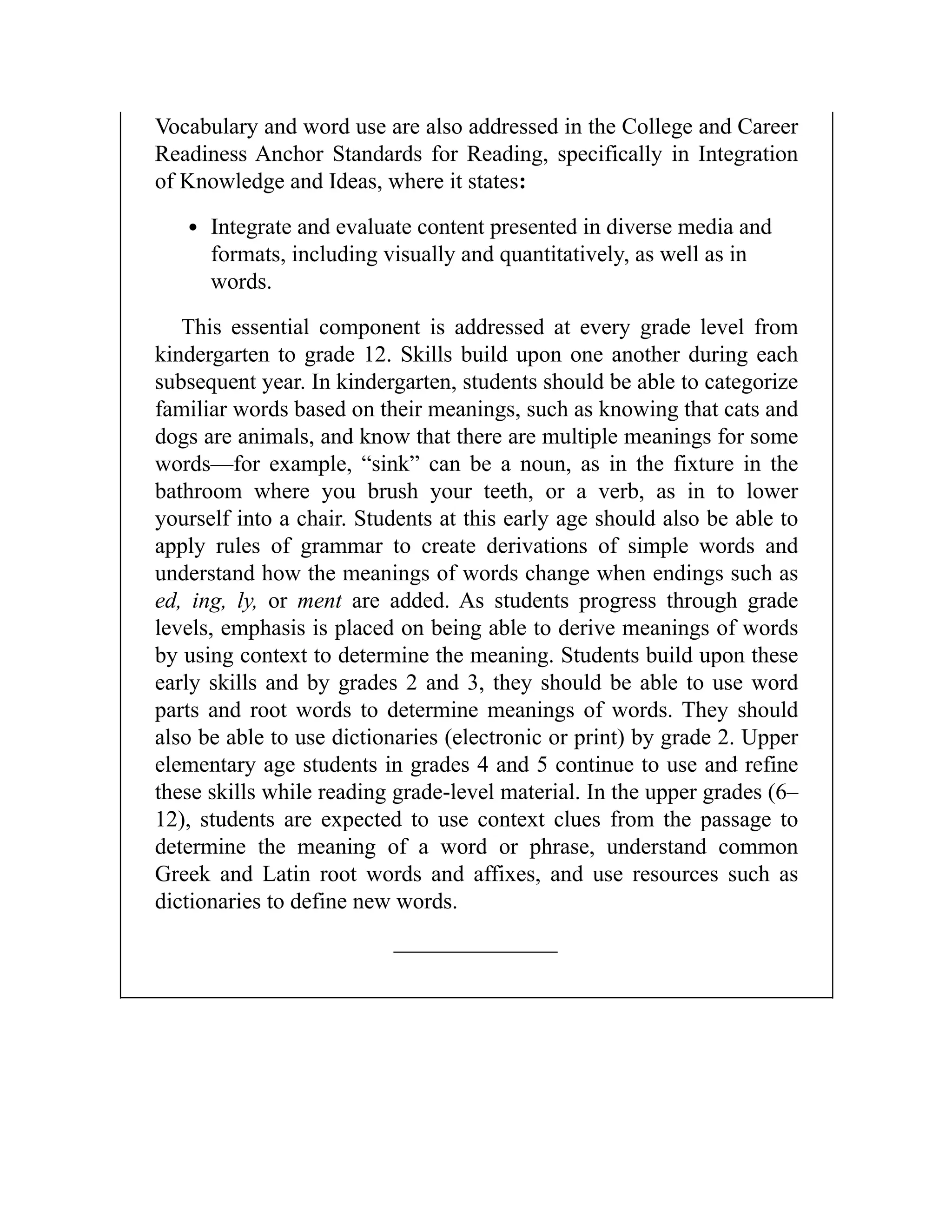 Vocabulary and word use are also addressed in the College and Career
Readiness Anchor Standards for Reading, specifically in Integration
of Knowledge and Ideas, where it states:
Integrate and evaluate content presented in diverse media and
formats, including visually and quantitatively, as well as in
words.
This essential component is addressed at every grade level from
kindergarten to grade 12. Skills build upon one another during each
subsequent year. In kindergarten, students should be able to categorize
familiar words based on their meanings, such as knowing that cats and
dogs are animals, and know that there are multiple meanings for some
words—for example, “sink” can be a noun, as in the fixture in the
bathroom where you brush your teeth, or a verb, as in to lower
yourself into a chair. Students at this early age should also be able to
apply rules of grammar to create derivations of simple words and
understand how the meanings of words change when endings such as
ed, ing, ly, or ment are added. As students progress through grade
levels, emphasis is placed on being able to derive meanings of words
by using context to determine the meaning. Students build upon these
early skills and by grades 2 and 3, they should be able to use word
parts and root words to determine meanings of words. They should
also be able to use dictionaries (electronic or print) by grade 2. Upper
elementary age students in grades 4 and 5 continue to use and refine
these skills while reading grade-level material. In the upper grades (6–
12), students are expected to use context clues from the passage to
determine the meaning of a word or phrase, understand common
Greek and Latin root words and affixes, and use resources such as
dictionaries to define new words.
 