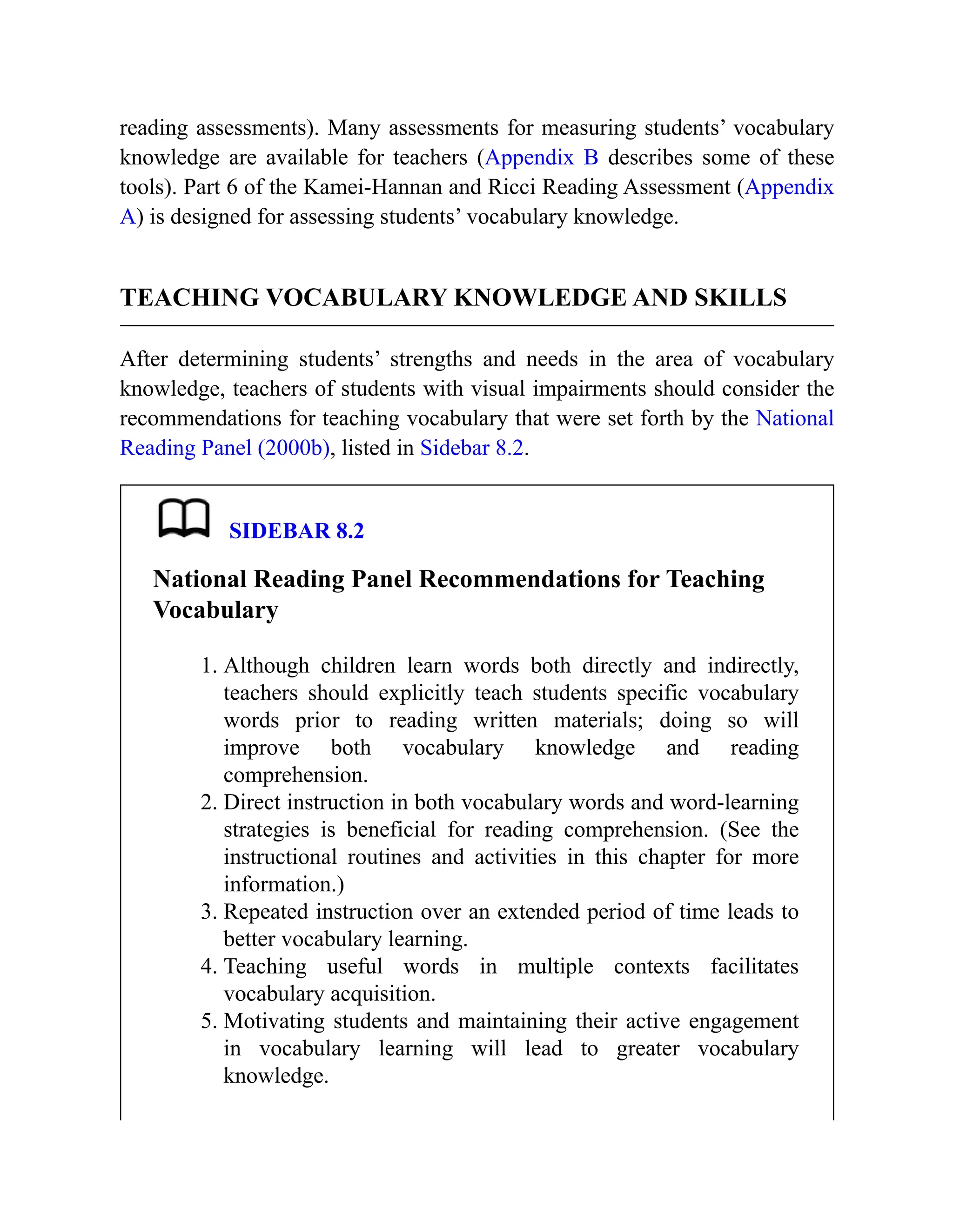 reading assessments). Many assessments for measuring students’ vocabulary
knowledge are available for teachers (Appendix B describes some of these
tools). Part 6 of the Kamei-Hannan and Ricci Reading Assessment (Appendix
A) is designed for assessing students’ vocabulary knowledge.
TEACHING VOCABULARY KNOWLEDGE AND SKILLS
After determining students’ strengths and needs in the area of vocabulary
knowledge, teachers of students with visual impairments should consider the
recommendations for teaching vocabulary that were set forth by the National
Reading Panel (2000b), listed in Sidebar 8.2.
SIDEBAR 8.2
National Reading Panel Recommendations for Teaching
Vocabulary
1. Although children learn words both directly and indirectly,
teachers should explicitly teach students specific vocabulary
words prior to reading written materials; doing so will
improve both vocabulary knowledge and reading
comprehension.
2. Direct instruction in both vocabulary words and word-learning
strategies is beneficial for reading comprehension. (See the
instructional routines and activities in this chapter for more
information.)
3. Repeated instruction over an extended period of time leads to
better vocabulary learning.
4. Teaching useful words in multiple contexts facilitates
vocabulary acquisition.
5. Motivating students and maintaining their active engagement
in vocabulary learning will lead to greater vocabulary
knowledge.
 