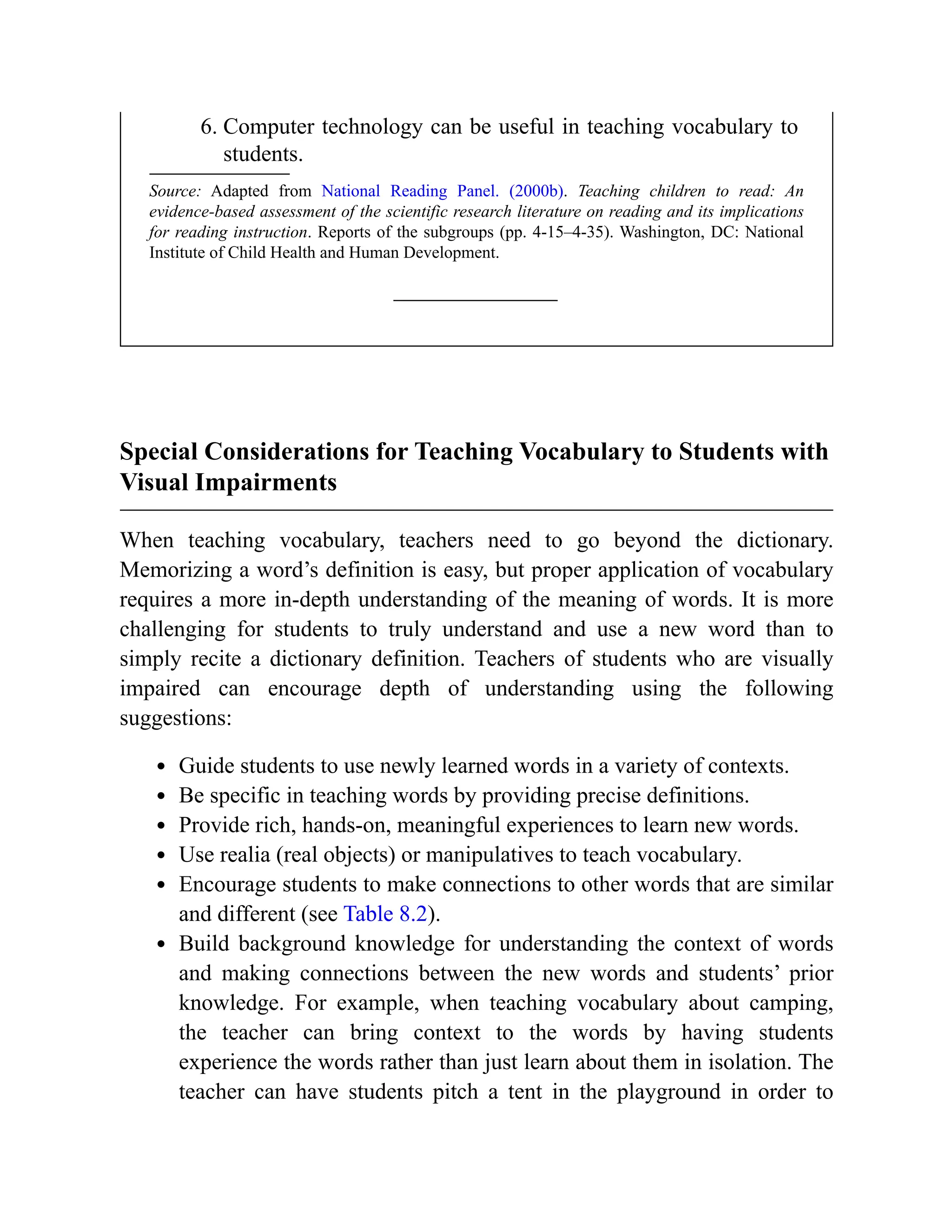 6. Computer technology can be useful in teaching vocabulary to
students.
Source: Adapted from National Reading Panel. (2000b). Teaching children to read: An
evidence-based assessment of the scientific research literature on reading and its implications
for reading instruction. Reports of the subgroups (pp. 4-15–4-35). Washington, DC: National
Institute of Child Health and Human Development.
Special Considerations for Teaching Vocabulary to Students with
Visual Impairments
When teaching vocabulary, teachers need to go beyond the dictionary.
Memorizing a word’s definition is easy, but proper application of vocabulary
requires a more in-depth understanding of the meaning of words. It is more
challenging for students to truly understand and use a new word than to
simply recite a dictionary definition. Teachers of students who are visually
impaired can encourage depth of understanding using the following
suggestions:
Guide students to use newly learned words in a variety of contexts.
Be specific in teaching words by providing precise definitions.
Provide rich, hands-on, meaningful experiences to learn new words.
Use realia (real objects) or manipulatives to teach vocabulary.
Encourage students to make connections to other words that are similar
and different (see Table 8.2).
Build background knowledge for understanding the context of words
and making connections between the new words and students’ prior
knowledge. For example, when teaching vocabulary about camping,
the teacher can bring context to the words by having students
experience the words rather than just learn about them in isolation. The
teacher can have students pitch a tent in the playground in order to
 