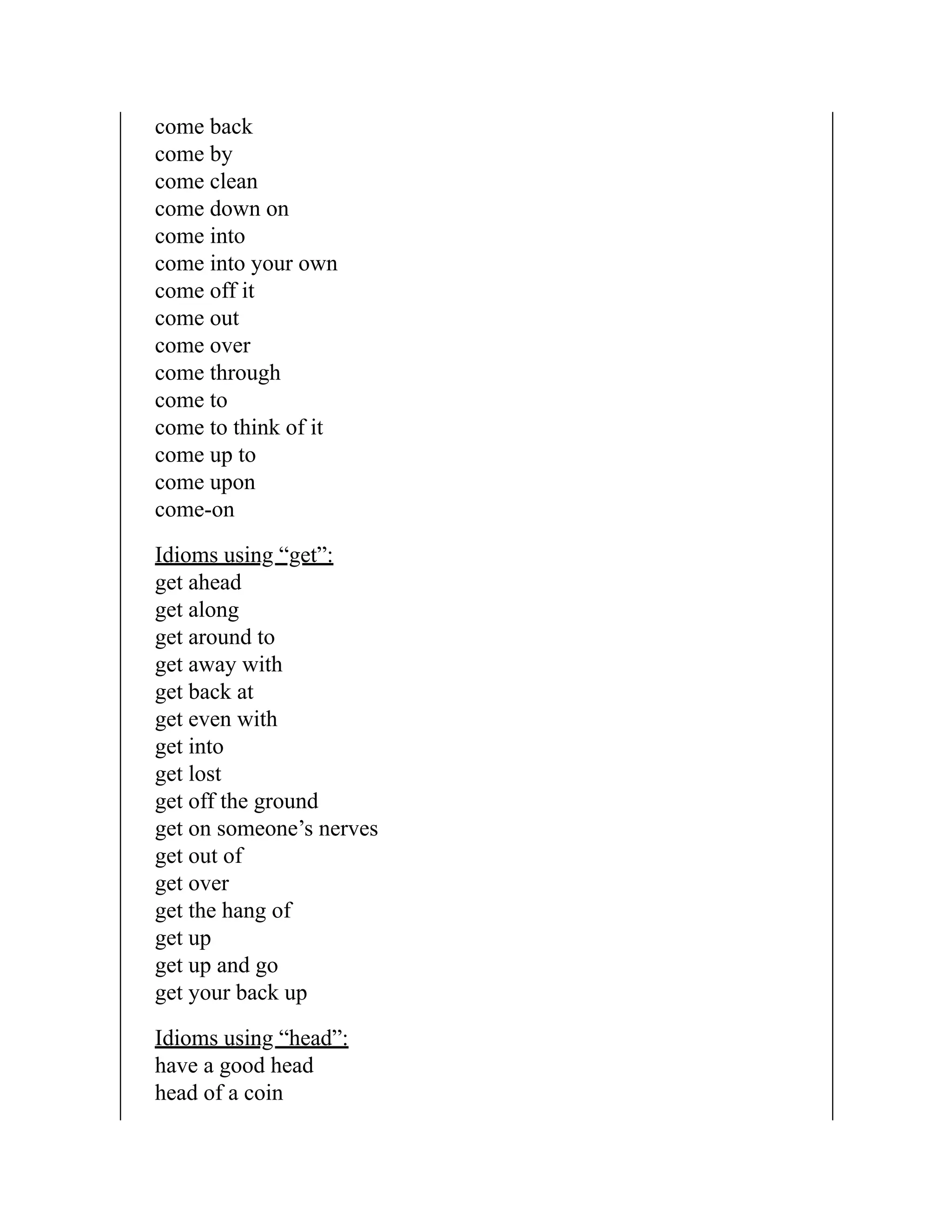 come back
come by
come clean
come down on
come into
come into your own
come off it
come out
come over
come through
come to
come to think of it
come up to
come upon
come-on
Idioms using “get”:
get ahead
get along
get around to
get away with
get back at
get even with
get into
get lost
get off the ground
get on someone’s nerves
get out of
get over
get the hang of
get up
get up and go
get your back up
Idioms using “head”:
have a good head
head of a coin
 