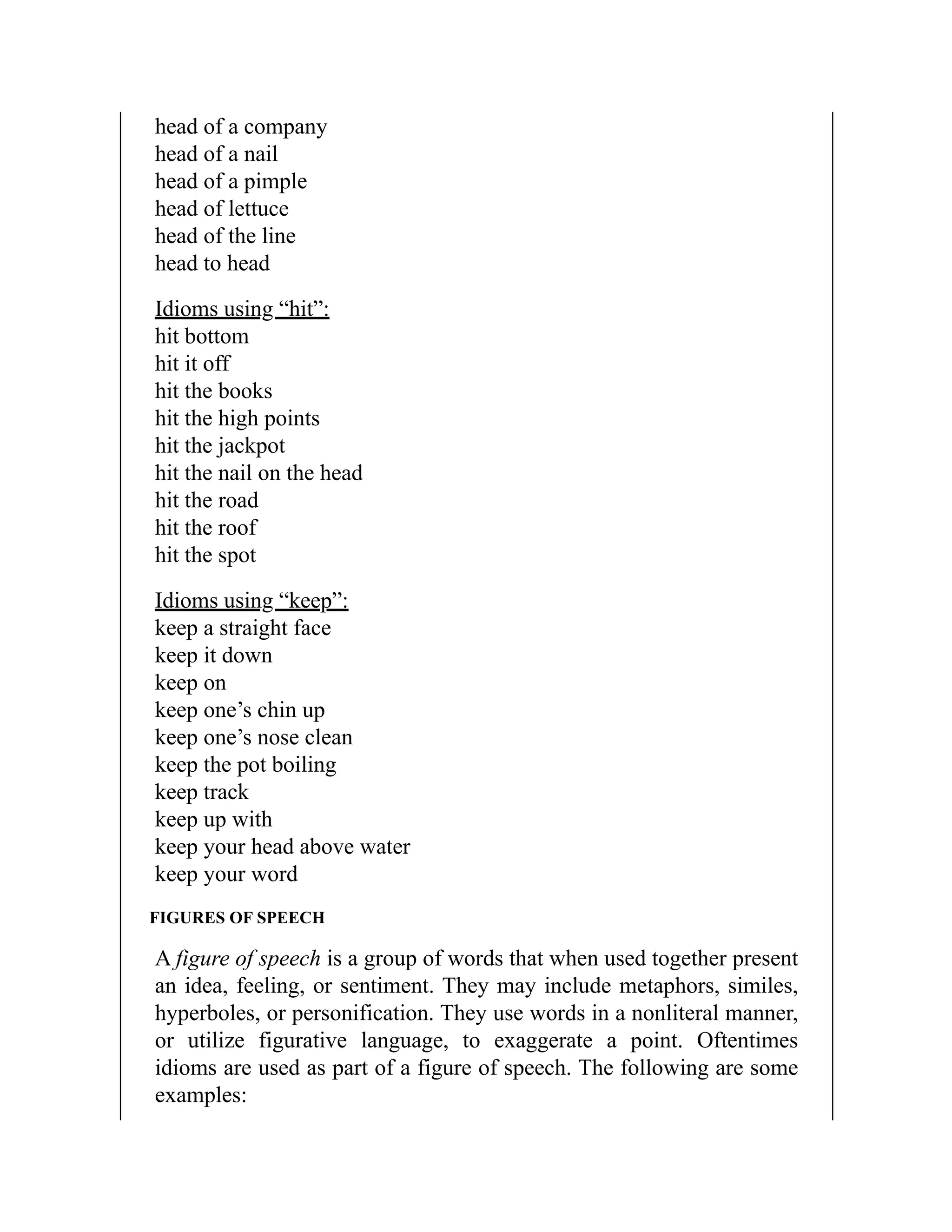 head of a company
head of a nail
head of a pimple
head of lettuce
head of the line
head to head
Idioms using “hit”:
hit bottom
hit it off
hit the books
hit the high points
hit the jackpot
hit the nail on the head
hit the road
hit the roof
hit the spot
Idioms using “keep”:
keep a straight face
keep it down
keep on
keep one’s chin up
keep one’s nose clean
keep the pot boiling
keep track
keep up with
keep your head above water
keep your word
FIGURES OF SPEECH
A figure of speech is a group of words that when used together present
an idea, feeling, or sentiment. They may include metaphors, similes,
hyperboles, or personification. They use words in a nonliteral manner,
or utilize figurative language, to exaggerate a point. Oftentimes
idioms are used as part of a figure of speech. The following are some
examples:
 