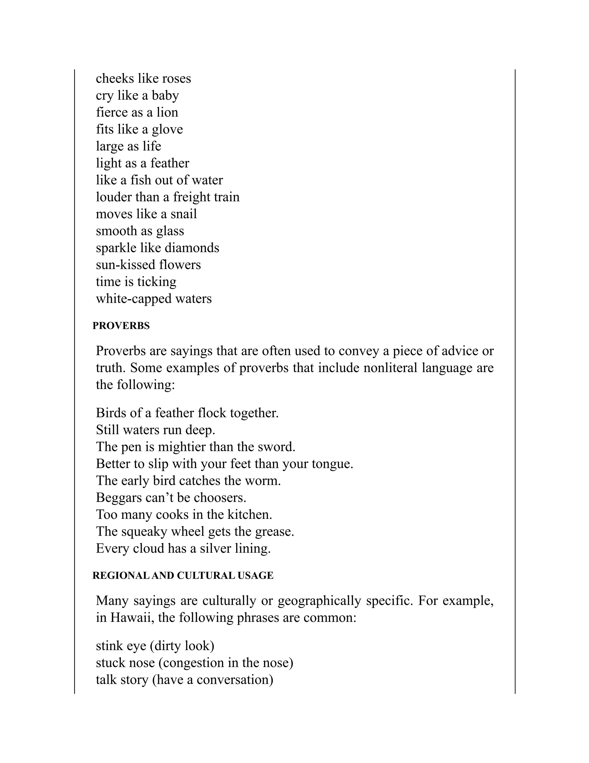 cheeks like roses
cry like a baby
fierce as a lion
fits like a glove
large as life
light as a feather
like a fish out of water
louder than a freight train
moves like a snail
smooth as glass
sparkle like diamonds
sun-kissed flowers
time is ticking
white-capped waters
PROVERBS
Proverbs are sayings that are often used to convey a piece of advice or
truth. Some examples of proverbs that include nonliteral language are
the following:
Birds of a feather flock together.
Still waters run deep.
The pen is mightier than the sword.
Better to slip with your feet than your tongue.
The early bird catches the worm.
Beggars can’t be choosers.
Too many cooks in the kitchen.
The squeaky wheel gets the grease.
Every cloud has a silver lining.
REGIONALAND CULTURAL USAGE
Many sayings are culturally or geographically specific. For example,
in Hawaii, the following phrases are common:
stink eye (dirty look)
stuck nose (congestion in the nose)
talk story (have a conversation)
 